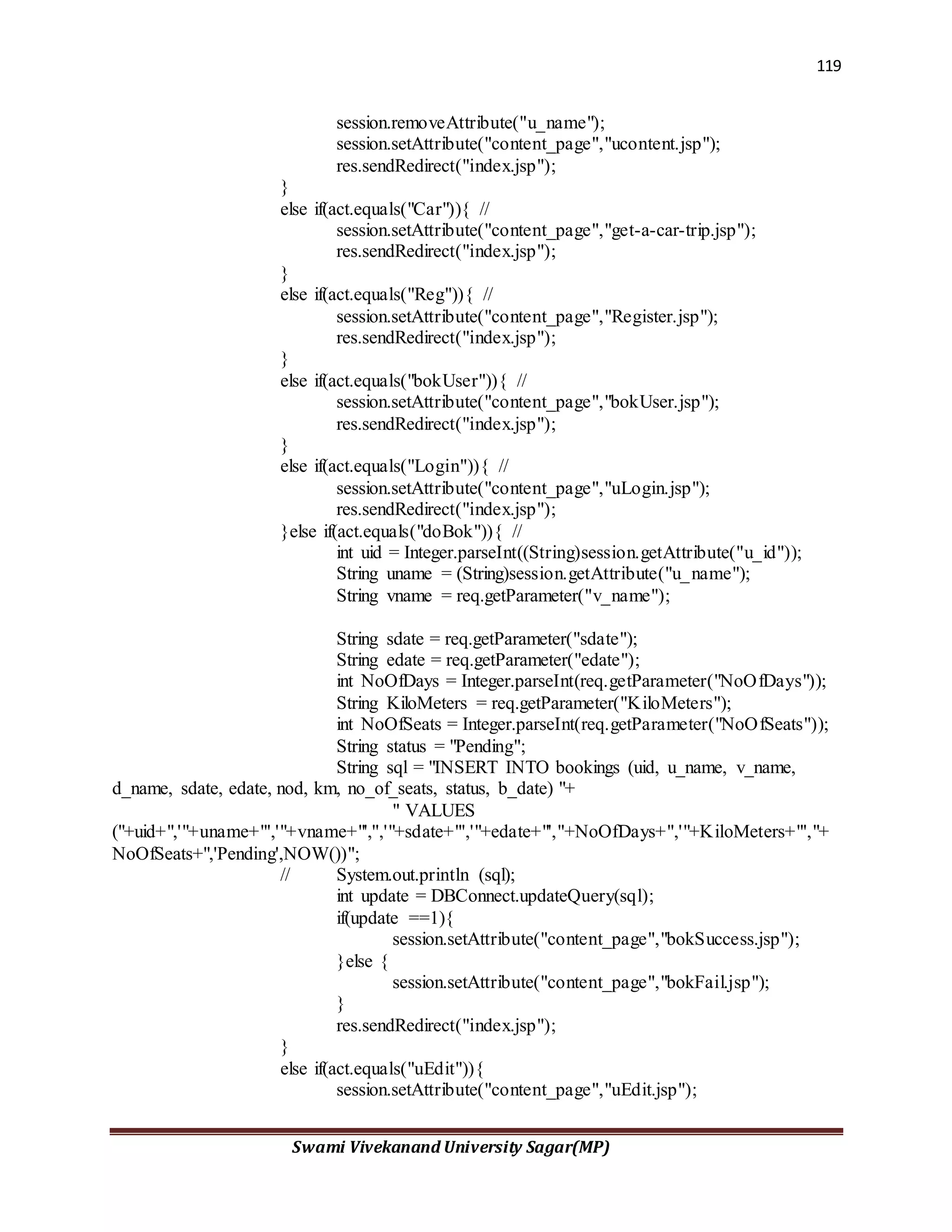 119
Swami Vivekanand University Sagar(MP)
session.removeAttribute("u_name");
session.setAttribute("content_page","ucontent.jsp");
res.sendRedirect("index.jsp");
}
else if(act.equals("Car")){ //
session.setAttribute("content_page","get-a-car-trip.jsp");
res.sendRedirect("index.jsp");
}
else if(act.equals("Reg")){ //
session.setAttribute("content_page","Register.jsp");
res.sendRedirect("index.jsp");
}
else if(act.equals("bokUser")){ //
session.setAttribute("content_page","bokUser.jsp");
res.sendRedirect("index.jsp");
}
else if(act.equals("Login")){ //
session.setAttribute("content_page","uLogin.jsp");
res.sendRedirect("index.jsp");
}else if(act.equals("doBok")){ //
int uid = Integer.parseInt((String)session.getAttribute("u_id"));
String uname = (String)session.getAttribute("u_name");
String vname = req.getParameter("v_name");
String sdate = req.getParameter("sdate");
String edate = req.getParameter("edate");
int NoOfDays = Integer.parseInt(req.getParameter("NoOfDays"));
String KiloMeters = req.getParameter("KiloMeters");
int NoOfSeats = Integer.parseInt(req.getParameter("NoOfSeats"));
String status = "Pending";
String sql = "INSERT INTO bookings (uid, u_name, v_name,
d_name, sdate, edate, nod, km, no_of_seats, status, b_date) "+
" VALUES
("+uid+",'"+uname+"','"+vname+"','','"+sdate+"','"+edate+"',"+NoOfDays+",'"+KiloMeters+"',"+
NoOfSeats+",'Pending',NOW())";
// System.out.println (sql);
int update = DBConnect.updateQuery(sql);
if(update ==1){
session.setAttribute("content_page","bokSuccess.jsp");
}else {
session.setAttribute("content_page","bokFail.jsp");
}
res.sendRedirect("index.jsp");
}
else if(act.equals("uEdit")){
session.setAttribute("content_page","uEdit.jsp");
 