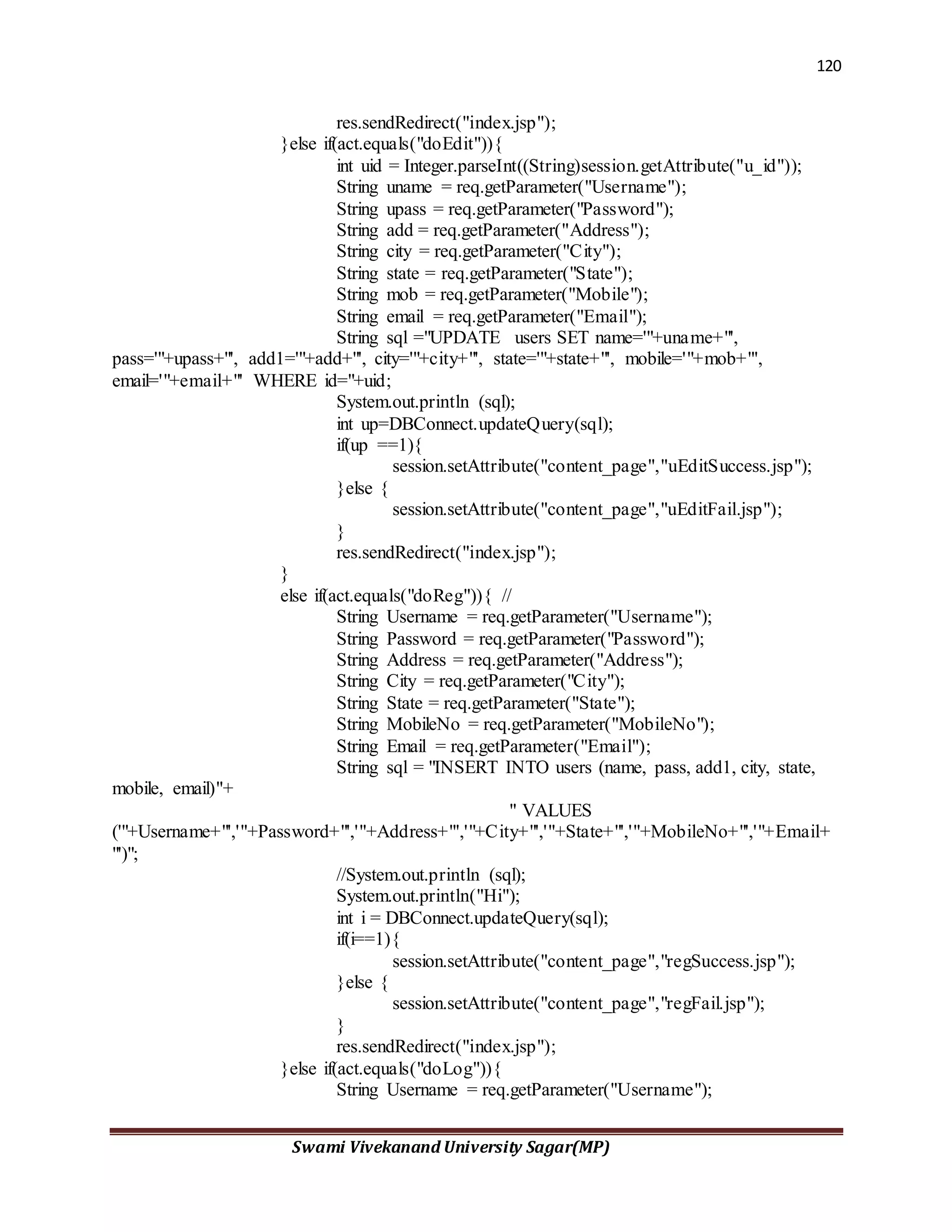 120
Swami Vivekanand University Sagar(MP)
res.sendRedirect("index.jsp");
}else if(act.equals("doEdit")){
int uid = Integer.parseInt((String)session.getAttribute("u_id"));
String uname = req.getParameter("Username");
String upass = req.getParameter("Password");
String add = req.getParameter("Address");
String city = req.getParameter("City");
String state = req.getParameter("State");
String mob = req.getParameter("Mobile");
String email = req.getParameter("Email");
String sql ="UPDATE users SET name='"+uname+"',
pass='"+upass+"', add1='"+add+"', city='"+city+"', state='"+state+"', mobile='"+mob+"',
email='"+email+"' WHERE id="+uid;
System.out.println (sql);
int up=DBConnect.updateQuery(sql);
if(up ==1){
session.setAttribute("content_page","uEditSuccess.jsp");
}else {
session.setAttribute("content_page","uEditFail.jsp");
}
res.sendRedirect("index.jsp");
}
else if(act.equals("doReg")){ //
String Username = req.getParameter("Username");
String Password = req.getParameter("Password");
String Address = req.getParameter("Address");
String City = req.getParameter("City");
String State = req.getParameter("State");
String MobileNo = req.getParameter("MobileNo");
String Email = req.getParameter("Email");
String sql = "INSERT INTO users (name, pass, add1, city, state,
mobile, email)"+
" VALUES
('"+Username+"','"+Password+"','"+Address+"','"+City+"','"+State+"','"+MobileNo+"','"+Email+
"')";
//System.out.println (sql);
System.out.println("Hi");
int i = DBConnect.updateQuery(sql);
if(i==1){
session.setAttribute("content_page","regSuccess.jsp");
}else {
session.setAttribute("content_page","regFail.jsp");
}
res.sendRedirect("index.jsp");
}else if(act.equals("doLog")){
String Username = req.getParameter("Username");
 