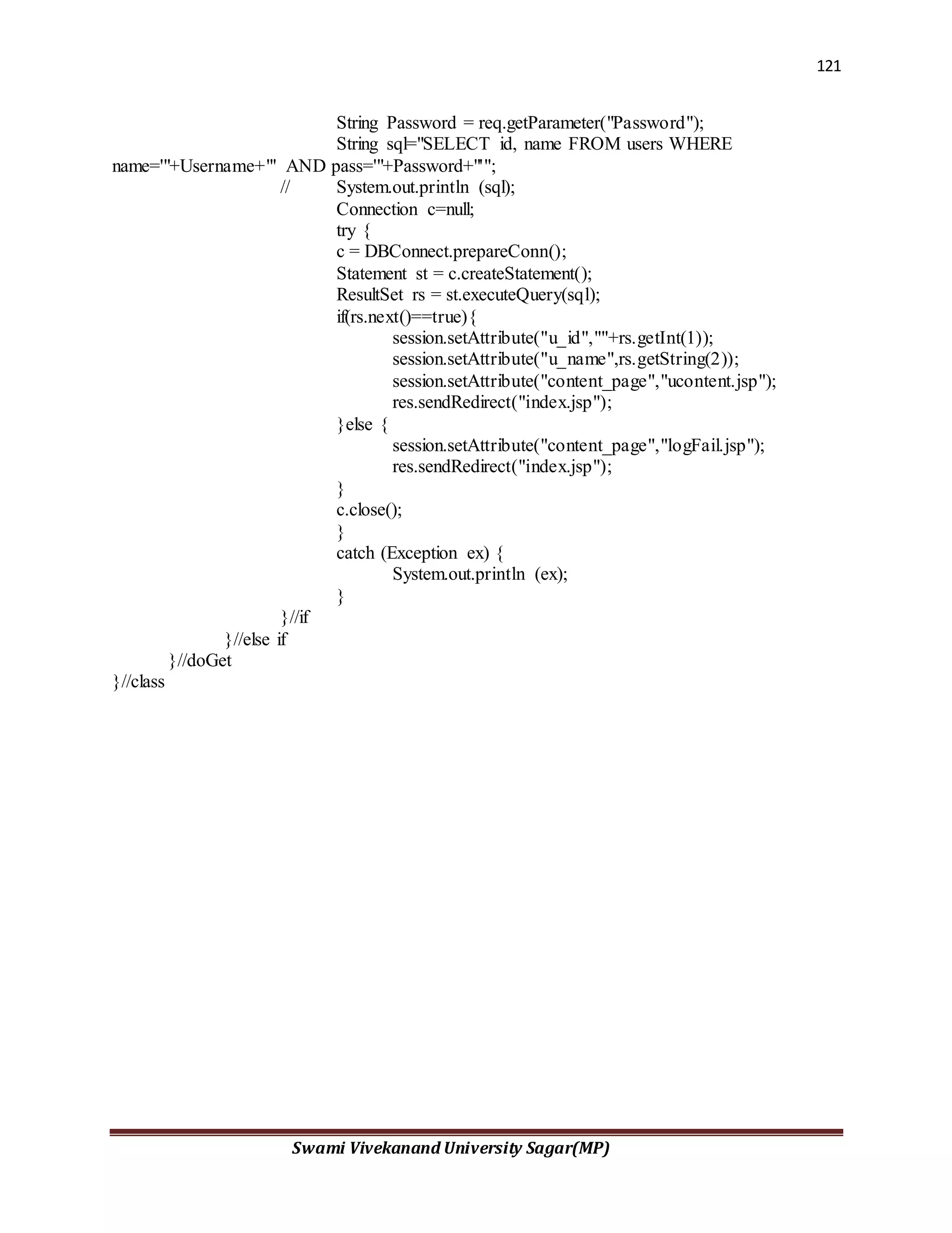 121
Swami Vivekanand University Sagar(MP)
String Password = req.getParameter("Password");
String sql="SELECT id, name FROM users WHERE
name='"+Username+"' AND pass='"+Password+"'";
// System.out.println (sql);
Connection c=null;
try {
c = DBConnect.prepareConn();
Statement st = c.createStatement();
ResultSet rs = st.executeQuery(sql);
if(rs.next()==true){
session.setAttribute("u_id",""+rs.getInt(1));
session.setAttribute("u_name",rs.getString(2));
session.setAttribute("content_page","ucontent.jsp");
res.sendRedirect("index.jsp");
}else {
session.setAttribute("content_page","logFail.jsp");
res.sendRedirect("index.jsp");
}
c.close();
}
catch (Exception ex) {
System.out.println (ex);
}
}//if
}//else if
}//doGet
}//class
 