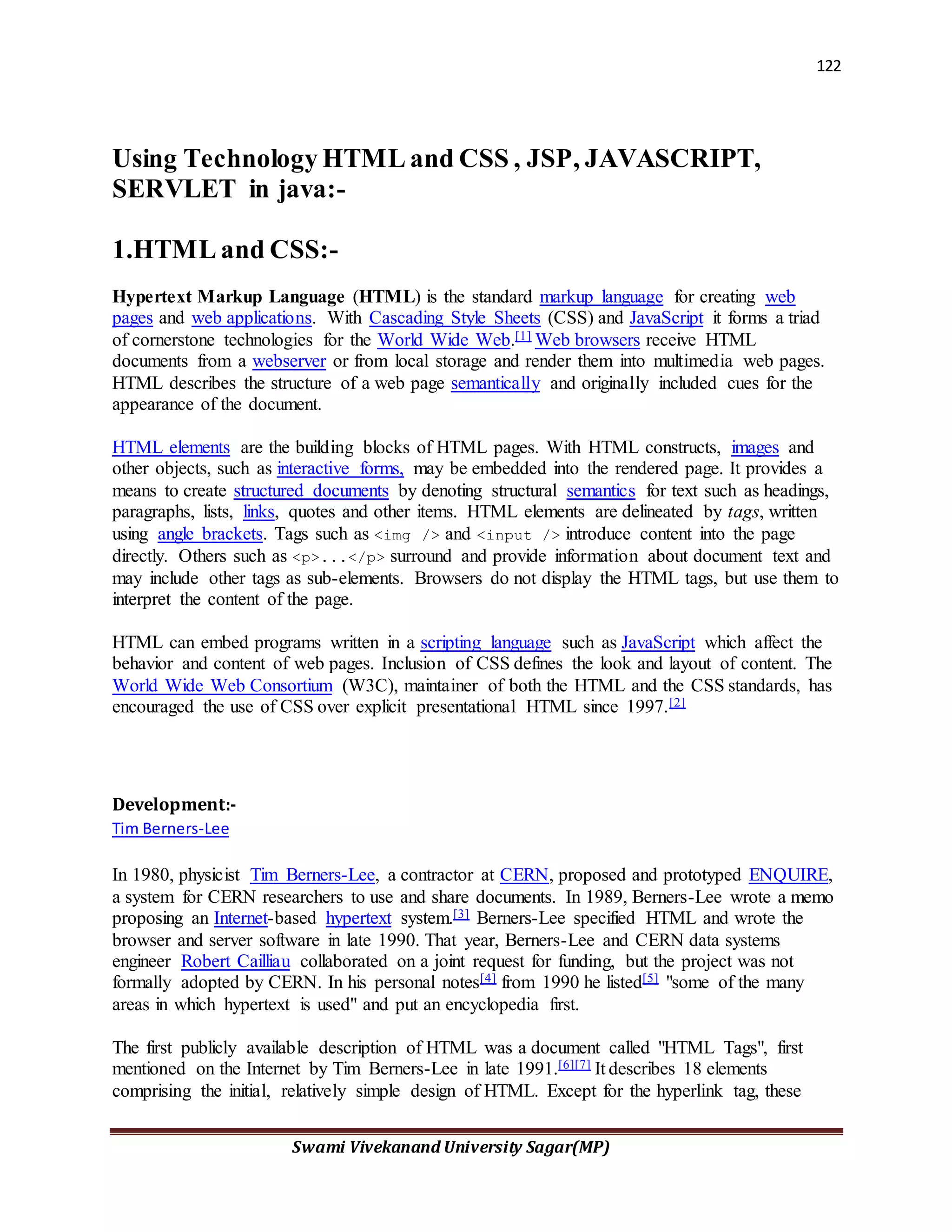 122
Swami Vivekanand University Sagar(MP)
Using Technology HTML and CSS , JSP, JAVASCRIPT,
SERVLET in java:-
1.HTML and CSS:-
Hypertext Markup Language (HTML) is the standard markup language for creating web
pages and web applications. With Cascading Style Sheets (CSS) and JavaScript it forms a triad
of cornerstone technologies for the World Wide Web.[1] Web browsers receive HTML
documents from a webserver or from local storage and render them into multimedia web pages.
HTML describes the structure of a web page semantically and originally included cues for the
appearance of the document.
HTML elements are the building blocks of HTML pages. With HTML constructs, images and
other objects, such as interactive forms, may be embedded into the rendered page. It provides a
means to create structured documents by denoting structural semantics for text such as headings,
paragraphs, lists, links, quotes and other items. HTML elements are delineated by tags, written
using angle brackets. Tags such as <img /> and <input /> introduce content into the page
directly. Others such as <p>...</p> surround and provide information about document text and
may include other tags as sub-elements. Browsers do not display the HTML tags, but use them to
interpret the content of the page.
HTML can embed programs written in a scripting language such as JavaScript which affect the
behavior and content of web pages. Inclusion of CSS defines the look and layout of content. The
World Wide Web Consortium (W3C), maintainer of both the HTML and the CSS standards, has
encouraged the use of CSS over explicit presentational HTML since 1997.[2]
Development:-
Tim Berners-Lee
In 1980, physicist Tim Berners-Lee, a contractor at CERN, proposed and prototyped ENQUIRE,
a system for CERN researchers to use and share documents. In 1989, Berners-Lee wrote a memo
proposing an Internet-based hypertext system.[3] Berners-Lee specified HTML and wrote the
browser and server software in late 1990. That year, Berners-Lee and CERN data systems
engineer Robert Cailliau collaborated on a joint request for funding, but the project was not
formally adopted by CERN. In his personal notes[4] from 1990 he listed[5] "some of the many
areas in which hypertext is used" and put an encyclopedia first.
The first publicly available description of HTML was a document called "HTML Tags", first
mentioned on the Internet by Tim Berners-Lee in late 1991.[6][7] It describes 18 elements
comprising the initial, relatively simple design of HTML. Except for the hyperlink tag, these
 