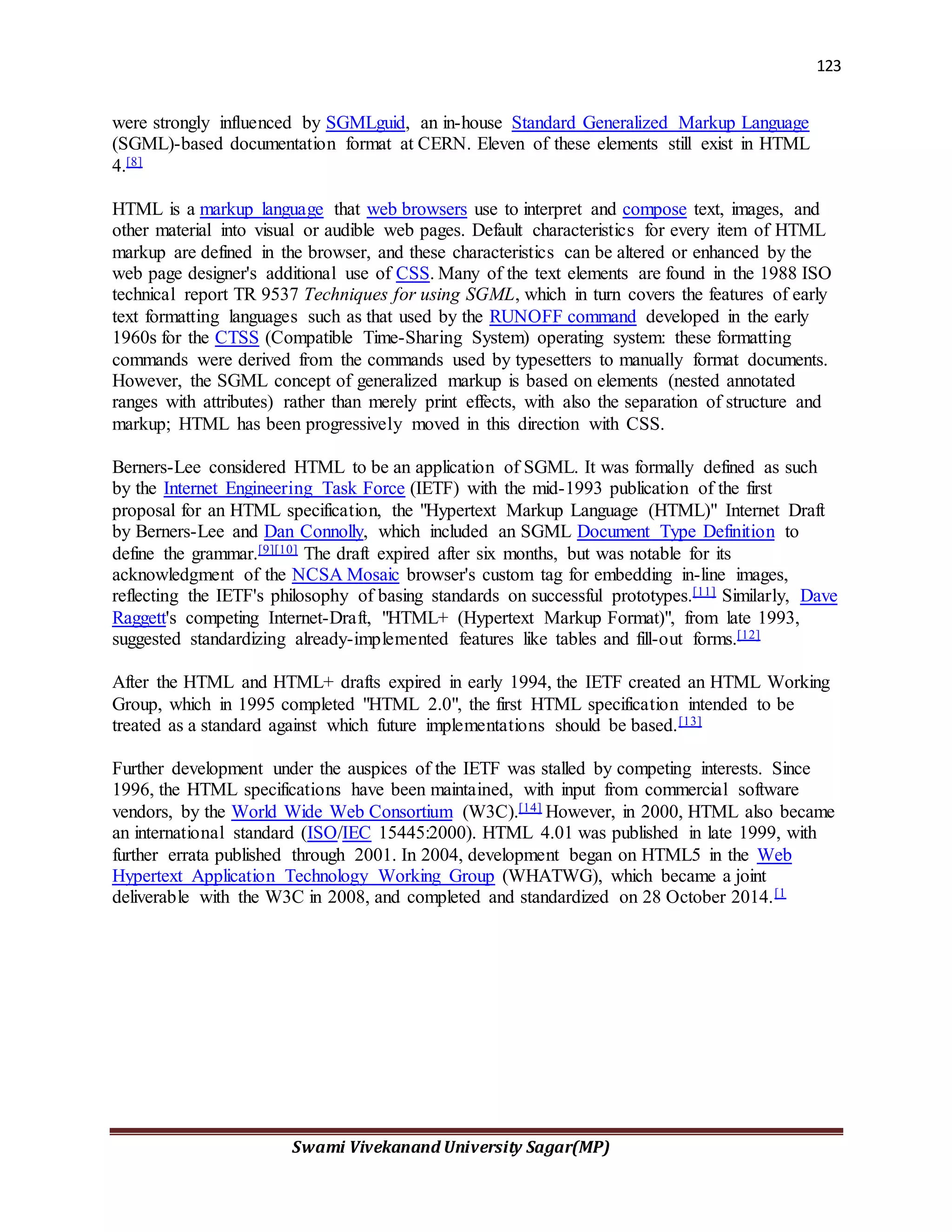 123
Swami Vivekanand University Sagar(MP)
were strongly influenced by SGMLguid, an in-house Standard Generalized Markup Language
(SGML)-based documentation format at CERN. Eleven of these elements still exist in HTML
4.[8]
HTML is a markup language that web browsers use to interpret and compose text, images, and
other material into visual or audible web pages. Default characteristics for every item of HTML
markup are defined in the browser, and these characteristics can be altered or enhanced by the
web page designer's additional use of CSS. Many of the text elements are found in the 1988 ISO
technical report TR 9537 Techniques for using SGML, which in turn covers the features of early
text formatting languages such as that used by the RUNOFF command developed in the early
1960s for the CTSS (Compatible Time-Sharing System) operating system: these formatting
commands were derived from the commands used by typesetters to manually format documents.
However, the SGML concept of generalized markup is based on elements (nested annotated
ranges with attributes) rather than merely print effects, with also the separation of structure and
markup; HTML has been progressively moved in this direction with CSS.
Berners-Lee considered HTML to be an application of SGML. It was formally defined as such
by the Internet Engineering Task Force (IETF) with the mid-1993 publication of the first
proposal for an HTML specification, the "Hypertext Markup Language (HTML)" Internet Draft
by Berners-Lee and Dan Connolly, which included an SGML Document Type Definition to
define the grammar.[9][10] The draft expired after six months, but was notable for its
acknowledgment of the NCSA Mosaic browser's custom tag for embedding in-line images,
reflecting the IETF's philosophy of basing standards on successful prototypes.[11] Similarly, Dave
Raggett's competing Internet-Draft, "HTML+ (Hypertext Markup Format)", from late 1993,
suggested standardizing already-implemented features like tables and fill-out forms.[12]
After the HTML and HTML+ drafts expired in early 1994, the IETF created an HTML Working
Group, which in 1995 completed "HTML 2.0", the first HTML specification intended to be
treated as a standard against which future implementations should be based.[13]
Further development under the auspices of the IETF was stalled by competing interests. Since
1996, the HTML specifications have been maintained, with input from commercial software
vendors, by the World Wide Web Consortium (W3C).[14] However, in 2000, HTML also became
an international standard (ISO/IEC 15445:2000). HTML 4.01 was published in late 1999, with
further errata published through 2001. In 2004, development began on HTML5 in the Web
Hypertext Application Technology Working Group (WHATWG), which became a joint
deliverable with the W3C in 2008, and completed and standardized on 28 October 2014.[1
 