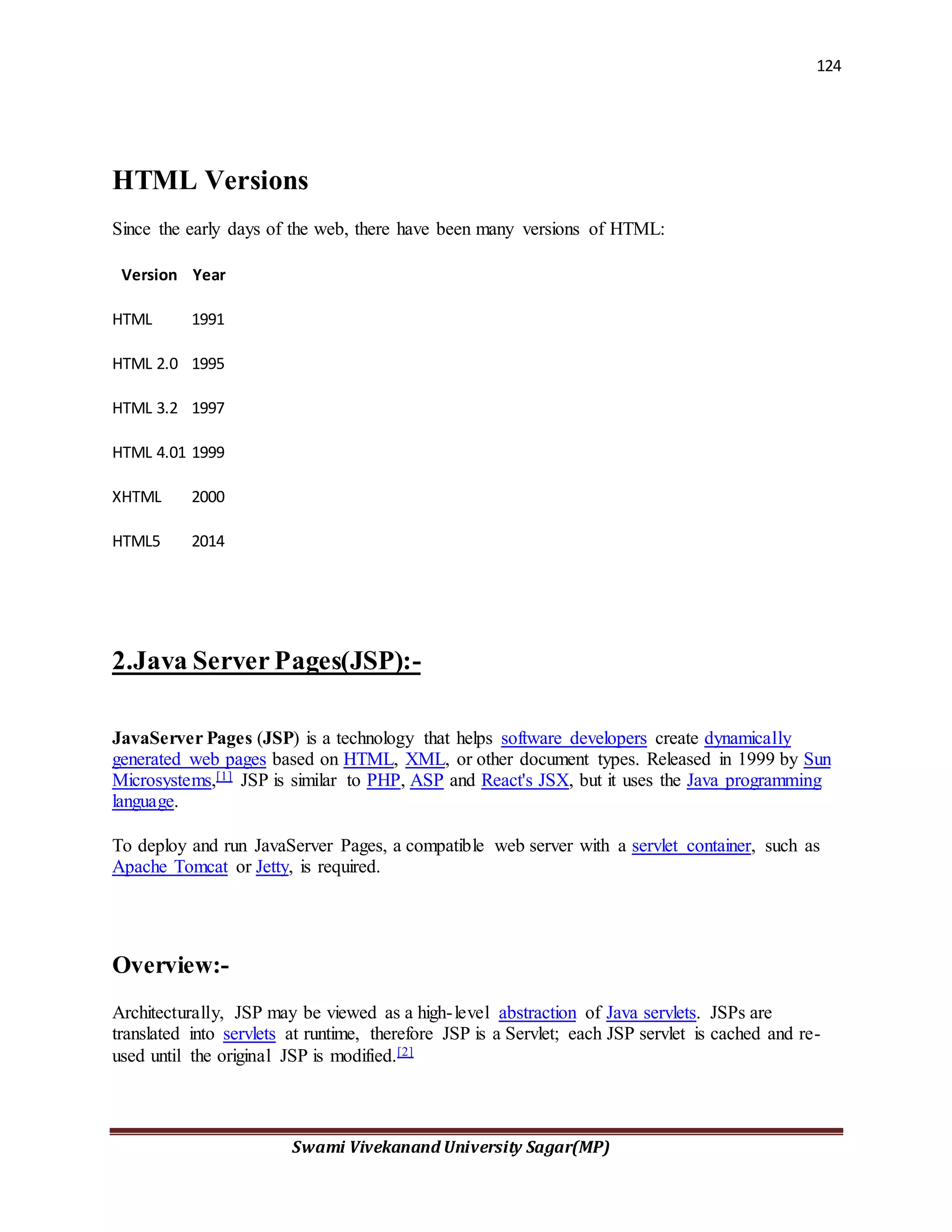 124
Swami Vivekanand University Sagar(MP)
HTML Versions
Since the early days of the web, there have been many versions of HTML:
Version Year
HTML 1991
HTML 2.0 1995
HTML 3.2 1997
HTML 4.01 1999
XHTML 2000
HTML5 2014
2.Java Server Pages(JSP):-
JavaServer Pages (JSP) is a technology that helps software developers create dynamically
generated web pages based on HTML, XML, or other document types. Released in 1999 by Sun
Microsystems,[1] JSP is similar to PHP, ASP and React's JSX, but it uses the Java programming
language.
To deploy and run JavaServer Pages, a compatible web server with a servlet container, such as
Apache Tomcat or Jetty, is required.
Overview:-
Architecturally, JSP may be viewed as a high-level abstraction of Java servlets. JSPs are
translated into servlets at runtime, therefore JSP is a Servlet; each JSP servlet is cached and re-
used until the original JSP is modified.[2]
 