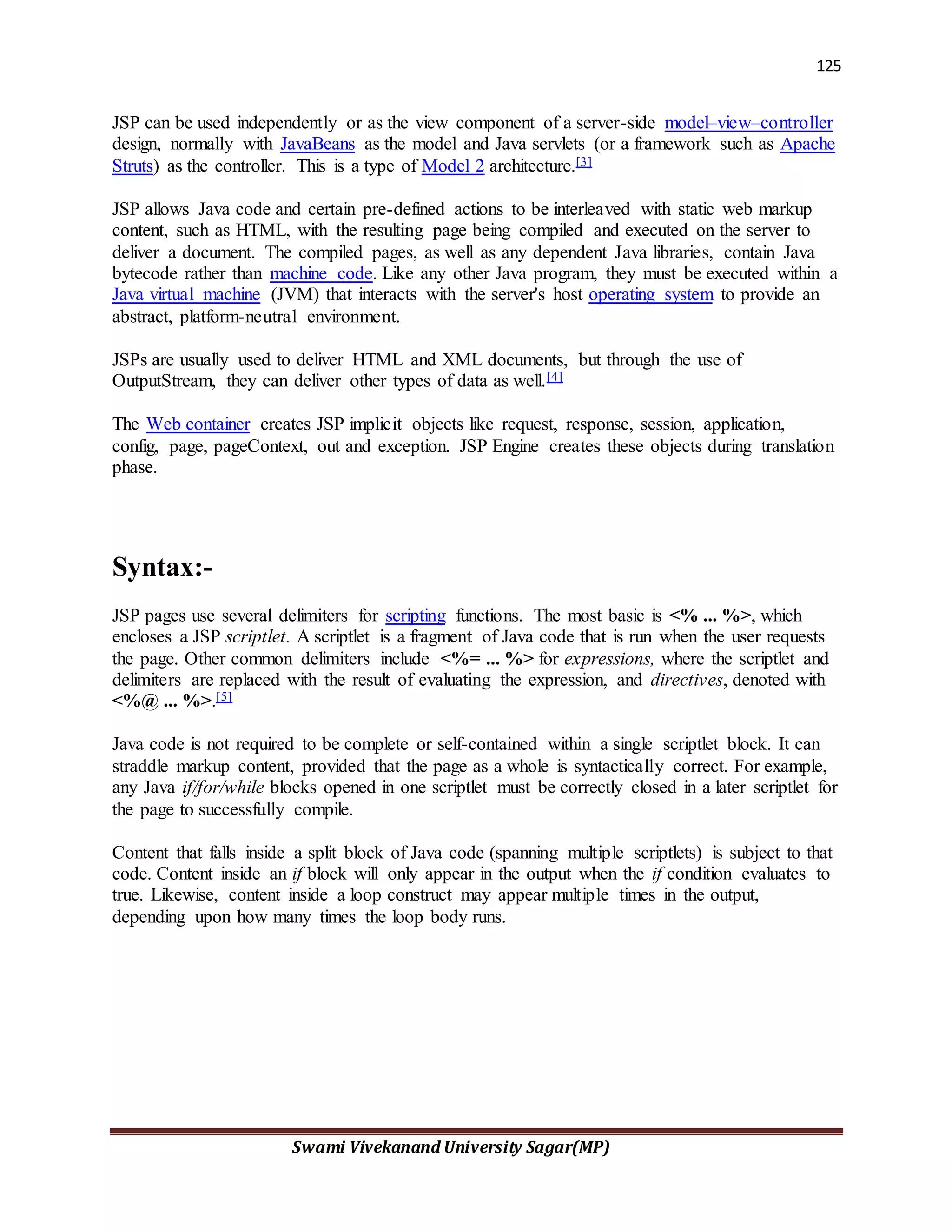 125
Swami Vivekanand University Sagar(MP)
JSP can be used independently or as the view component of a server-side model–view–controller
design, normally with JavaBeans as the model and Java servlets (or a framework such as Apache
Struts) as the controller. This is a type of Model 2 architecture.[3]
JSP allows Java code and certain pre-defined actions to be interleaved with static web markup
content, such as HTML, with the resulting page being compiled and executed on the server to
deliver a document. The compiled pages, as well as any dependent Java libraries, contain Java
bytecode rather than machine code. Like any other Java program, they must be executed within a
Java virtual machine (JVM) that interacts with the server's host operating system to provide an
abstract, platform-neutral environment.
JSPs are usually used to deliver HTML and XML documents, but through the use of
OutputStream, they can deliver other types of data as well.[4]
The Web container creates JSP implicit objects like request, response, session, application,
config, page, pageContext, out and exception. JSP Engine creates these objects during translation
phase.
Syntax:-
JSP pages use several delimiters for scripting functions. The most basic is <% ... %>, which
encloses a JSP scriptlet. A scriptlet is a fragment of Java code that is run when the user requests
the page. Other common delimiters include <%= ... %> for expressions, where the scriptlet and
delimiters are replaced with the result of evaluating the expression, and directives, denoted with
<%@ ... %>.[5]
Java code is not required to be complete or self-contained within a single scriptlet block. It can
straddle markup content, provided that the page as a whole is syntactically correct. For example,
any Java if/for/while blocks opened in one scriptlet must be correctly closed in a later scriptlet for
the page to successfully compile.
Content that falls inside a split block of Java code (spanning multiple scriptlets) is subject to that
code. Content inside an if block will only appear in the output when the if condition evaluates to
true. Likewise, content inside a loop construct may appear multiple times in the output,
depending upon how many times the loop body runs.
 