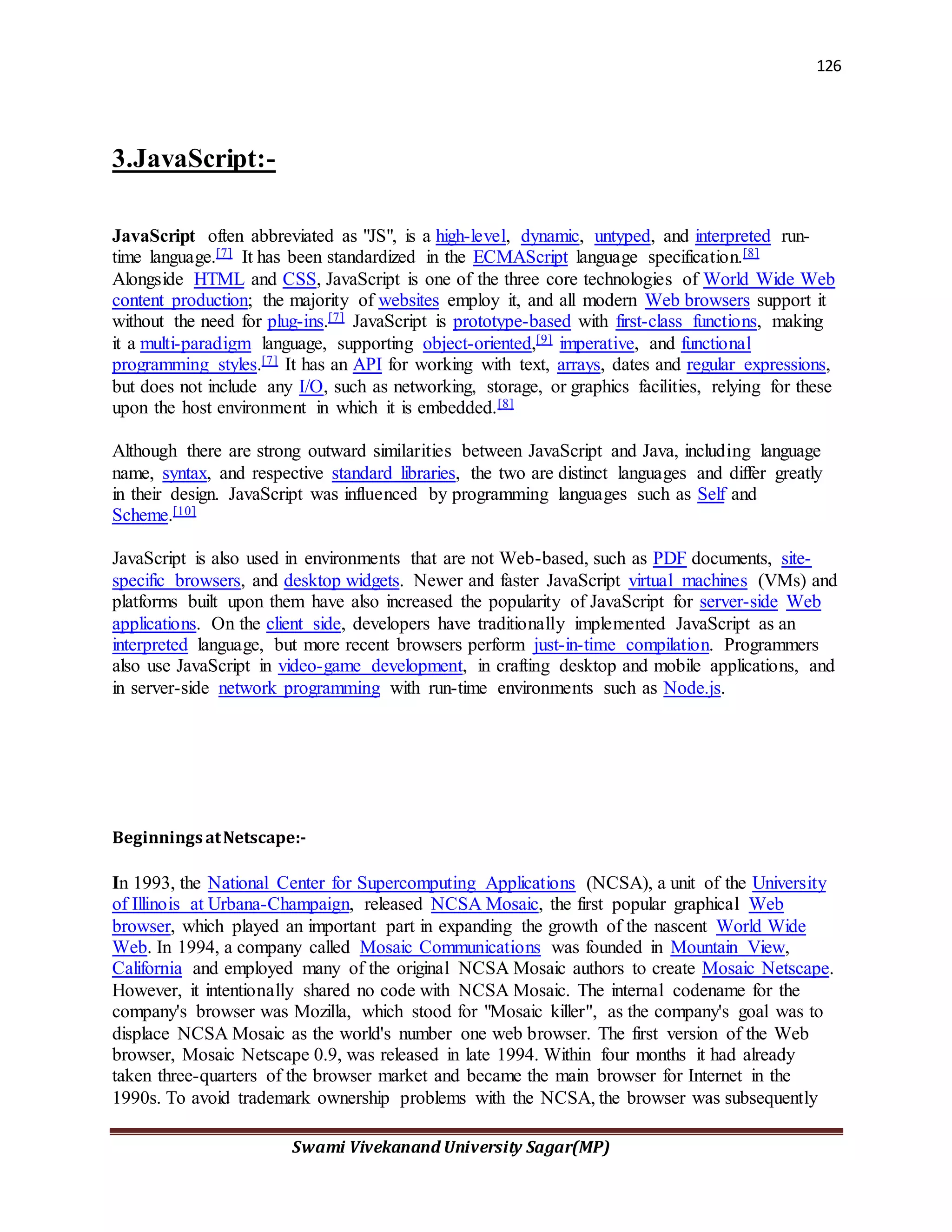 126
Swami Vivekanand University Sagar(MP)
3.JavaScript:-
JavaScript often abbreviated as "JS", is a high-level, dynamic, untyped, and interpreted run-
time language.[7] It has been standardized in the ECMAScript language specification.[8]
Alongside HTML and CSS, JavaScript is one of the three core technologies of World Wide Web
content production; the majority of websites employ it, and all modern Web browsers support it
without the need for plug-ins.[7] JavaScript is prototype-based with first-class functions, making
it a multi-paradigm language, supporting object-oriented,[9] imperative, and functional
programming styles.[7] It has an API for working with text, arrays, dates and regular expressions,
but does not include any I/O, such as networking, storage, or graphics facilities, relying for these
upon the host environment in which it is embedded.[8]
Although there are strong outward similarities between JavaScript and Java, including language
name, syntax, and respective standard libraries, the two are distinct languages and differ greatly
in their design. JavaScript was influenced by programming languages such as Self and
Scheme.[10]
JavaScript is also used in environments that are not Web-based, such as PDF documents, site-
specific browsers, and desktop widgets. Newer and faster JavaScript virtual machines (VMs) and
platforms built upon them have also increased the popularity of JavaScript for server-side Web
applications. On the client side, developers have traditionally implemented JavaScript as an
interpreted language, but more recent browsers perform just-in-time compilation. Programmers
also use JavaScript in video-game development, in crafting desktop and mobile applications, and
in server-side network programming with run-time environments such as Node.js.
BeginningsatNetscape:-
In 1993, the National Center for Supercomputing Applications (NCSA), a unit of the University
of Illinois at Urbana-Champaign, released NCSA Mosaic, the first popular graphical Web
browser, which played an important part in expanding the growth of the nascent World Wide
Web. In 1994, a company called Mosaic Communications was founded in Mountain View,
California and employed many of the original NCSA Mosaic authors to create Mosaic Netscape.
However, it intentionally shared no code with NCSA Mosaic. The internal codename for the
company's browser was Mozilla, which stood for "Mosaic killer", as the company's goal was to
displace NCSA Mosaic as the world's number one web browser. The first version of the Web
browser, Mosaic Netscape 0.9, was released in late 1994. Within four months it had already
taken three-quarters of the browser market and became the main browser for Internet in the
1990s. To avoid trademark ownership problems with the NCSA, the browser was subsequently
 
