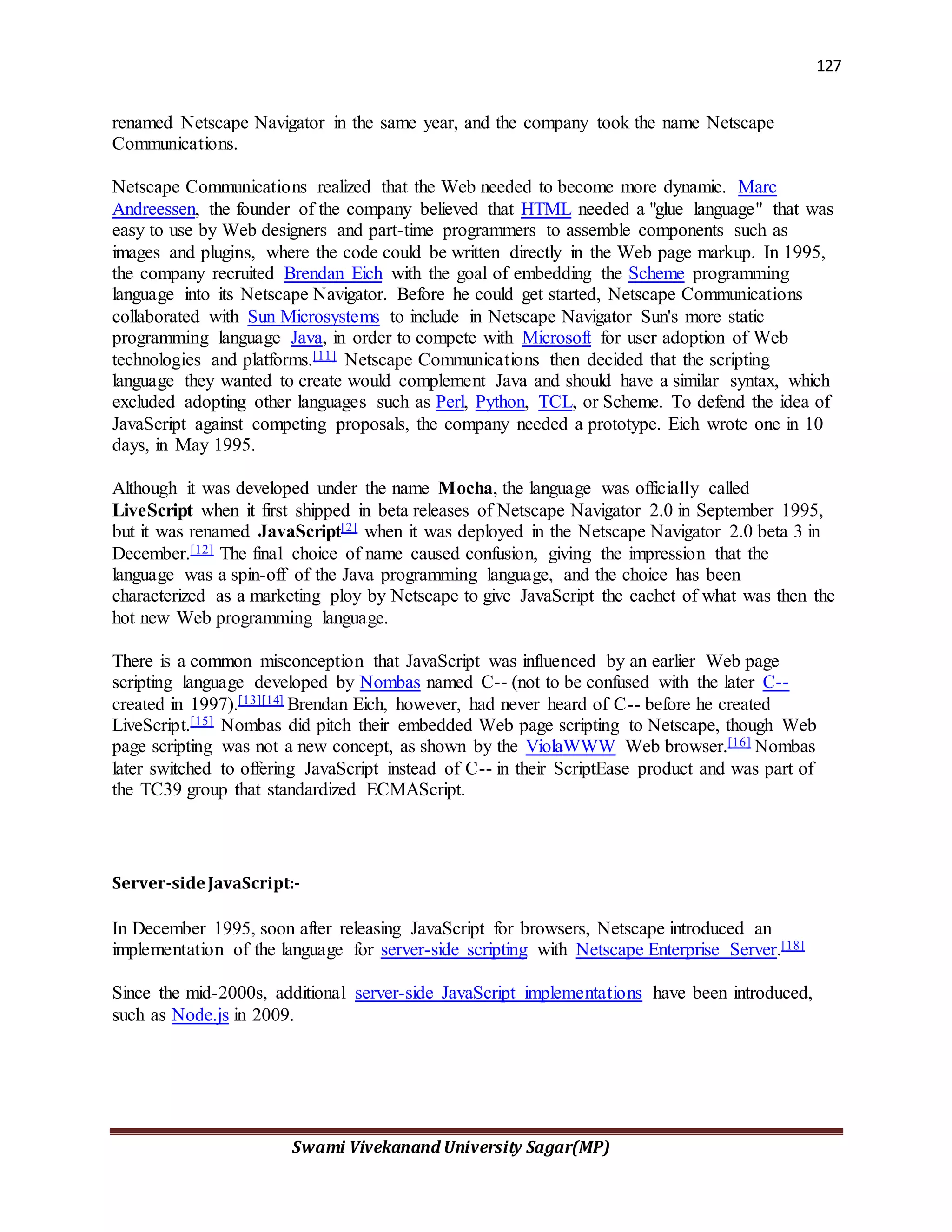 127
Swami Vivekanand University Sagar(MP)
renamed Netscape Navigator in the same year, and the company took the name Netscape
Communications.
Netscape Communications realized that the Web needed to become more dynamic. Marc
Andreessen, the founder of the company believed that HTML needed a "glue language" that was
easy to use by Web designers and part-time programmers to assemble components such as
images and plugins, where the code could be written directly in the Web page markup. In 1995,
the company recruited Brendan Eich with the goal of embedding the Scheme programming
language into its Netscape Navigator. Before he could get started, Netscape Communications
collaborated with Sun Microsystems to include in Netscape Navigator Sun's more static
programming language Java, in order to compete with Microsoft for user adoption of Web
technologies and platforms.[11] Netscape Communications then decided that the scripting
language they wanted to create would complement Java and should have a similar syntax, which
excluded adopting other languages such as Perl, Python, TCL, or Scheme. To defend the idea of
JavaScript against competing proposals, the company needed a prototype. Eich wrote one in 10
days, in May 1995.
Although it was developed under the name Mocha, the language was officially called
LiveScript when it first shipped in beta releases of Netscape Navigator 2.0 in September 1995,
but it was renamed JavaScript[2] when it was deployed in the Netscape Navigator 2.0 beta 3 in
December.[12] The final choice of name caused confusion, giving the impression that the
language was a spin-off of the Java programming language, and the choice has been
characterized as a marketing ploy by Netscape to give JavaScript the cachet of what was then the
hot new Web programming language.
There is a common misconception that JavaScript was influenced by an earlier Web page
scripting language developed by Nombas named C-- (not to be confused with the later C--
created in 1997).[13][14] Brendan Eich, however, had never heard of C-- before he created
LiveScript.[15] Nombas did pitch their embedded Web page scripting to Netscape, though Web
page scripting was not a new concept, as shown by the ViolaWWW Web browser.[16] Nombas
later switched to offering JavaScript instead of C-- in their ScriptEase product and was part of
the TC39 group that standardized ECMAScript.
Server-sideJavaScript:-
In December 1995, soon after releasing JavaScript for browsers, Netscape introduced an
implementation of the language for server-side scripting with Netscape Enterprise Server.[18]
Since the mid-2000s, additional server-side JavaScript implementations have been introduced,
such as Node.js in 2009.
 