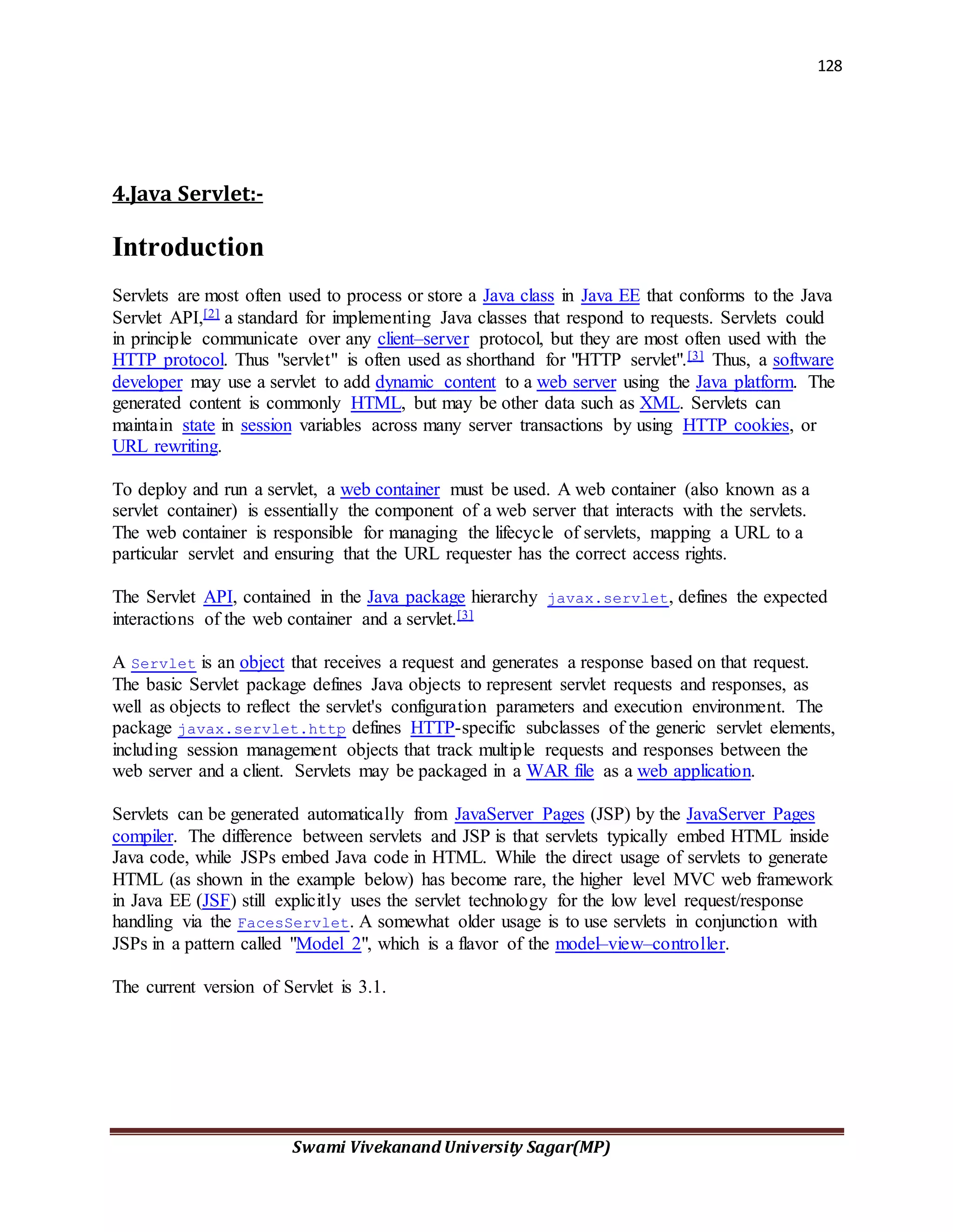 128
Swami Vivekanand University Sagar(MP)
4.Java Servlet:-
Introduction
Servlets are most often used to process or store a Java class in Java EE that conforms to the Java
Servlet API,[2] a standard for implementing Java classes that respond to requests. Servlets could
in principle communicate over any client–server protocol, but they are most often used with the
HTTP protocol. Thus "servlet" is often used as shorthand for "HTTP servlet".[3] Thus, a software
developer may use a servlet to add dynamic content to a web server using the Java platform. The
generated content is commonly HTML, but may be other data such as XML. Servlets can
maintain state in session variables across many server transactions by using HTTP cookies, or
URL rewriting.
To deploy and run a servlet, a web container must be used. A web container (also known as a
servlet container) is essentially the component of a web server that interacts with the servlets.
The web container is responsible for managing the lifecycle of servlets, mapping a URL to a
particular servlet and ensuring that the URL requester has the correct access rights.
The Servlet API, contained in the Java package hierarchy javax.servlet, defines the expected
interactions of the web container and a servlet.[3]
A Servlet is an object that receives a request and generates a response based on that request.
The basic Servlet package defines Java objects to represent servlet requests and responses, as
well as objects to reflect the servlet's configuration parameters and execution environment. The
package javax.servlet.http defines HTTP-specific subclasses of the generic servlet elements,
including session management objects that track multiple requests and responses between the
web server and a client. Servlets may be packaged in a WAR file as a web application.
Servlets can be generated automatically from JavaServer Pages (JSP) by the JavaServer Pages
compiler. The difference between servlets and JSP is that servlets typically embed HTML inside
Java code, while JSPs embed Java code in HTML. While the direct usage of servlets to generate
HTML (as shown in the example below) has become rare, the higher level MVC web framework
in Java EE (JSF) still explicitly uses the servlet technology for the low level request/response
handling via the FacesServlet. A somewhat older usage is to use servlets in conjunction with
JSPs in a pattern called "Model 2", which is a flavor of the model–view–controller.
The current version of Servlet is 3.1.
 
