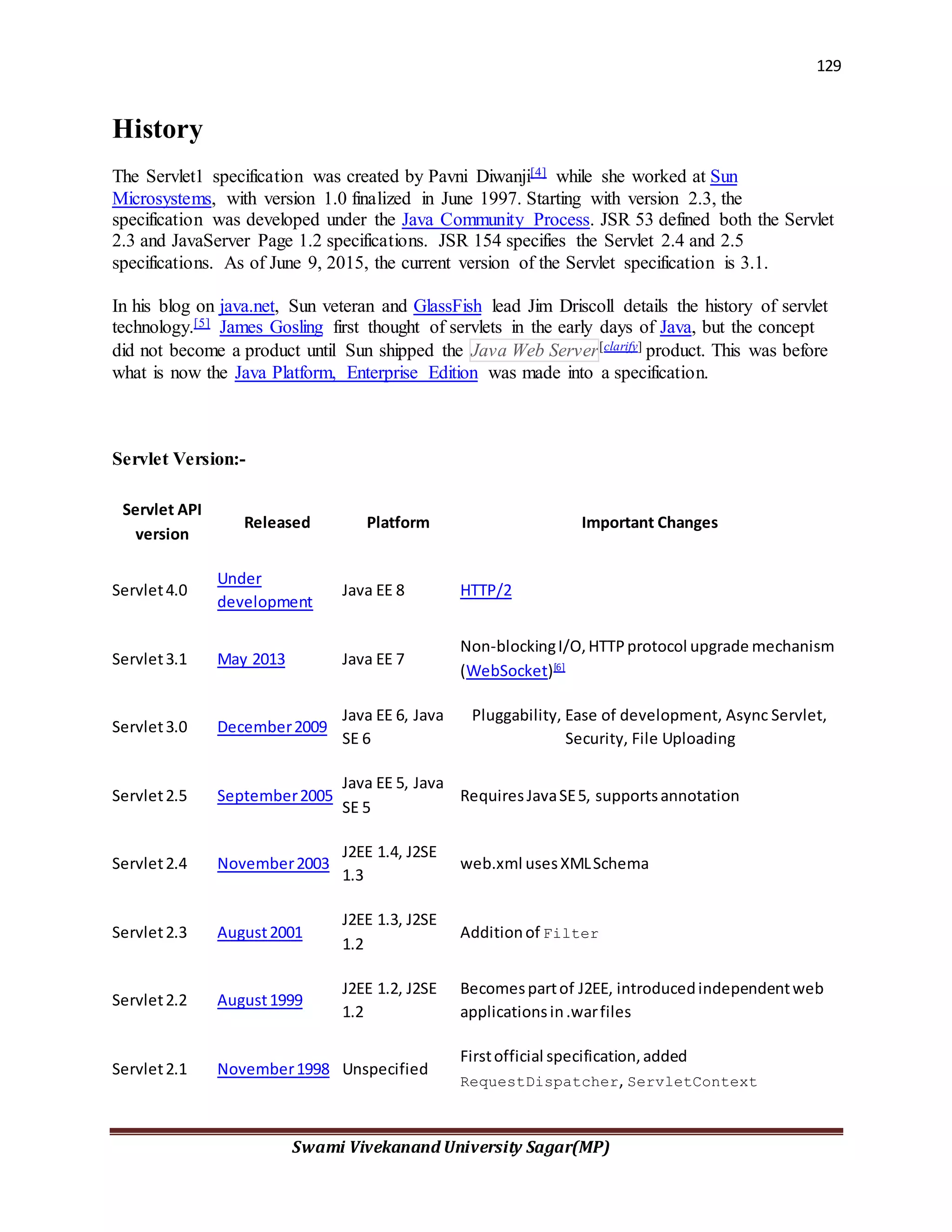 129
Swami Vivekanand University Sagar(MP)
History
The Servlet1 specification was created by Pavni Diwanji[4] while she worked at Sun
Microsystems, with version 1.0 finalized in June 1997. Starting with version 2.3, the
specification was developed under the Java Community Process. JSR 53 defined both the Servlet
2.3 and JavaServer Page 1.2 specifications. JSR 154 specifies the Servlet 2.4 and 2.5
specifications. As of June 9, 2015, the current version of the Servlet specification is 3.1.
In his blog on java.net, Sun veteran and GlassFish lead Jim Driscoll details the history of servlet
technology.[5] James Gosling first thought of servlets in the early days of Java, but the concept
did not become a product until Sun shipped the Java Web Server[clarify] product. This was before
what is now the Java Platform, Enterprise Edition was made into a specification.
Servlet Version:-
Servlet API
version
Released Platform Important Changes
Servlet4.0
Under
development
Java EE 8 HTTP/2
Servlet3.1 May 2013 Java EE 7
Non-blockingI/O,HTTPprotocol upgrade mechanism
(WebSocket)[6]
Servlet3.0 December2009
Java EE 6, Java
SE 6
Pluggability, Ease of development, Async Servlet,
Security, File Uploading
Servlet2.5 September2005
Java EE 5, Java
SE 5
RequiresJavaSE5, supportsannotation
Servlet2.4 November2003
J2EE 1.4, J2SE
1.3
web.xml usesXMLSchema
Servlet2.3 August2001
J2EE 1.3, J2SE
1.2
Additionof Filter
Servlet2.2 August1999
J2EE 1.2, J2SE
1.2
Becomespartof J2EE, introducedindependentweb
applicationsin.warfiles
Servlet2.1 November1998 Unspecified
Firstofficial specification,added
RequestDispatcher, ServletContext
 