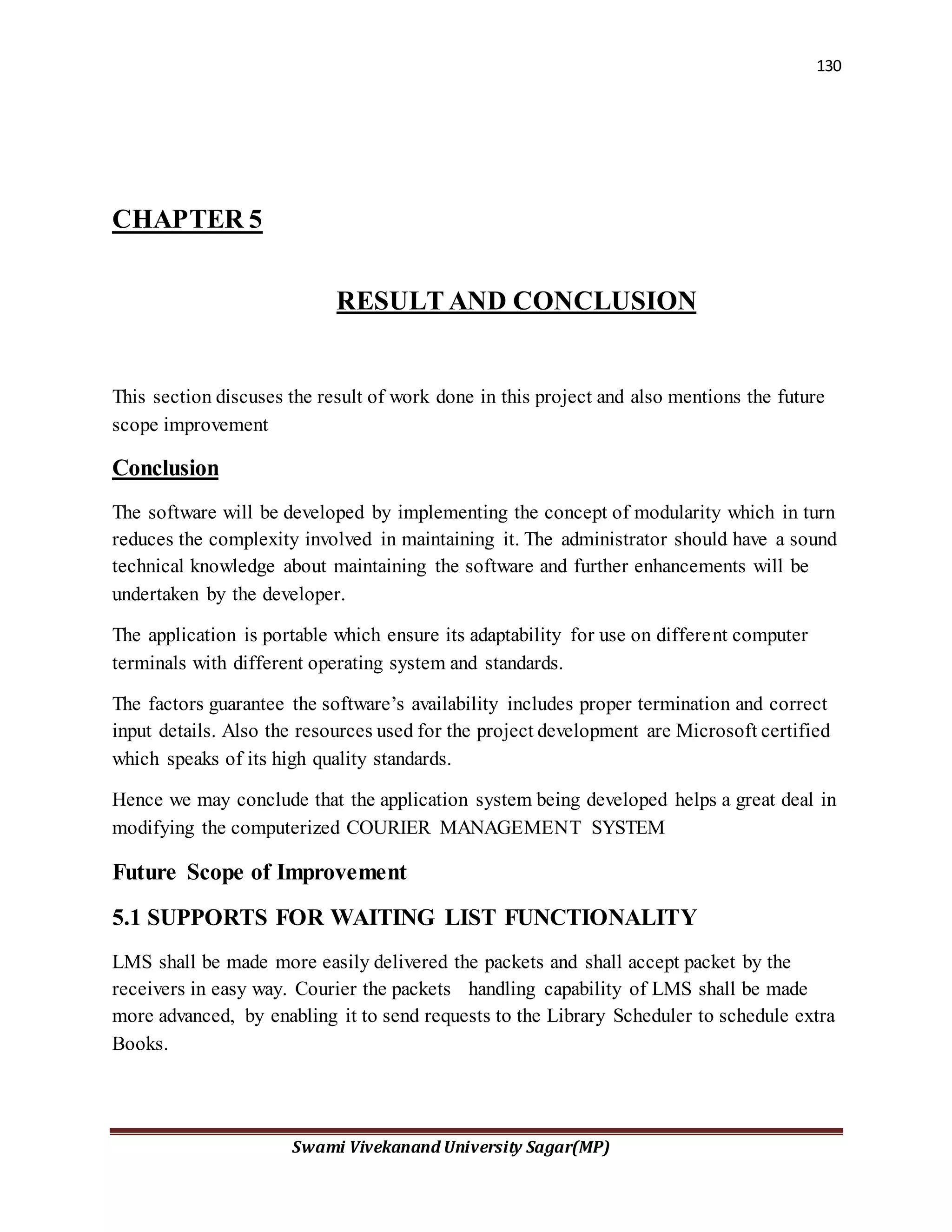 130
Swami Vivekanand University Sagar(MP)
CHAPTER 5
RESULT AND CONCLUSION
This section discuses the result of work done in this project and also mentions the future
scope improvement
Conclusion
The software will be developed by implementing the concept of modularity which in turn
reduces the complexity involved in maintaining it. The administrator should have a sound
technical knowledge about maintaining the software and further enhancements will be
undertaken by the developer.
The application is portable which ensure its adaptability for use on different computer
terminals with different operating system and standards.
The factors guarantee the software’s availability includes proper termination and correct
input details. Also the resources used for the project development are Microsoft certified
which speaks of its high quality standards.
Hence we may conclude that the application system being developed helps a great deal in
modifying the computerized COURIER MANAGEMENT SYSTEM
Future Scope of Improvement
5.1 SUPPORTS FOR WAITING LIST FUNCTIONALITY
LMS shall be made more easily delivered the packets and shall accept packet by the
receivers in easy way. Courier the packets handling capability of LMS shall be made
more advanced, by enabling it to send requests to the Library Scheduler to schedule extra
Books.
 