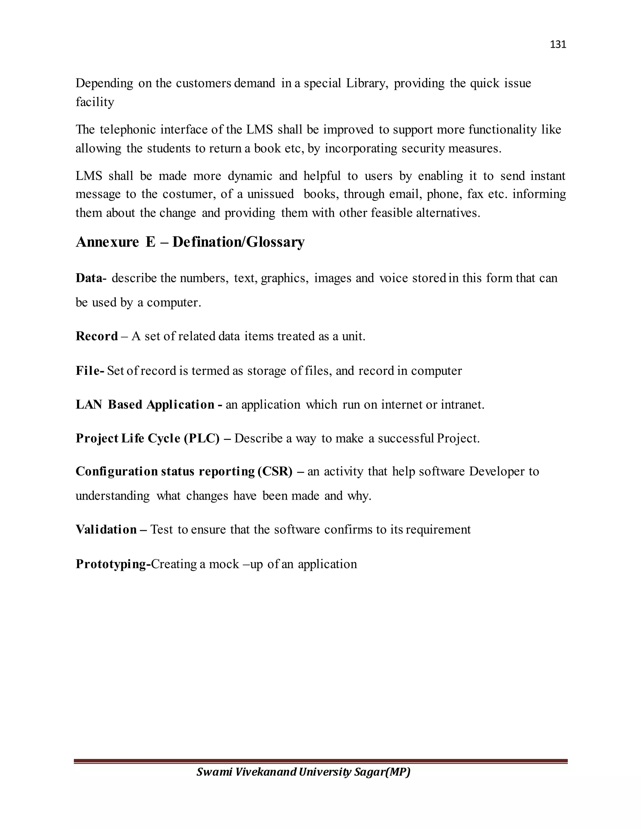 131
Swami Vivekanand University Sagar(MP)
Depending on the customers demand in a special Library, providing the quick issue
facility
The telephonic interface of the LMS shall be improved to support more functionality like
allowing the students to return a book etc, by incorporating security measures.
LMS shall be made more dynamic and helpful to users by enabling it to send instant
message to the costumer, of a unissued books, through email, phone, fax etc. informing
them about the change and providing them with other feasible alternatives.
Annexure E – Defination/Glossary
Data- describe the numbers, text, graphics, images and voice storedin this form that can
be used by a computer.
Record – A set of related data items treated as a unit.
File- Set of record is termed as storage of files, and record in computer
LAN Based Application - an application which run on internet or intranet.
Project Life Cycle (PLC) – Describe a way to make a successful Project.
Configuration status reporting (CSR) – an activity that help software Developer to
understanding what changes have been made and why.
Validation – Test to ensure that the software confirms to its requirement
Prototyping-Creating a mock –up of an application
 