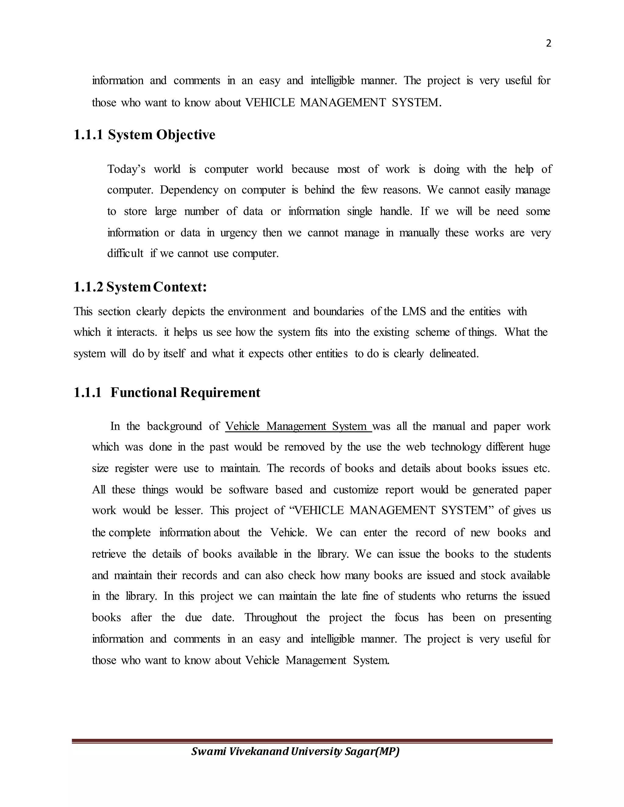 2
Swami Vivekanand University Sagar(MP)
information and comments in an easy and intelligible manner. The project is very useful for
those who want to know about VEHICLE MANAGEMENT SYSTEM.
1.1.1 System Objective
Today’s world is computer world because most of work is doing with the help of
computer. Dependency on computer is behind the few reasons. We cannot easily manage
to store large number of data or information single handle. If we will be need some
information or data in urgency then we cannot manage in manually these works are very
difficult if we cannot use computer.
1.1.2 SystemContext:
This section clearly depicts the environment and boundaries of the LMS and the entities with
which it interacts. it helps us see how the system fits into the existing scheme of things. What the
system will do by itself and what it expects other entities to do is clearly delineated.
1.1.1 Functional Requirement
In the background of Vehicle Management System was all the manual and paper work
which was done in the past would be removed by the use the web technology different huge
size register were use to maintain. The records of books and details about books issues etc.
All these things would be software based and customize report would be generated paper
work would be lesser. This project of “VEHICLE MANAGEMENT SYSTEM” of gives us
the complete information about the Vehicle. We can enter the record of new books and
retrieve the details of books available in the library. We can issue the books to the students
and maintain their records and can also check how many books are issued and stock available
in the library. In this project we can maintain the late fine of students who returns the issued
books after the due date. Throughout the project the focus has been on presenting
information and comments in an easy and intelligible manner. The project is very useful for
those who want to know about Vehicle Management System.
 