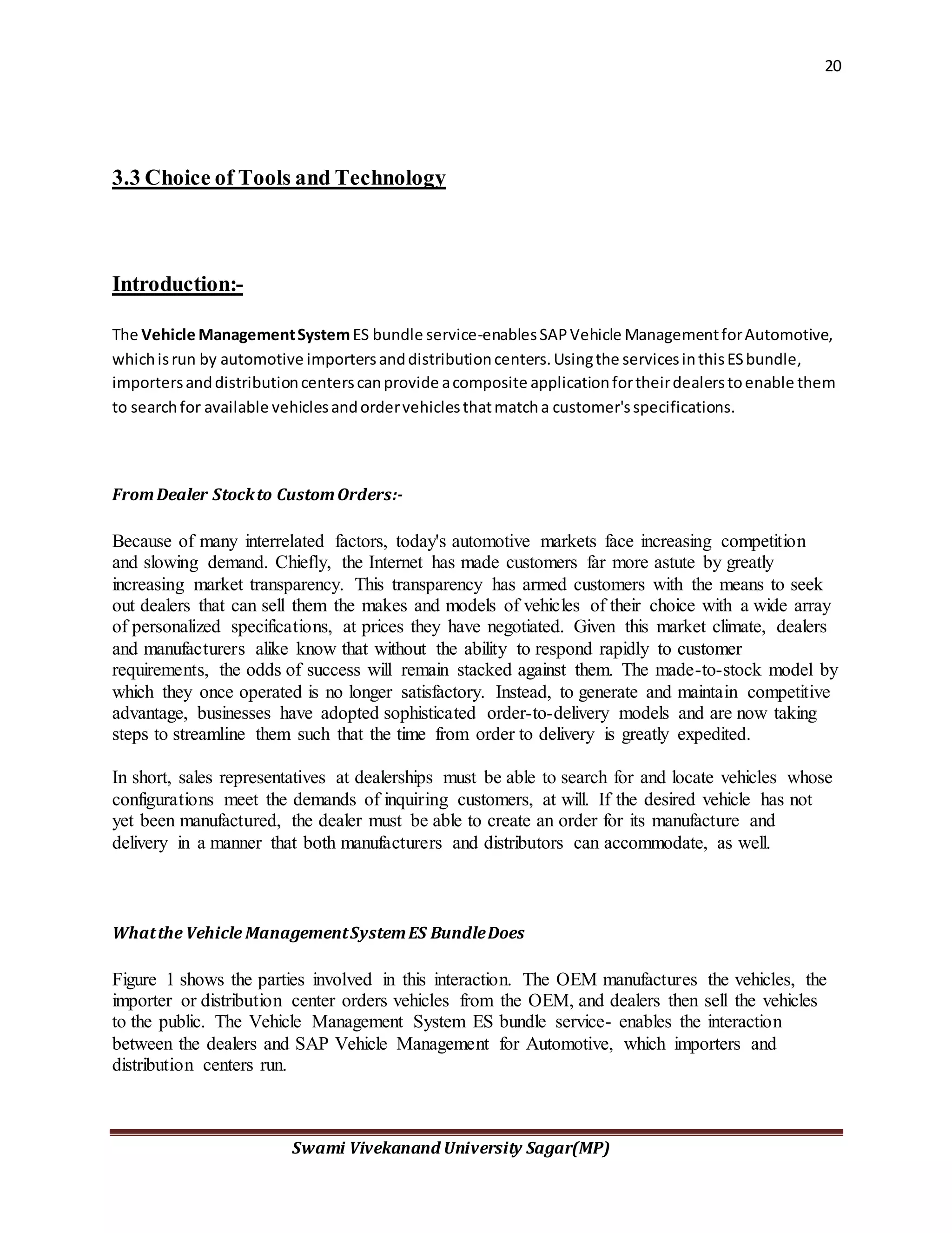 20
Swami Vivekanand University Sagar(MP)
3.3 Choice of Tools and Technology
Introduction:-
The Vehicle ManagementSystemES bundle service-enablesSAPVehicle ManagementforAutomotive,
whichisrun by automotive importersanddistributioncenters.Usingthe servicesinthisESbundle,
importersanddistributioncenterscanprovide acomposite applicationfortheirdealerstoenable them
to searchfor available vehiclesandordervehiclesthatmatcha customer'sspecifications.
FromDealer Stockto CustomOrders:-
Because of many interrelated factors, today's automotive markets face increasing competition
and slowing demand. Chiefly, the Internet has made customers far more astute by greatly
increasing market transparency. This transparency has armed customers with the means to seek
out dealers that can sell them the makes and models of vehicles of their choice with a wide array
of personalized specifications, at prices they have negotiated. Given this market climate, dealers
and manufacturers alike know that without the ability to respond rapidly to customer
requirements, the odds of success will remain stacked against them. The made-to-stock model by
which they once operated is no longer satisfactory. Instead, to generate and maintain competitive
advantage, businesses have adopted sophisticated order-to-delivery models and are now taking
steps to streamline them such that the time from order to delivery is greatly expedited.
In short, sales representatives at dealerships must be able to search for and locate vehicles whose
configurations meet the demands of inquiring customers, at will. If the desired vehicle has not
yet been manufactured, the dealer must be able to create an order for its manufacture and
delivery in a manner that both manufacturers and distributors can accommodate, as well.
Whatthe Vehicle ManagementSystemES BundleDoes
Figure 1 shows the parties involved in this interaction. The OEM manufactures the vehicles, the
importer or distribution center orders vehicles from the OEM, and dealers then sell the vehicles
to the public. The Vehicle Management System ES bundle service- enables the interaction
between the dealers and SAP Vehicle Management for Automotive, which importers and
distribution centers run.
 