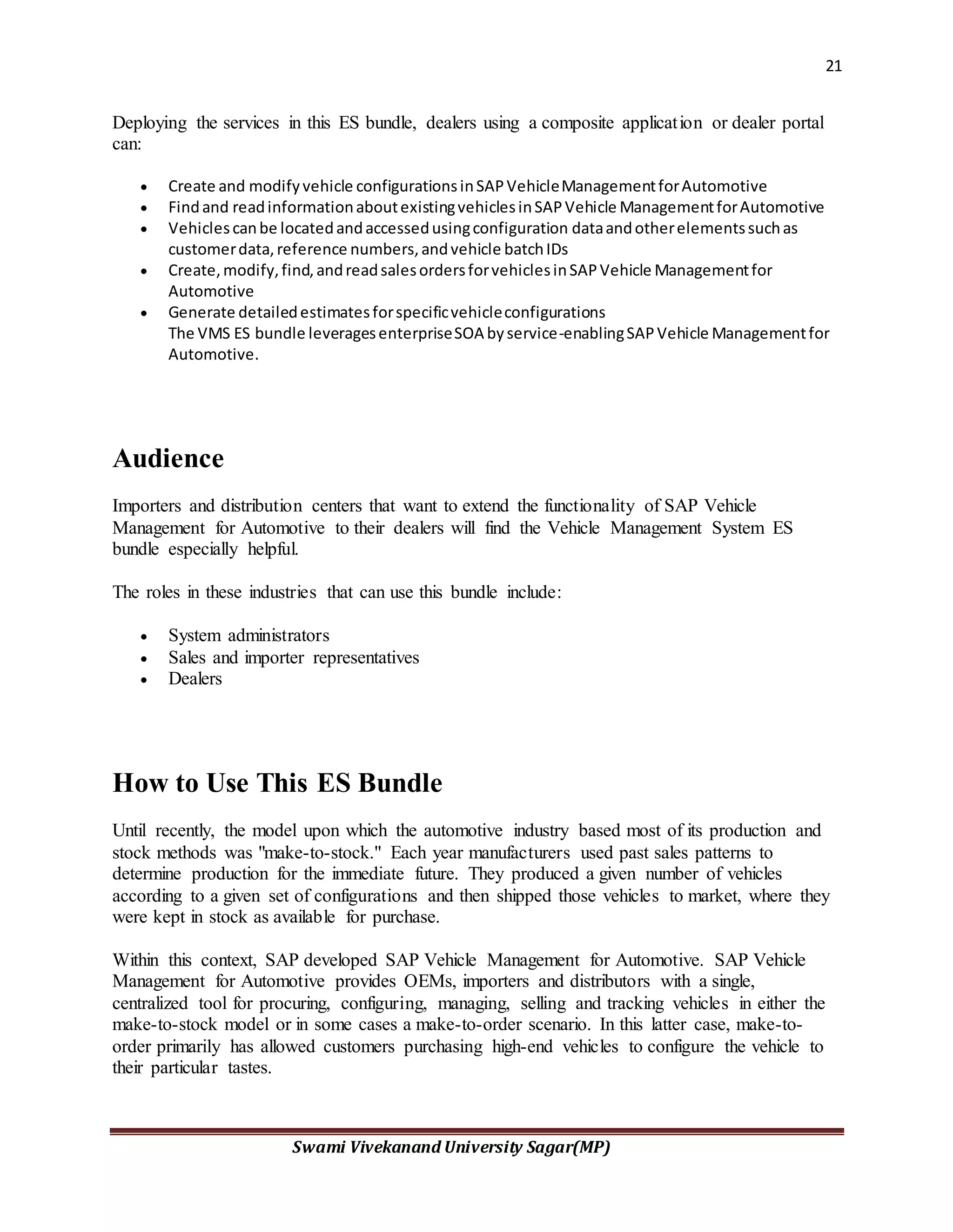 21
Swami Vivekanand University Sagar(MP)
Deploying the services in this ES bundle, dealers using a composite application or dealer portal
can:
 Create and modifyvehicle configurationsinSAPVehicleManagementforAutomotive
 Findand readinformationaboutexistingvehiclesinSAPVehicle ManagementforAutomotive
 Vehiclescanbe locatedandaccessedusingconfiguration dataandotherelementssuchas
customerdata,reference numbers,andvehicle batchIDs
 Create,modify,find,andreadsalesordersforvehiclesinSAPVehicle Managementfor
Automotive
 Generate detailedestimatesforspecificvehicleconfigurations
The VMS ES bundle leveragesenterpriseSOA byservice-enablingSAPVehicle Managementfor
Automotive.
Audience
Importers and distribution centers that want to extend the functionality of SAP Vehicle
Management for Automotive to their dealers will find the Vehicle Management System ES
bundle especially helpful.
The roles in these industries that can use this bundle include:
 System administrators
 Sales and importer representatives
 Dealers
How to Use This ES Bundle
Until recently, the model upon which the automotive industry based most of its production and
stock methods was "make-to-stock." Each year manufacturers used past sales patterns to
determine production for the immediate future. They produced a given number of vehicles
according to a given set of configurations and then shipped those vehicles to market, where they
were kept in stock as available for purchase.
Within this context, SAP developed SAP Vehicle Management for Automotive. SAP Vehicle
Management for Automotive provides OEMs, importers and distributors with a single,
centralized tool for procuring, configuring, managing, selling and tracking vehicles in either the
make-to-stock model or in some cases a make-to-order scenario. In this latter case, make-to-
order primarily has allowed customers purchasing high-end vehicles to configure the vehicle to
their particular tastes.
 