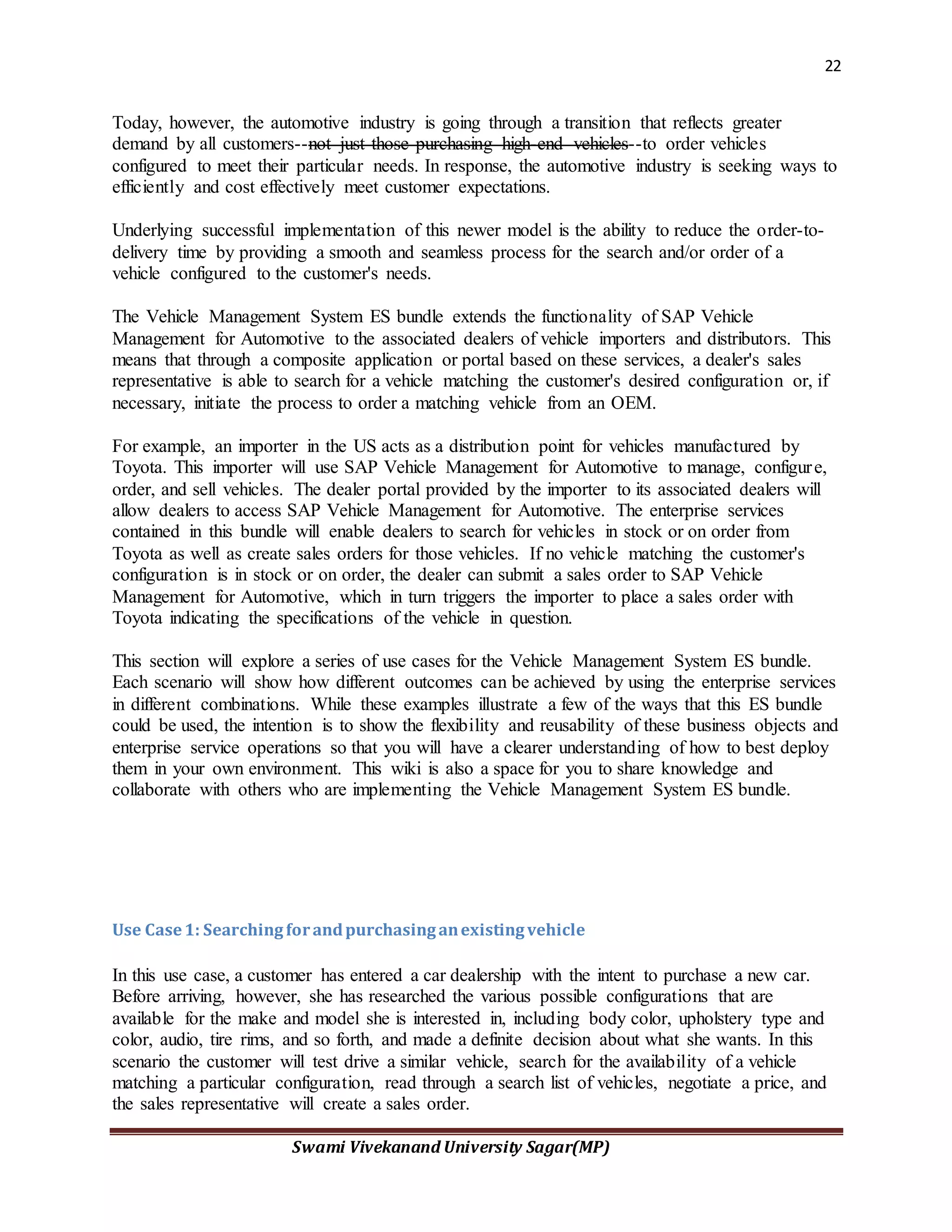 22
Swami Vivekanand University Sagar(MP)
Today, however, the automotive industry is going through a transition that reflects greater
demand by all customers--not just those purchasing high-end vehicles--to order vehicles
configured to meet their particular needs. In response, the automotive industry is seeking ways to
efficiently and cost effectively meet customer expectations.
Underlying successful implementation of this newer model is the ability to reduce the order-to-
delivery time by providing a smooth and seamless process for the search and/or order of a
vehicle configured to the customer's needs.
The Vehicle Management System ES bundle extends the functionality of SAP Vehicle
Management for Automotive to the associated dealers of vehicle importers and distributors. This
means that through a composite application or portal based on these services, a dealer's sales
representative is able to search for a vehicle matching the customer's desired configuration or, if
necessary, initiate the process to order a matching vehicle from an OEM.
For example, an importer in the US acts as a distribution point for vehicles manufactured by
Toyota. This importer will use SAP Vehicle Management for Automotive to manage, configure,
order, and sell vehicles. The dealer portal provided by the importer to its associated dealers will
allow dealers to access SAP Vehicle Management for Automotive. The enterprise services
contained in this bundle will enable dealers to search for vehicles in stock or on order from
Toyota as well as create sales orders for those vehicles. If no vehicle matching the customer's
configuration is in stock or on order, the dealer can submit a sales order to SAP Vehicle
Management for Automotive, which in turn triggers the importer to place a sales order with
Toyota indicating the specifications of the vehicle in question.
This section will explore a series of use cases for the Vehicle Management System ES bundle.
Each scenario will show how different outcomes can be achieved by using the enterprise services
in different combinations. While these examples illustrate a few of the ways that this ES bundle
could be used, the intention is to show the flexibility and reusability of these business objects and
enterprise service operations so that you will have a clearer understanding of how to best deploy
them in your own environment. This wiki is also a space for you to share knowledge and
collaborate with others who are implementing the Vehicle Management System ES bundle.
Use Case1: Searchingforandpurchasinganexistingvehicle
In this use case, a customer has entered a car dealership with the intent to purchase a new car.
Before arriving, however, she has researched the various possible configurations that are
available for the make and model she is interested in, including body color, upholstery type and
color, audio, tire rims, and so forth, and made a definite decision about what she wants. In this
scenario the customer will test drive a similar vehicle, search for the availability of a vehicle
matching a particular configuration, read through a search list of vehicles, negotiate a price, and
the sales representative will create a sales order.
 