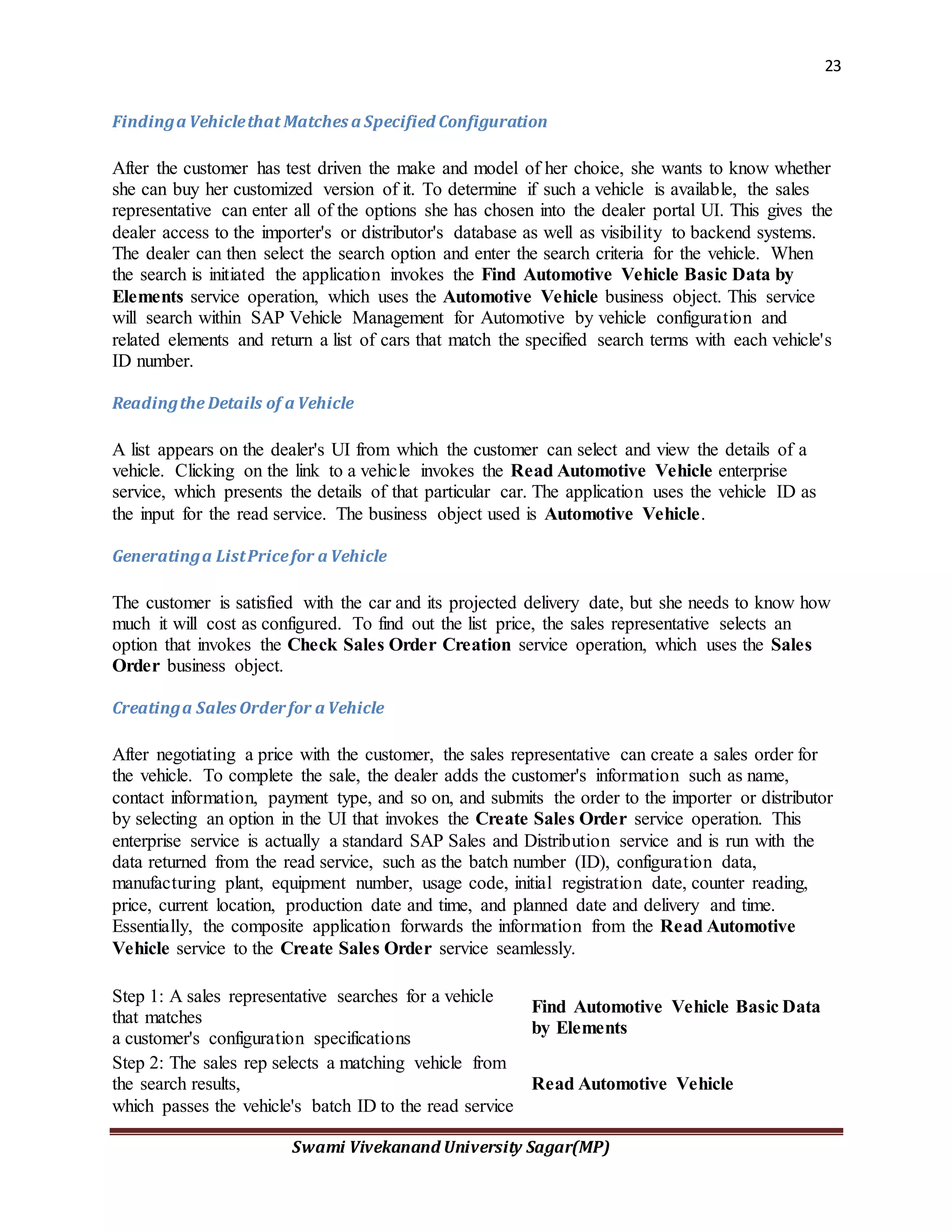 23
Swami Vivekanand University Sagar(MP)
Findinga Vehiclethat Matches a Specified Configuration
After the customer has test driven the make and model of her choice, she wants to know whether
she can buy her customized version of it. To determine if such a vehicle is available, the sales
representative can enter all of the options she has chosen into the dealer portal UI. This gives the
dealer access to the importer's or distributor's database as well as visibility to backend systems.
The dealer can then select the search option and enter the search criteria for the vehicle. When
the search is initiated the application invokes the Find Automotive Vehicle Basic Data by
Elements service operation, which uses the Automotive Vehicle business object. This service
will search within SAP Vehicle Management for Automotive by vehicle configuration and
related elements and return a list of cars that match the specified search terms with each vehicle's
ID number.
Readingthe Details of a Vehicle
A list appears on the dealer's UI from which the customer can select and view the details of a
vehicle. Clicking on the link to a vehicle invokes the Read Automotive Vehicle enterprise
service, which presents the details of that particular car. The application uses the vehicle ID as
the input for the read service. The business object used is Automotive Vehicle.
Generatinga ListPricefor a Vehicle
The customer is satisfied with the car and its projected delivery date, but she needs to know how
much it will cost as configured. To find out the list price, the sales representative selects an
option that invokes the Check Sales Order Creation service operation, which uses the Sales
Order business object.
Creatinga Sales Orderfor a Vehicle
After negotiating a price with the customer, the sales representative can create a sales order for
the vehicle. To complete the sale, the dealer adds the customer's information such as name,
contact information, payment type, and so on, and submits the order to the importer or distributor
by selecting an option in the UI that invokes the Create Sales Order service operation. This
enterprise service is actually a standard SAP Sales and Distribution service and is run with the
data returned from the read service, such as the batch number (ID), configuration data,
manufacturing plant, equipment number, usage code, initial registration date, counter reading,
price, current location, production date and time, and planned date and delivery and time.
Essentially, the composite application forwards the information from the Read Automotive
Vehicle service to the Create Sales Order service seamlessly.
Step 1: A sales representative searches for a vehicle
that matches
a customer's configuration specifications
Find Automotive Vehicle Basic Data
by Elements
Step 2: The sales rep selects a matching vehicle from
the search results,
which passes the vehicle's batch ID to the read service
Read Automotive Vehicle
 