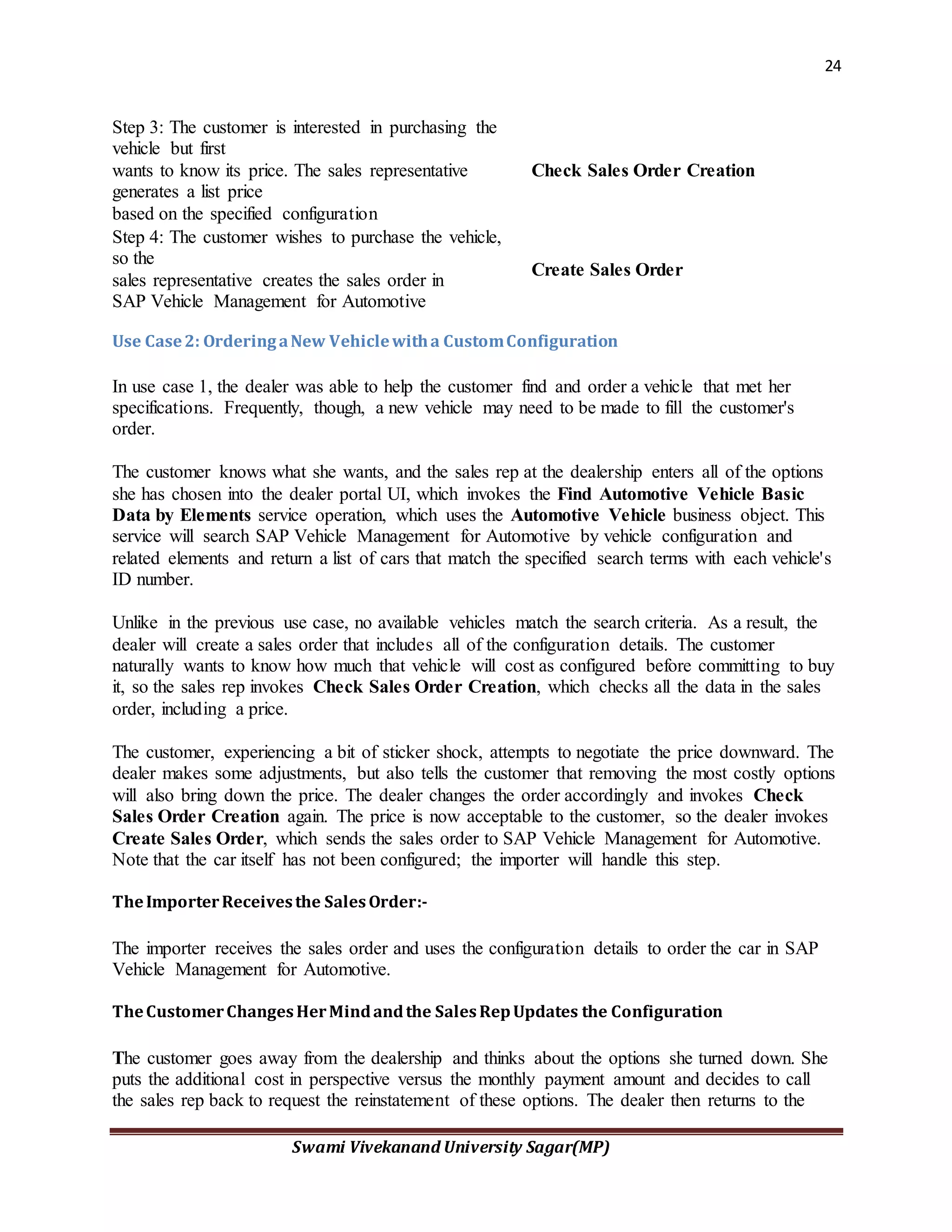 24
Swami Vivekanand University Sagar(MP)
Step 3: The customer is interested in purchasing the
vehicle but first
wants to know its price. The sales representative
generates a list price
based on the specified configuration
Check Sales Order Creation
Step 4: The customer wishes to purchase the vehicle,
so the
sales representative creates the sales order in
SAP Vehicle Management for Automotive
Create Sales Order
Use Case2: OrderingaNew Vehiclewitha CustomConfiguration
In use case 1, the dealer was able to help the customer find and order a vehicle that met her
specifications. Frequently, though, a new vehicle may need to be made to fill the customer's
order.
The customer knows what she wants, and the sales rep at the dealership enters all of the options
she has chosen into the dealer portal UI, which invokes the Find Automotive Vehicle Basic
Data by Elements service operation, which uses the Automotive Vehicle business object. This
service will search SAP Vehicle Management for Automotive by vehicle configuration and
related elements and return a list of cars that match the specified search terms with each vehicle's
ID number.
Unlike in the previous use case, no available vehicles match the search criteria. As a result, the
dealer will create a sales order that includes all of the configuration details. The customer
naturally wants to know how much that vehicle will cost as configured before committing to buy
it, so the sales rep invokes Check Sales Order Creation, which checks all the data in the sales
order, including a price.
The customer, experiencing a bit of sticker shock, attempts to negotiate the price downward. The
dealer makes some adjustments, but also tells the customer that removing the most costly options
will also bring down the price. The dealer changes the order accordingly and invokes Check
Sales Order Creation again. The price is now acceptable to the customer, so the dealer invokes
Create Sales Order, which sends the sales order to SAP Vehicle Management for Automotive.
Note that the car itself has not been configured; the importer will handle this step.
TheImporterReceivesthe SalesOrder:-
The importer receives the sales order and uses the configuration details to order the car in SAP
Vehicle Management for Automotive.
TheCustomerChangesHerMindandthe SalesRepUpdates the Configuration
The customer goes away from the dealership and thinks about the options she turned down. She
puts the additional cost in perspective versus the monthly payment amount and decides to call
the sales rep back to request the reinstatement of these options. The dealer then returns to the
 