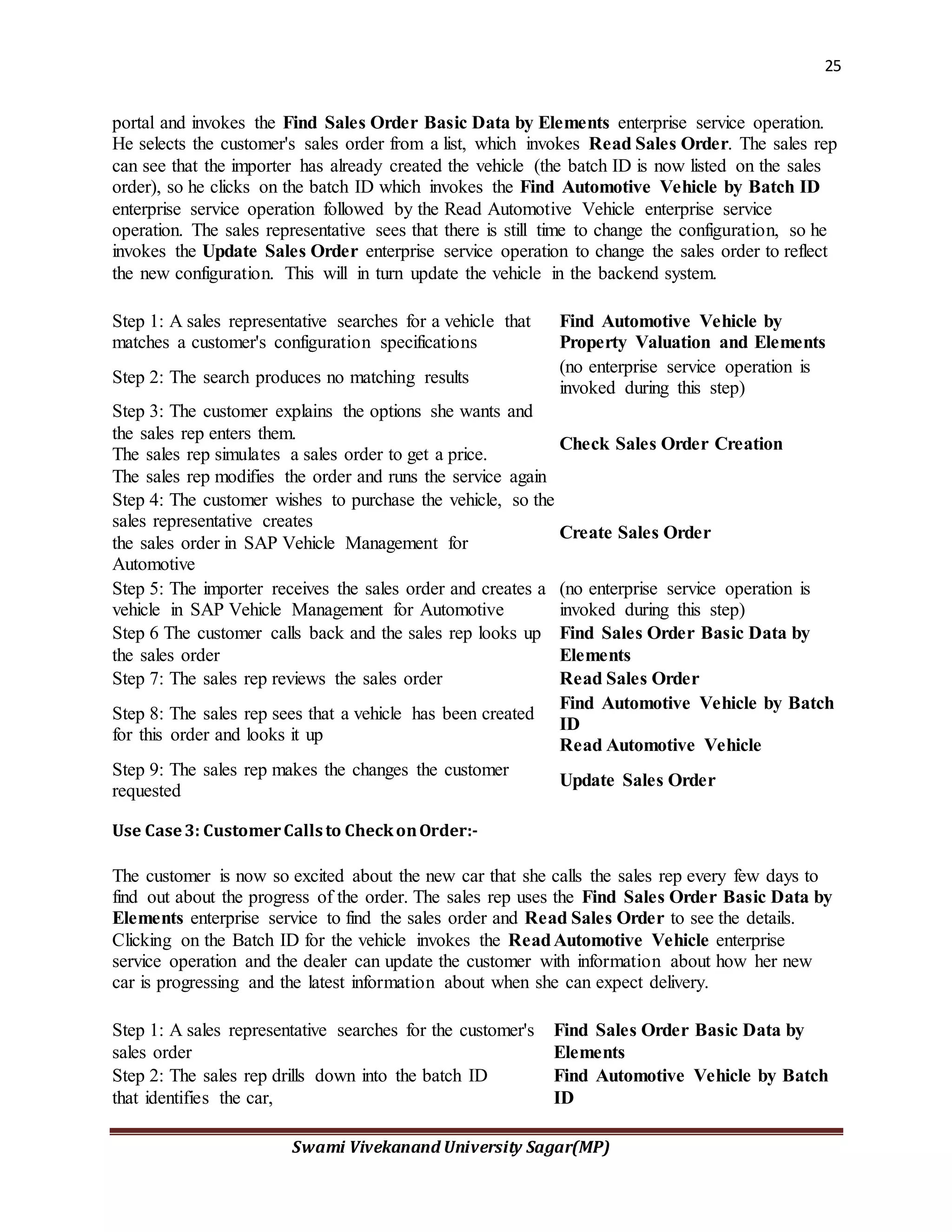 25
Swami Vivekanand University Sagar(MP)
portal and invokes the Find Sales Order Basic Data by Elements enterprise service operation.
He selects the customer's sales order from a list, which invokes Read Sales Order. The sales rep
can see that the importer has already created the vehicle (the batch ID is now listed on the sales
order), so he clicks on the batch ID which invokes the Find Automotive Vehicle by Batch ID
enterprise service operation followed by the Read Automotive Vehicle enterprise service
operation. The sales representative sees that there is still time to change the configuration, so he
invokes the Update Sales Order enterprise service operation to change the sales order to reflect
the new configuration. This will in turn update the vehicle in the backend system.
Step 1: A sales representative searches for a vehicle that
matches a customer's configuration specifications
Find Automotive Vehicle by
Property Valuation and Elements
Step 2: The search produces no matching results
(no enterprise service operation is
invoked during this step)
Step 3: The customer explains the options she wants and
the sales rep enters them.
The sales rep simulates a sales order to get a price.
The sales rep modifies the order and runs the service again
Check Sales Order Creation
Step 4: The customer wishes to purchase the vehicle, so the
sales representative creates
the sales order in SAP Vehicle Management for
Automotive
Create Sales Order
Step 5: The importer receives the sales order and creates a
vehicle in SAP Vehicle Management for Automotive
(no enterprise service operation is
invoked during this step)
Step 6 The customer calls back and the sales rep looks up
the sales order
Find Sales Order Basic Data by
Elements
Step 7: The sales rep reviews the sales order Read Sales Order
Step 8: The sales rep sees that a vehicle has been created
for this order and looks it up
Find Automotive Vehicle by Batch
ID
Read Automotive Vehicle
Step 9: The sales rep makes the changes the customer
requested
Update Sales Order
Use Case3: CustomerCallsto CheckonOrder:-
The customer is now so excited about the new car that she calls the sales rep every few days to
find out about the progress of the order. The sales rep uses the Find Sales Order Basic Data by
Elements enterprise service to find the sales order and Read Sales Order to see the details.
Clicking on the Batch ID for the vehicle invokes the ReadAutomotive Vehicle enterprise
service operation and the dealer can update the customer with information about how her new
car is progressing and the latest information about when she can expect delivery.
Step 1: A sales representative searches for the customer's
sales order
Find Sales Order Basic Data by
Elements
Step 2: The sales rep drills down into the batch ID
that identifies the car,
Find Automotive Vehicle by Batch
ID
 