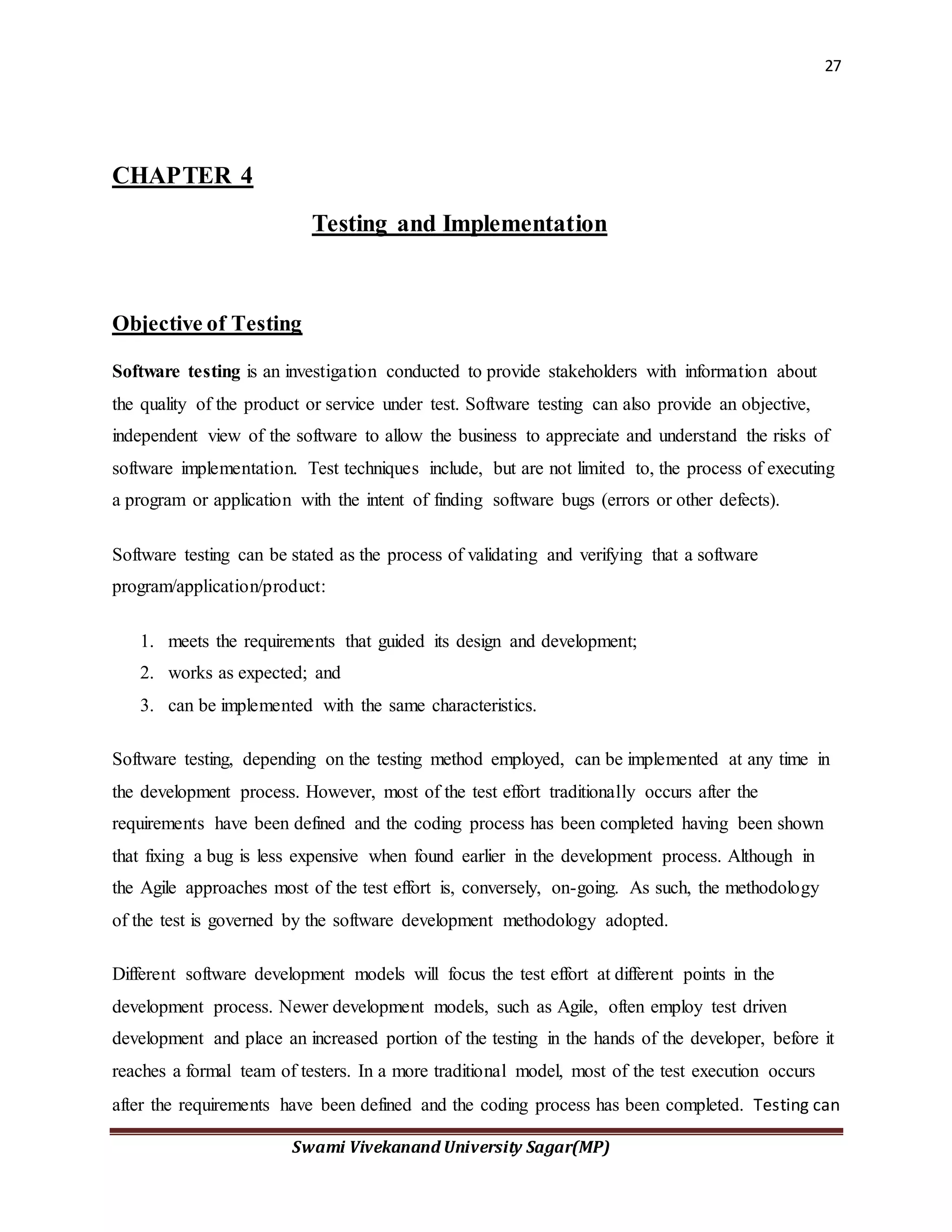 27
Swami Vivekanand University Sagar(MP)
CHAPTER 4
Testing and Implementation
Objective of Testing
Software testing is an investigation conducted to provide stakeholders with information about
the quality of the product or service under test. Software testing can also provide an objective,
independent view of the software to allow the business to appreciate and understand the risks of
software implementation. Test techniques include, but are not limited to, the process of executing
a program or application with the intent of finding software bugs (errors or other defects).
Software testing can be stated as the process of validating and verifying that a software
program/application/product:
1. meets the requirements that guided its design and development;
2. works as expected; and
3. can be implemented with the same characteristics.
Software testing, depending on the testing method employed, can be implemented at any time in
the development process. However, most of the test effort traditionally occurs after the
requirements have been defined and the coding process has been completed having been shown
that fixing a bug is less expensive when found earlier in the development process. Although in
the Agile approaches most of the test effort is, conversely, on-going. As such, the methodology
of the test is governed by the software development methodology adopted.
Different software development models will focus the test effort at different points in the
development process. Newer development models, such as Agile, often employ test driven
development and place an increased portion of the testing in the hands of the developer, before it
reaches a formal team of testers. In a more traditional model, most of the test execution occurs
after the requirements have been defined and the coding process has been completed. Testing can
 