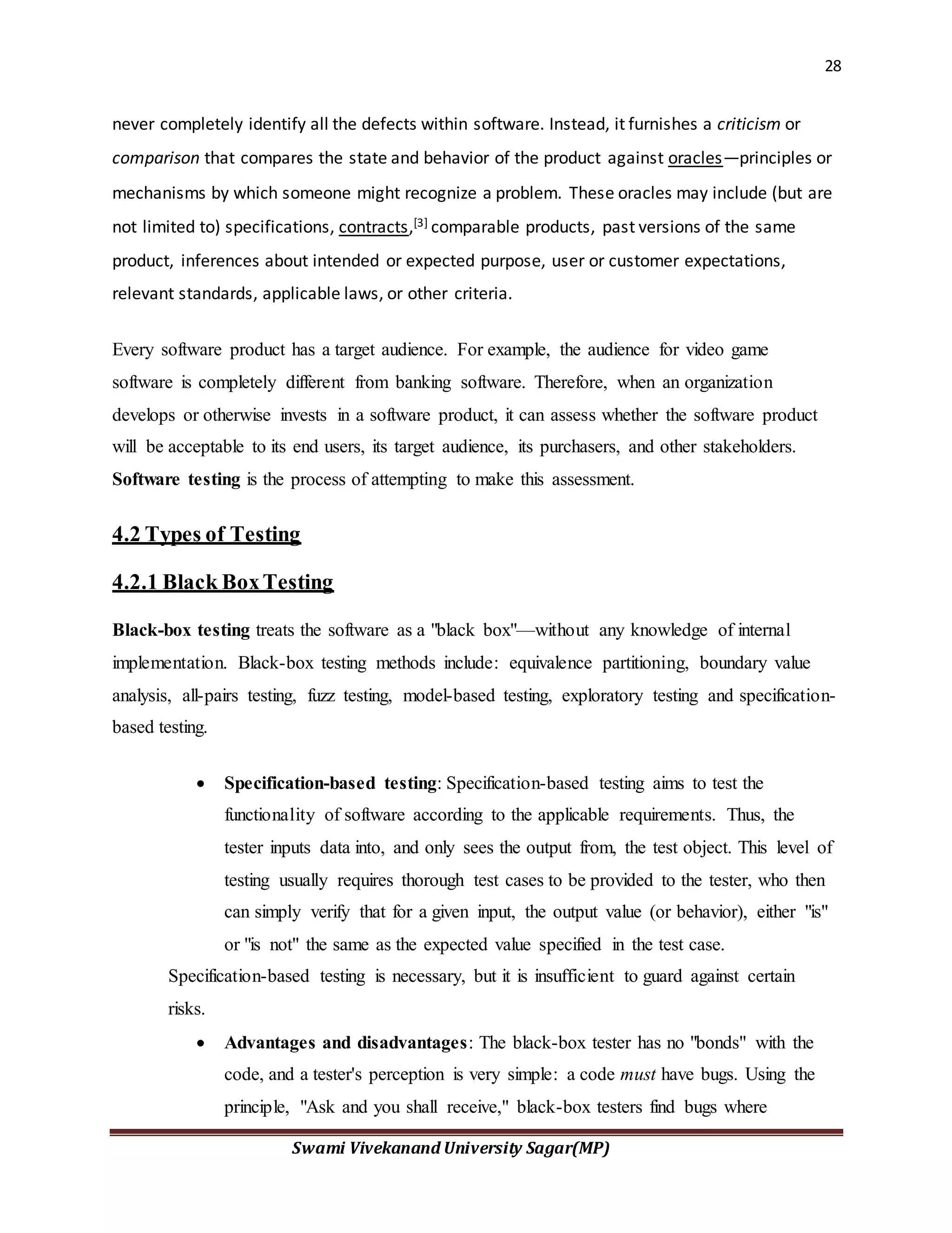 28
Swami Vivekanand University Sagar(MP)
never completely identify all the defects within software. Instead, it furnishes a criticism or
comparison that compares the state and behavior of the product against oracles—principles or
mechanisms by which someone might recognize a problem. These oracles may include (but are
not limited to) specifications, contracts,[3] comparable products, past versions of the same
product, inferences about intended or expected purpose, user or customer expectations,
relevant standards, applicable laws, or other criteria.
Every software product has a target audience. For example, the audience for video game
software is completely different from banking software. Therefore, when an organization
develops or otherwise invests in a software product, it can assess whether the software product
will be acceptable to its end users, its target audience, its purchasers, and other stakeholders.
Software testing is the process of attempting to make this assessment.
4.2 Types of Testing
4.2.1 Black BoxTesting
Black-box testing treats the software as a "black box"—without any knowledge of internal
implementation. Black-box testing methods include: equivalence partitioning, boundary value
analysis, all-pairs testing, fuzz testing, model-based testing, exploratory testing and specification-
based testing.
 Specification-based testing: Specification-based testing aims to test the
functionality of software according to the applicable requirements. Thus, the
tester inputs data into, and only sees the output from, the test object. This level of
testing usually requires thorough test cases to be provided to the tester, who then
can simply verify that for a given input, the output value (or behavior), either "is"
or "is not" the same as the expected value specified in the test case.
Specification-based testing is necessary, but it is insufficient to guard against certain
risks.
 Advantages and disadvantages: The black-box tester has no "bonds" with the
code, and a tester's perception is very simple: a code must have bugs. Using the
principle, "Ask and you shall receive," black-box testers find bugs where
 