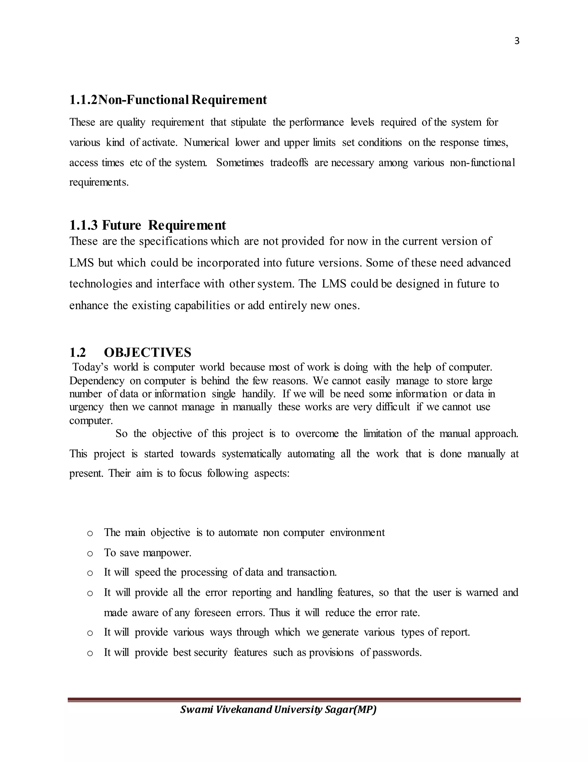 3
Swami Vivekanand University Sagar(MP)
1.1.2Non-Functional Requirement
These are quality requirement that stipulate the performance levels required of the system for
various kind of activate. Numerical lower and upper limits set conditions on the response times,
access times etc of the system. Sometimes tradeoffs are necessary among various non-functional
requirements.
1.1.3 Future Requirement
These are the specifications which are not provided for now in the current version of
LMS but which could be incorporated into future versions. Some of these need advanced
technologies and interface with other system. The LMS could be designed in future to
enhance the existing capabilities or add entirely new ones.
1.2 OBJECTIVES
Today’s world is computer world because most of work is doing with the help of computer.
Dependency on computer is behind the few reasons. We cannot easily manage to store large
number of data or information single handily. If we will be need some information or data in
urgency then we cannot manage in manually these works are very difficult if we cannot use
computer.
So the objective of this project is to overcome the limitation of the manual approach.
This project is started towards systematically automating all the work that is done manually at
present. Their aim is to focus following aspects:
o The main objective is to automate non computer environment
o To save manpower.
o It will speed the processing of data and transaction.
o It will provide all the error reporting and handling features, so that the user is warned and
made aware of any foreseen errors. Thus it will reduce the error rate.
o It will provide various ways through which we generate various types of report.
o It will provide best security features such as provisions of passwords.
 