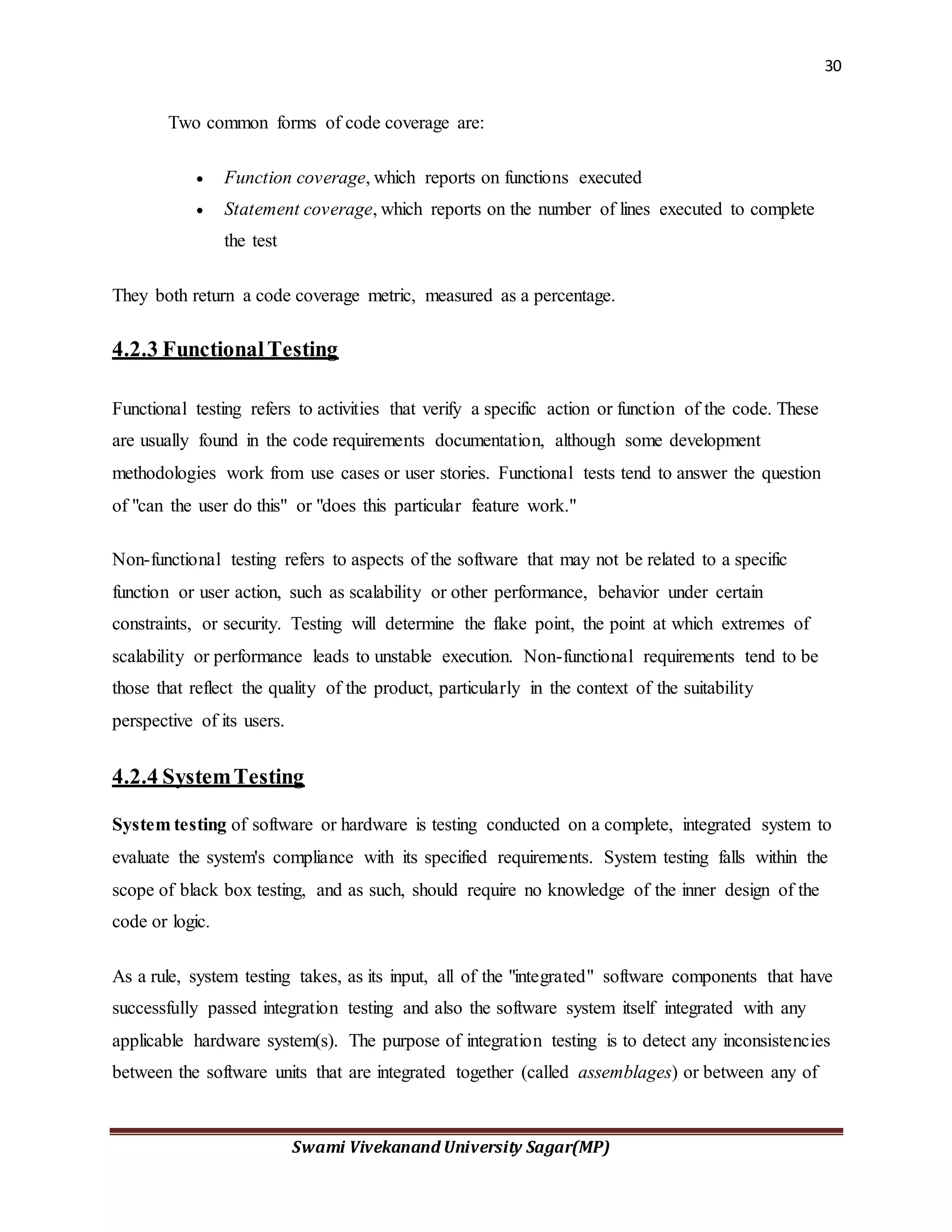 30
Swami Vivekanand University Sagar(MP)
Two common forms of code coverage are:
 Function coverage, which reports on functions executed
 Statement coverage, which reports on the number of lines executed to complete
the test
They both return a code coverage metric, measured as a percentage.
4.2.3 FunctionalTesting
Functional testing refers to activities that verify a specific action or function of the code. These
are usually found in the code requirements documentation, although some development
methodologies work from use cases or user stories. Functional tests tend to answer the question
of "can the user do this" or "does this particular feature work."
Non-functional testing refers to aspects of the software that may not be related to a specific
function or user action, such as scalability or other performance, behavior under certain
constraints, or security. Testing will determine the flake point, the point at which extremes of
scalability or performance leads to unstable execution. Non-functional requirements tend to be
those that reflect the quality of the product, particularly in the context of the suitability
perspective of its users.
4.2.4 SystemTesting
System testing of software or hardware is testing conducted on a complete, integrated system to
evaluate the system's compliance with its specified requirements. System testing falls within the
scope of black box testing, and as such, should require no knowledge of the inner design of the
code or logic.
As a rule, system testing takes, as its input, all of the "integrated" software components that have
successfully passed integration testing and also the software system itself integrated with any
applicable hardware system(s). The purpose of integration testing is to detect any inconsistencies
between the software units that are integrated together (called assemblages) or between any of
 