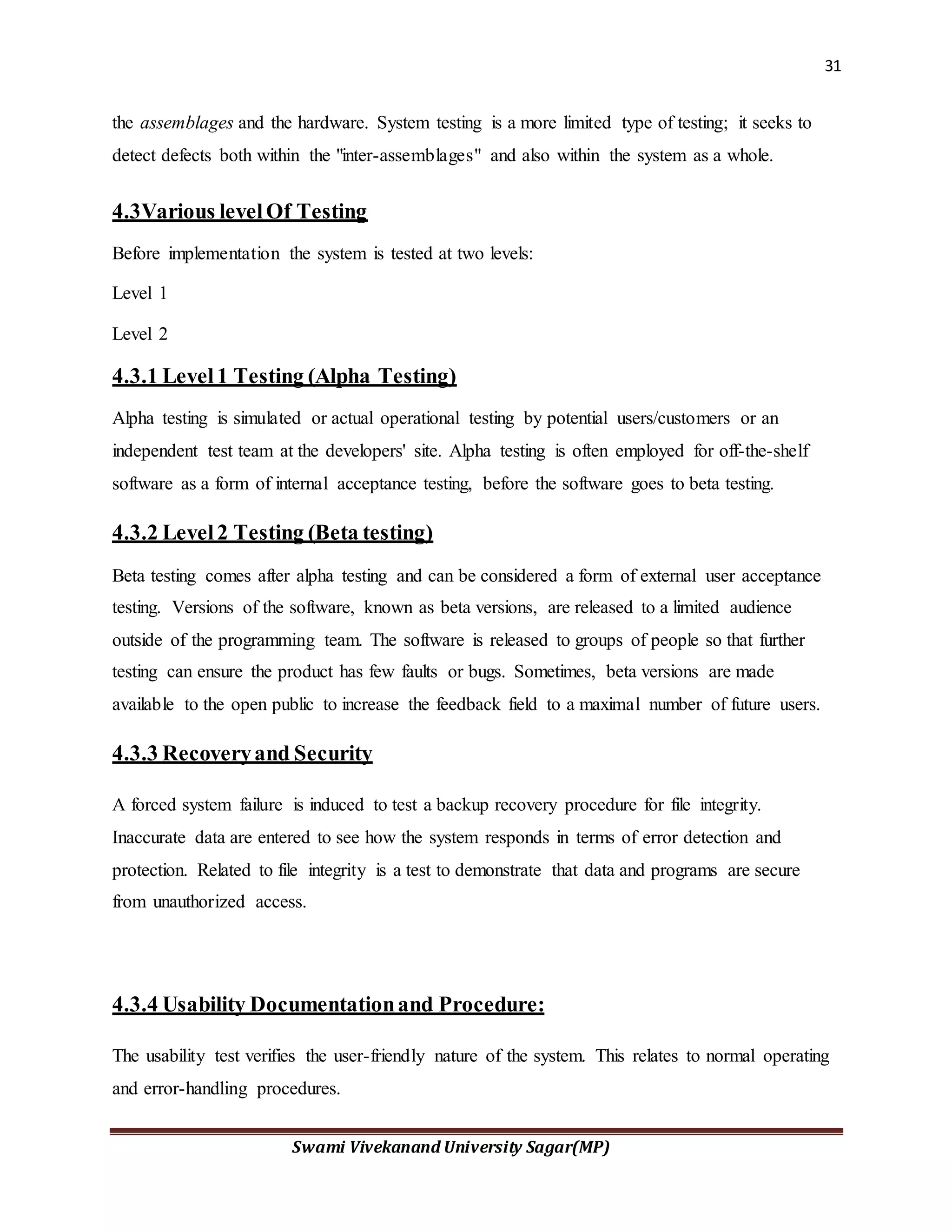 31
Swami Vivekanand University Sagar(MP)
the assemblages and the hardware. System testing is a more limited type of testing; it seeks to
detect defects both within the "inter-assemblages" and also within the system as a whole.
4.3Various levelOf Testing
Before implementation the system is tested at two levels:
Level 1
Level 2
4.3.1 Level1 Testing (Alpha Testing)
Alpha testing is simulated or actual operational testing by potential users/customers or an
independent test team at the developers' site. Alpha testing is often employed for off-the-shelf
software as a form of internal acceptance testing, before the software goes to beta testing.
4.3.2 Level2 Testing (Beta testing)
Beta testing comes after alpha testing and can be considered a form of external user acceptance
testing. Versions of the software, known as beta versions, are released to a limited audience
outside of the programming team. The software is released to groups of people so that further
testing can ensure the product has few faults or bugs. Sometimes, beta versions are made
available to the open public to increase the feedback field to a maximal number of future users.
4.3.3 Recoveryand Security
A forced system failure is induced to test a backup recovery procedure for file integrity.
Inaccurate data are entered to see how the system responds in terms of error detection and
protection. Related to file integrity is a test to demonstrate that data and programs are secure
from unauthorized access.
4.3.4 Usability Documentationand Procedure:
The usability test verifies the user-friendly nature of the system. This relates to normal operating
and error-handling procedures.
 