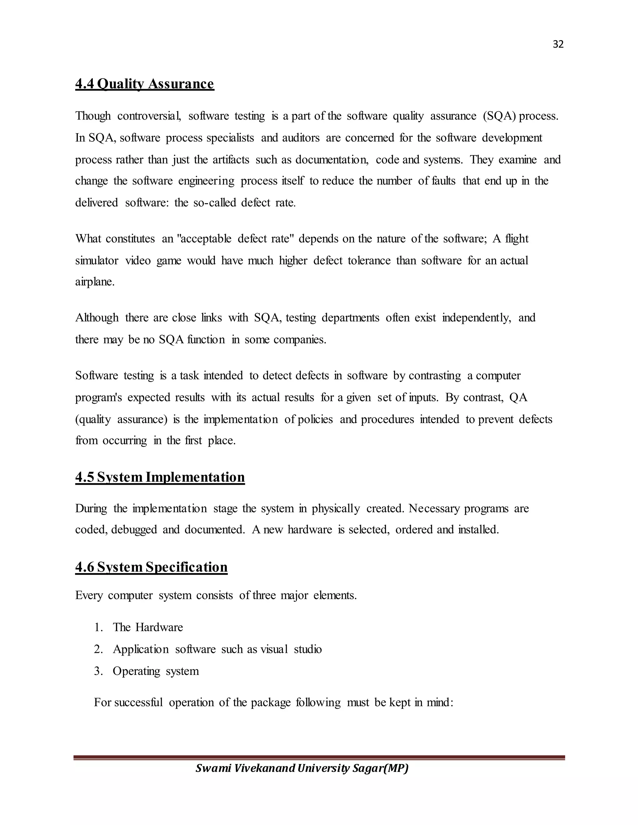 32
Swami Vivekanand University Sagar(MP)
4.4 Quality Assurance
Though controversial, software testing is a part of the software quality assurance (SQA) process.
In SQA, software process specialists and auditors are concerned for the software development
process rather than just the artifacts such as documentation, code and systems. They examine and
change the software engineering process itself to reduce the number of faults that end up in the
delivered software: the so-called defect rate.
What constitutes an "acceptable defect rate" depends on the nature of the software; A flight
simulator video game would have much higher defect tolerance than software for an actual
airplane.
Although there are close links with SQA, testing departments often exist independently, and
there may be no SQA function in some companies.
Software testing is a task intended to detect defects in software by contrasting a computer
program's expected results with its actual results for a given set of inputs. By contrast, QA
(quality assurance) is the implementation of policies and procedures intended to prevent defects
from occurring in the first place.
4.5 System Implementation
During the implementation stage the system in physically created. Necessary programs are
coded, debugged and documented. A new hardware is selected, ordered and installed.
4.6 System Specification
Every computer system consists of three major elements.
1. The Hardware
2. Application software such as visual studio
3. Operating system
For successful operation of the package following must be kept in mind:
 