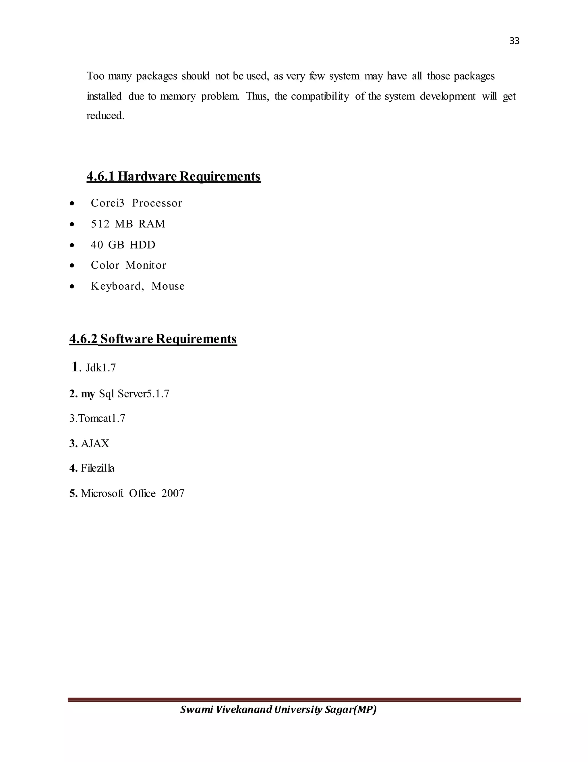 33
Swami Vivekanand University Sagar(MP)
Too many packages should not be used, as very few system may have all those packages
installed due to memory problem. Thus, the compatibility of the system development will get
reduced.
4.6.1 Hardware Requirements
 Corei3 Processor
 512 MB RAM
 40 GB HDD
 Color Monitor
 Keyboard, Mouse
4.6.2 Software Requirements
1. Jdk1.7
2. my Sql Server5.1.7
3.Tomcat1.7
3. AJAX
4. Filezilla
5. Microsoft Office 2007
 