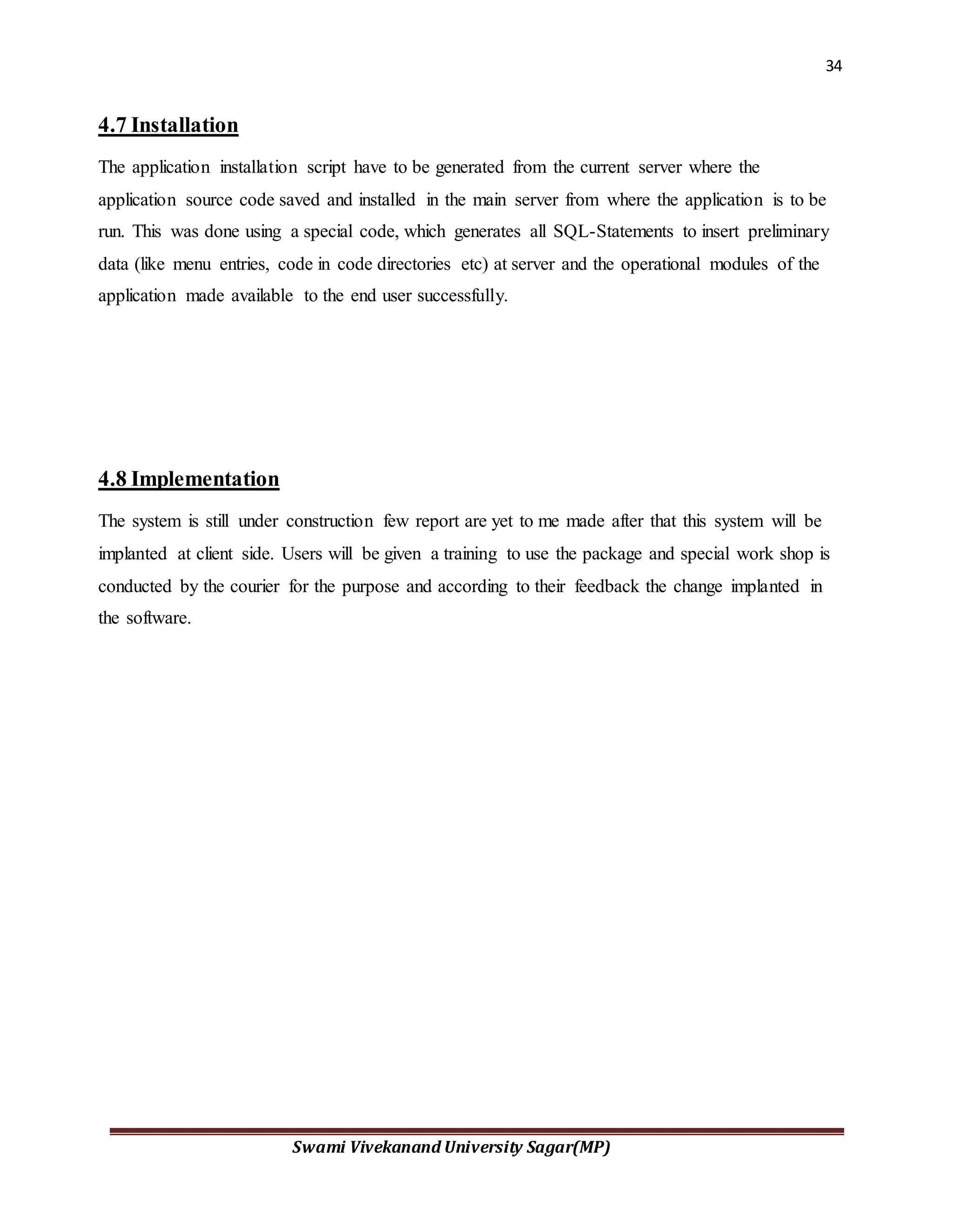 34
Swami Vivekanand University Sagar(MP)
4.7 Installation
The application installation script have to be generated from the current server where the
application source code saved and installed in the main server from where the application is to be
run. This was done using a special code, which generates all SQL-Statements to insert preliminary
data (like menu entries, code in code directories etc) at server and the operational modules of the
application made available to the end user successfully.
4.8 Implementation
The system is still under construction few report are yet to me made after that this system will be
implanted at client side. Users will be given a training to use the package and special work shop is
conducted by the courier for the purpose and according to their feedback the change implanted in
the software.
 