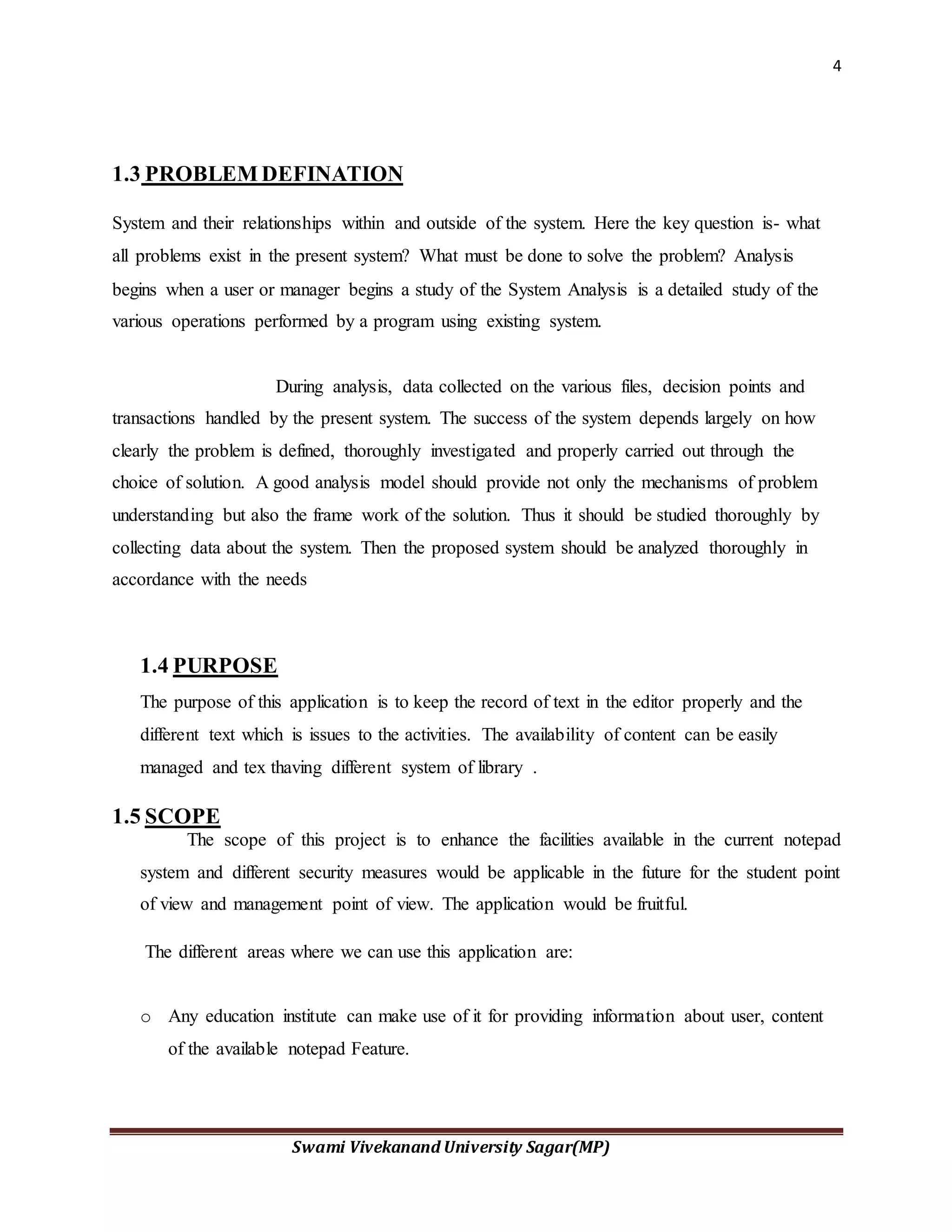 4
Swami Vivekanand University Sagar(MP)
1.3 PROBLEM DEFINATION
System and their relationships within and outside of the system. Here the key question is- what
all problems exist in the present system? What must be done to solve the problem? Analysis
begins when a user or manager begins a study of the System Analysis is a detailed study of the
various operations performed by a program using existing system.
During analysis, data collected on the various files, decision points and
transactions handled by the present system. The success of the system depends largely on how
clearly the problem is defined, thoroughly investigated and properly carried out through the
choice of solution. A good analysis model should provide not only the mechanisms of problem
understanding but also the frame work of the solution. Thus it should be studied thoroughly by
collecting data about the system. Then the proposed system should be analyzed thoroughly in
accordance with the needs
1.4 PURPOSE
The purpose of this application is to keep the record of text in the editor properly and the
different text which is issues to the activities. The availability of content can be easily
managed and tex thaving different system of library .
1.5 SCOPE
The scope of this project is to enhance the facilities available in the current notepad
system and different security measures would be applicable in the future for the student point
of view and management point of view. The application would be fruitful.
The different areas where we can use this application are:
o Any education institute can make use of it for providing information about user, content
of the available notepad Feature.
 