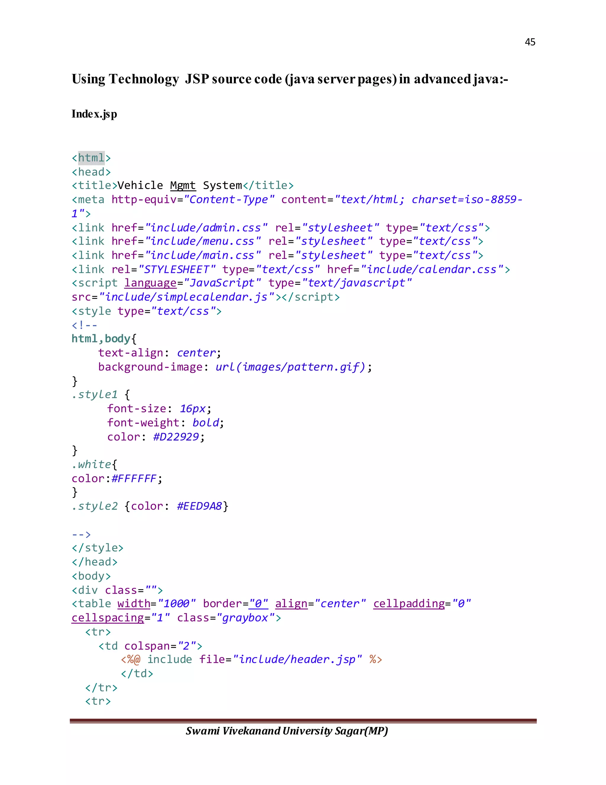 45
Swami Vivekanand University Sagar(MP)
Using Technology JSP source code (java serverpages)in advancedjava:-
Index.jsp
<html>
<head>
<title>Vehicle Mgmt System</title>
<meta http-equiv="Content-Type" content="text/html; charset=iso-8859-
1">
<link href="include/admin.css" rel="stylesheet" type="text/css">
<link href="include/menu.css" rel="stylesheet" type="text/css">
<link href="include/main.css" rel="stylesheet" type="text/css">
<link rel="STYLESHEET" type="text/css" href="include/calendar.css">
<script language="JavaScript" type="text/javascript"
src="include/simplecalendar.js"></script>
<style type="text/css">
<!--
html,body{
text-align: center;
background-image: url(images/pattern.gif);
}
.style1 {
font-size: 16px;
font-weight: bold;
color: #D22929;
}
.white{
color:#FFFFFF;
}
.style2 {color: #EED9A8}
-->
</style>
</head>
<body>
<div class="">
<table width="1000" border="0" align="center" cellpadding="0"
cellspacing="1" class="graybox">
<tr>
<td colspan="2">
<%@ include file="include/header.jsp" %>
</td>
</tr>
<tr>
 
