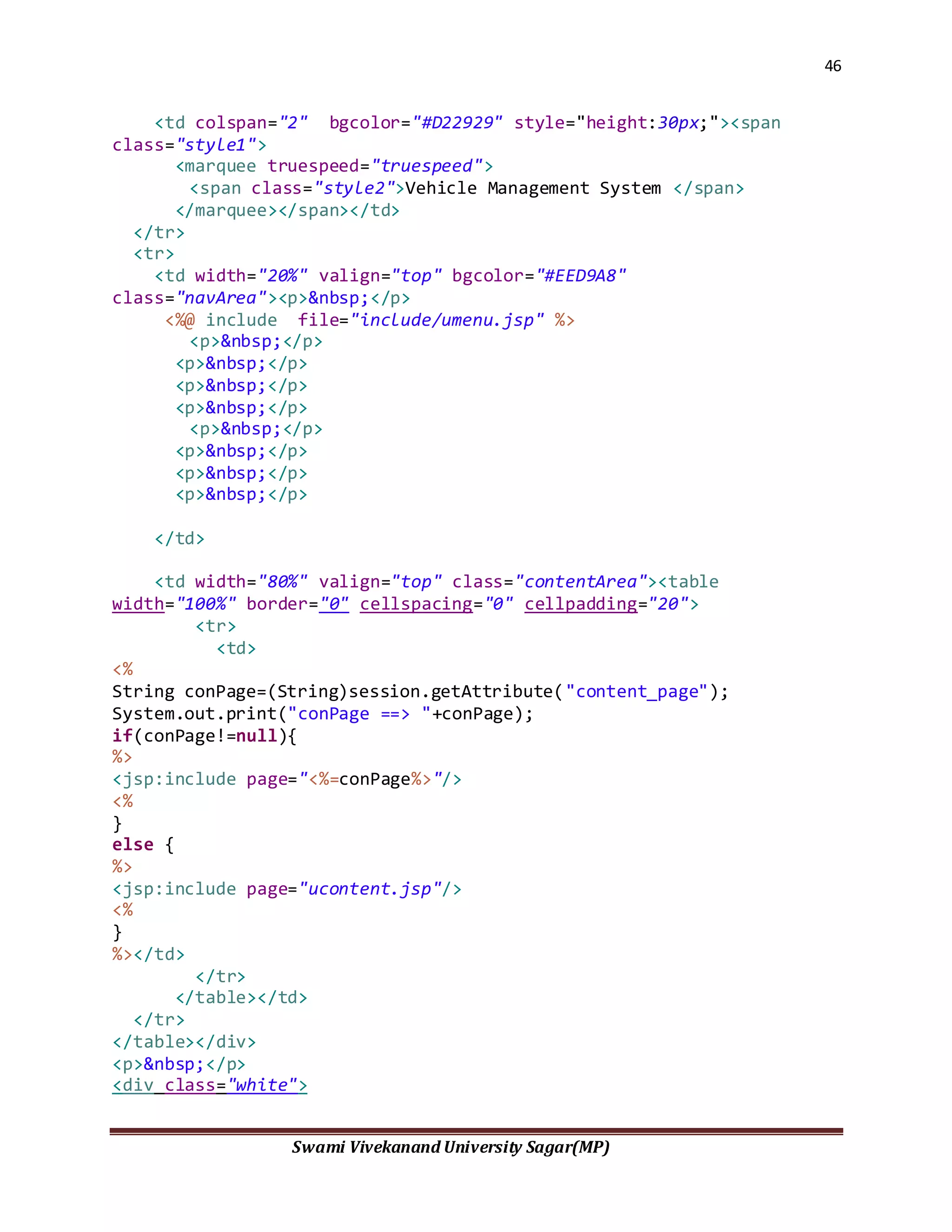 46
Swami Vivekanand University Sagar(MP)
<td colspan="2" bgcolor="#D22929" style="height:30px;"><span
class="style1">
<marquee truespeed="truespeed">
<span class="style2">Vehicle Management System </span>
</marquee></span></td>
</tr>
<tr>
<td width="20%" valign="top" bgcolor="#EED9A8"
class="navArea"><p>&nbsp;</p>
<%@ include file="include/umenu.jsp" %>
<p>&nbsp;</p>
<p>&nbsp;</p>
<p>&nbsp;</p>
<p>&nbsp;</p>
<p>&nbsp;</p>
<p>&nbsp;</p>
<p>&nbsp;</p>
<p>&nbsp;</p>
</td>
<td width="80%" valign="top" class="contentArea"><table
width="100%" border="0" cellspacing="0" cellpadding="20">
<tr>
<td>
<%
String conPage=(String)session.getAttribute("content_page");
System.out.print("conPage ==> "+conPage);
if(conPage!=null){
%>
<jsp:include page="<%=conPage%>"/>
<%
}
else {
%>
<jsp:include page="ucontent.jsp"/>
<%
}
%></td>
</tr>
</table></td>
</tr>
</table></div>
<p>&nbsp;</p>
<div class="white">
 