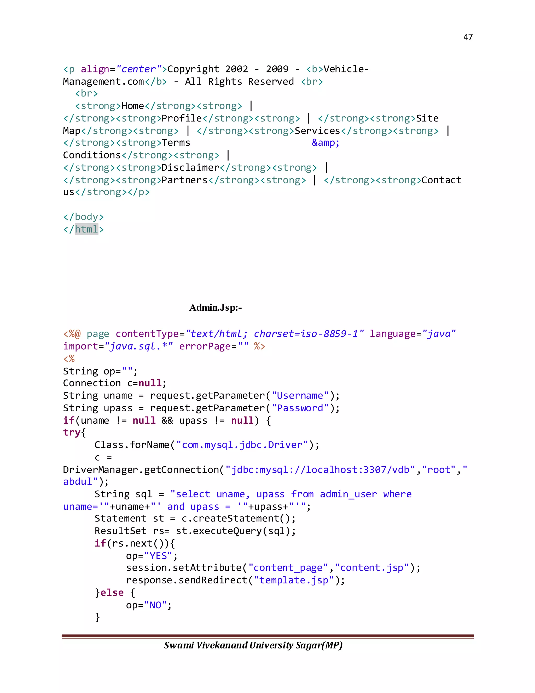 47
Swami Vivekanand University Sagar(MP)
<p align="center">Copyright 2002 - 2009 - <b>Vehicle-
Management.com</b> - All Rights Reserved <br>
<br>
<strong>Home</strong><strong> |
</strong><strong>Profile</strong><strong> | </strong><strong>Site
Map</strong><strong> | </strong><strong>Services</strong><strong> |
</strong><strong>Terms &amp;
Conditions</strong><strong> |
</strong><strong>Disclaimer</strong><strong> |
</strong><strong>Partners</strong><strong> | </strong><strong>Contact
us</strong></p>
</body>
</html>
Admin.Jsp:-
<%@ page contentType="text/html; charset=iso-8859-1" language="java"
import="java.sql.*" errorPage="" %>
<%
String op="";
Connection c=null;
String uname = request.getParameter("Username");
String upass = request.getParameter("Password");
if(uname != null && upass != null) {
try{
Class.forName("com.mysql.jdbc.Driver");
c =
DriverManager.getConnection("jdbc:mysql://localhost:3307/vdb","root","
abdul");
String sql = "select uname, upass from admin_user where
uname='"+uname+"' and upass = '"+upass+"'";
Statement st = c.createStatement();
ResultSet rs= st.executeQuery(sql);
if(rs.next()){
op="YES";
session.setAttribute("content_page","content.jsp");
response.sendRedirect("template.jsp");
}else {
op="NO";
}
 