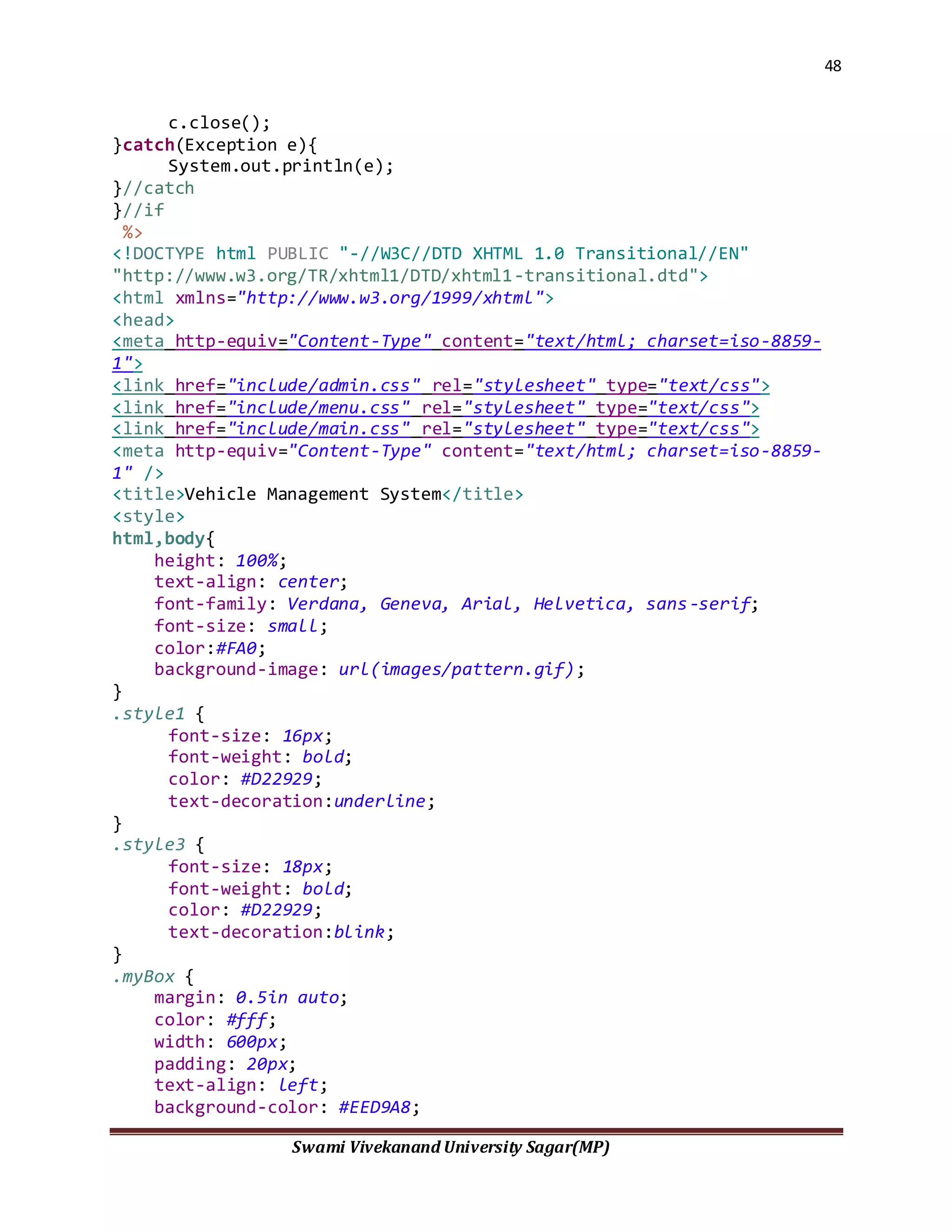 48
Swami Vivekanand University Sagar(MP)
c.close();
}catch(Exception e){
System.out.println(e);
}//catch
}//if
%>
<!DOCTYPE html PUBLIC "-//W3C//DTD XHTML 1.0 Transitional//EN"
"http://www.w3.org/TR/xhtml1/DTD/xhtml1-transitional.dtd">
<html xmlns="http://www.w3.org/1999/xhtml">
<head>
<meta http-equiv="Content-Type" content="text/html; charset=iso-8859-
1">
<link href="include/admin.css" rel="stylesheet" type="text/css">
<link href="include/menu.css" rel="stylesheet" type="text/css">
<link href="include/main.css" rel="stylesheet" type="text/css">
<meta http-equiv="Content-Type" content="text/html; charset=iso-8859-
1" />
<title>Vehicle Management System</title>
<style>
html,body{
height: 100%;
text-align: center;
font-family: Verdana, Geneva, Arial, Helvetica, sans-serif;
font-size: small;
color:#FA0;
background-image: url(images/pattern.gif);
}
.style1 {
font-size: 16px;
font-weight: bold;
color: #D22929;
text-decoration:underline;
}
.style3 {
font-size: 18px;
font-weight: bold;
color: #D22929;
text-decoration:blink;
}
.myBox {
margin: 0.5in auto;
color: #fff;
width: 600px;
padding: 20px;
text-align: left;
background-color: #EED9A8;
 