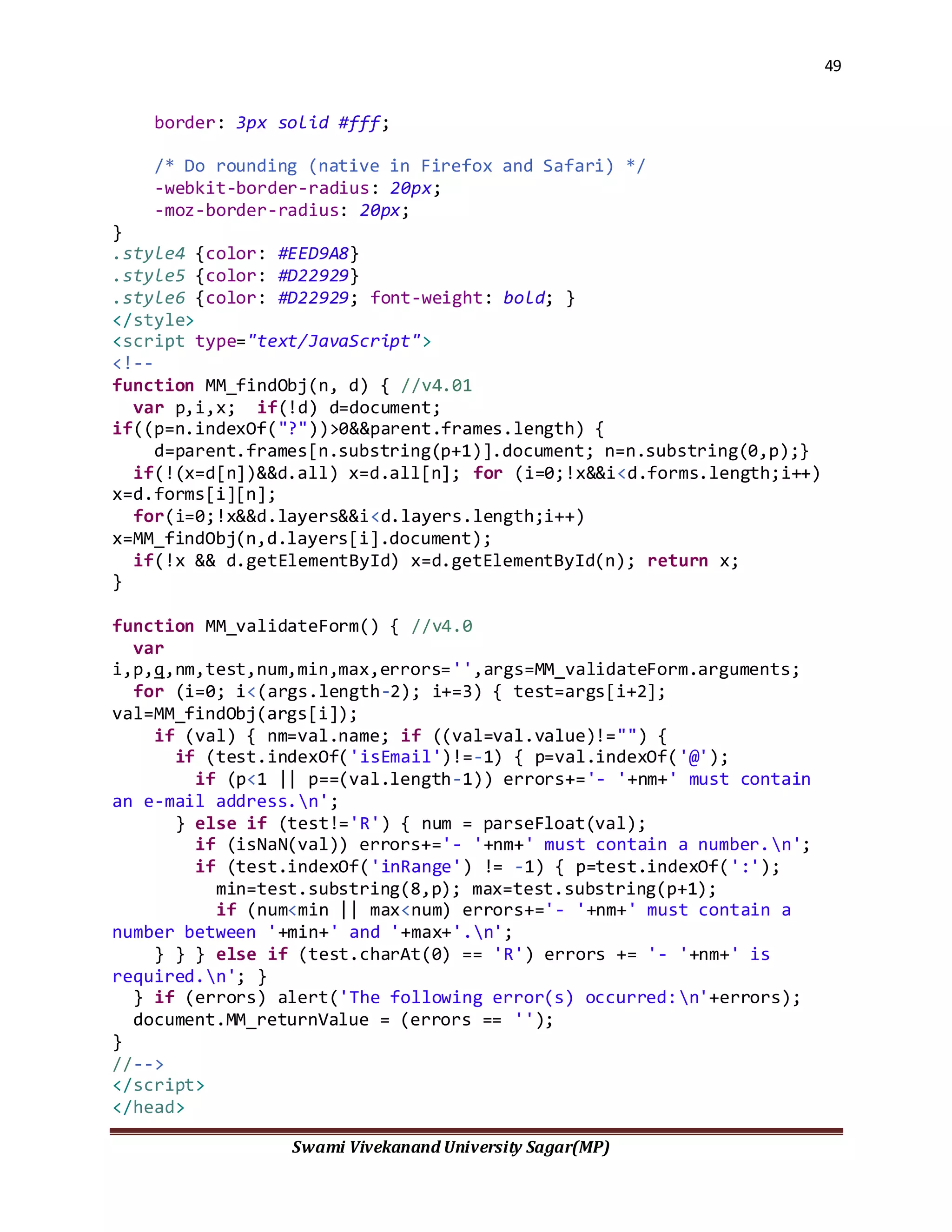 49
Swami Vivekanand University Sagar(MP)
border: 3px solid #fff;
/* Do rounding (native in Firefox and Safari) */
-webkit-border-radius: 20px;
-moz-border-radius: 20px;
}
.style4 {color: #EED9A8}
.style5 {color: #D22929}
.style6 {color: #D22929; font-weight: bold; }
</style>
<script type="text/JavaScript">
<!--
function MM_findObj(n, d) { //v4.01
var p,i,x; if(!d) d=document;
if((p=n.indexOf("?"))>0&&parent.frames.length) {
d=parent.frames[n.substring(p+1)].document; n=n.substring(0,p);}
if(!(x=d[n])&&d.all) x=d.all[n]; for (i=0;!x&&i<d.forms.length;i++)
x=d.forms[i][n];
for(i=0;!x&&d.layers&&i<d.layers.length;i++)
x=MM_findObj(n,d.layers[i].document);
if(!x && d.getElementById) x=d.getElementById(n); return x;
}
function MM_validateForm() { //v4.0
var
i,p,q,nm,test,num,min,max,errors='',args=MM_validateForm.arguments;
for (i=0; i<(args.length-2); i+=3) { test=args[i+2];
val=MM_findObj(args[i]);
if (val) { nm=val.name; if ((val=val.value)!="") {
if (test.indexOf('isEmail')!=-1) { p=val.indexOf('@');
if (p<1 || p==(val.length-1)) errors+='- '+nm+' must contain
an e-mail address.n';
} else if (test!='R') { num = parseFloat(val);
if (isNaN(val)) errors+='- '+nm+' must contain a number.n';
if (test.indexOf('inRange') != -1) { p=test.indexOf(':');
min=test.substring(8,p); max=test.substring(p+1);
if (num<min || max<num) errors+='- '+nm+' must contain a
number between '+min+' and '+max+'.n';
} } } else if (test.charAt(0) == 'R') errors += '- '+nm+' is
required.n'; }
} if (errors) alert('The following error(s) occurred:n'+errors);
document.MM_returnValue = (errors == '');
}
//-->
</script>
</head>
 