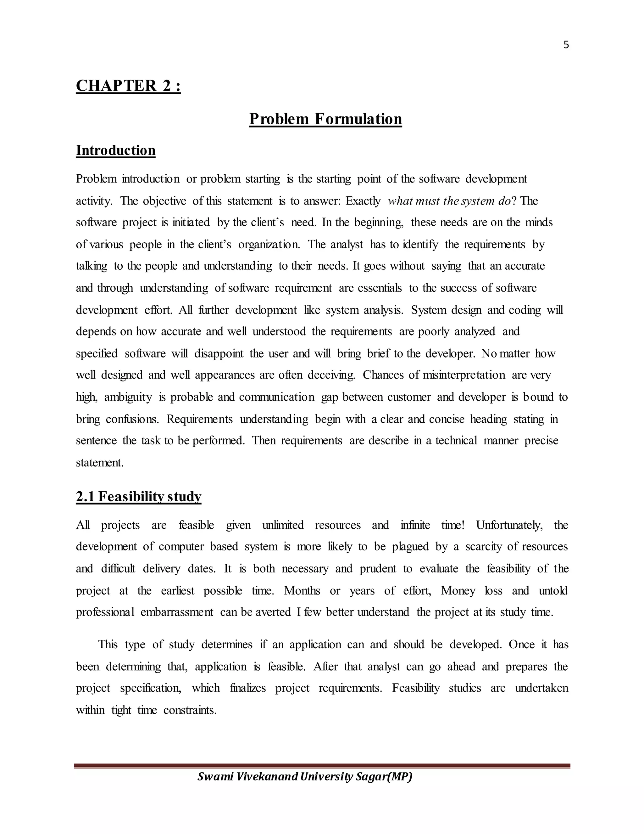 5
Swami Vivekanand University Sagar(MP)
CHAPTER 2 :
Problem Formulation
Introduction
Problem introduction or problem starting is the starting point of the software development
activity. The objective of this statement is to answer: Exactly what must the system do? The
software project is initiated by the client’s need. In the beginning, these needs are on the minds
of various people in the client’s organization. The analyst has to identify the requirements by
talking to the people and understanding to their needs. It goes without saying that an accurate
and through understanding of software requirement are essentials to the success of software
development effort. All further development like system analysis. System design and coding will
depends on how accurate and well understood the requirements are poorly analyzed and
specified software will disappoint the user and will bring brief to the developer. No matter how
well designed and well appearances are often deceiving. Chances of misinterpretation are very
high, ambiguity is probable and communication gap between customer and developer is bound to
bring confusions. Requirements understanding begin with a clear and concise heading stating in
sentence the task to be performed. Then requirements are describe in a technical manner precise
statement.
2.1 Feasibility study
All projects are feasible given unlimited resources and infinite time! Unfortunately, the
development of computer based system is more likely to be plagued by a scarcity of resources
and difficult delivery dates. It is both necessary and prudent to evaluate the feasibility of the
project at the earliest possible time. Months or years of effort, Money loss and untold
professional embarrassment can be averted I few better understand the project at its study time.
This type of study determines if an application can and should be developed. Once it has
been determining that, application is feasible. After that analyst can go ahead and prepares the
project specification, which finalizes project requirements. Feasibility studies are undertaken
within tight time constraints.
 