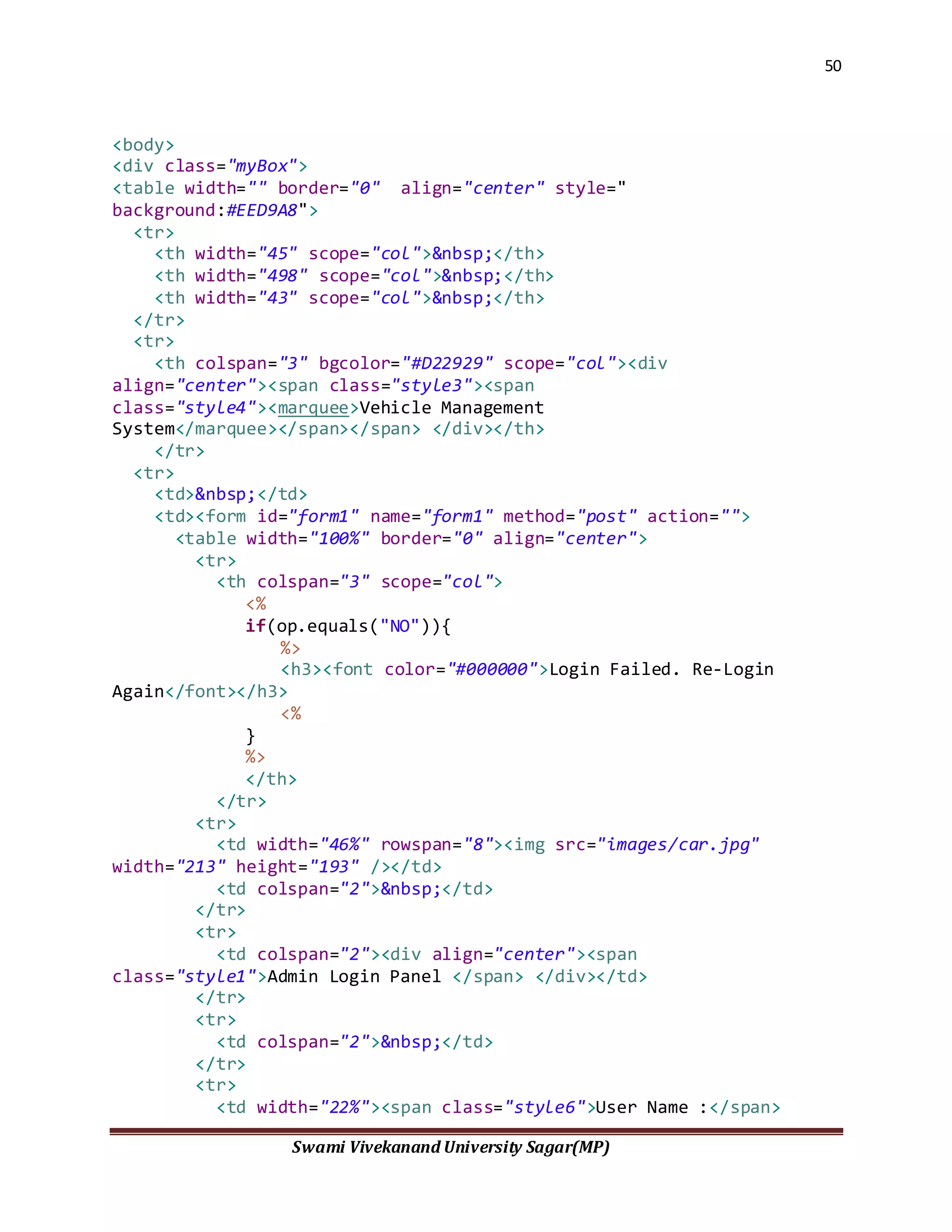 50
Swami Vivekanand University Sagar(MP)
<body>
<div class="myBox">
<table width="" border="0" align="center" style="
background:#EED9A8">
<tr>
<th width="45" scope="col">&nbsp;</th>
<th width="498" scope="col">&nbsp;</th>
<th width="43" scope="col">&nbsp;</th>
</tr>
<tr>
<th colspan="3" bgcolor="#D22929" scope="col"><div
align="center"><span class="style3"><span
class="style4"><marquee>Vehicle Management
System</marquee></span></span> </div></th>
</tr>
<tr>
<td>&nbsp;</td>
<td><form id="form1" name="form1" method="post" action="">
<table width="100%" border="0" align="center">
<tr>
<th colspan="3" scope="col">
<%
if(op.equals("NO")){
%>
<h3><font color="#000000">Login Failed. Re-Login
Again</font></h3>
<%
}
%>
</th>
</tr>
<tr>
<td width="46%" rowspan="8"><img src="images/car.jpg"
width="213" height="193" /></td>
<td colspan="2">&nbsp;</td>
</tr>
<tr>
<td colspan="2"><div align="center"><span
class="style1">Admin Login Panel </span> </div></td>
</tr>
<tr>
<td colspan="2">&nbsp;</td>
</tr>
<tr>
<td width="22%"><span class="style6">User Name :</span>
 