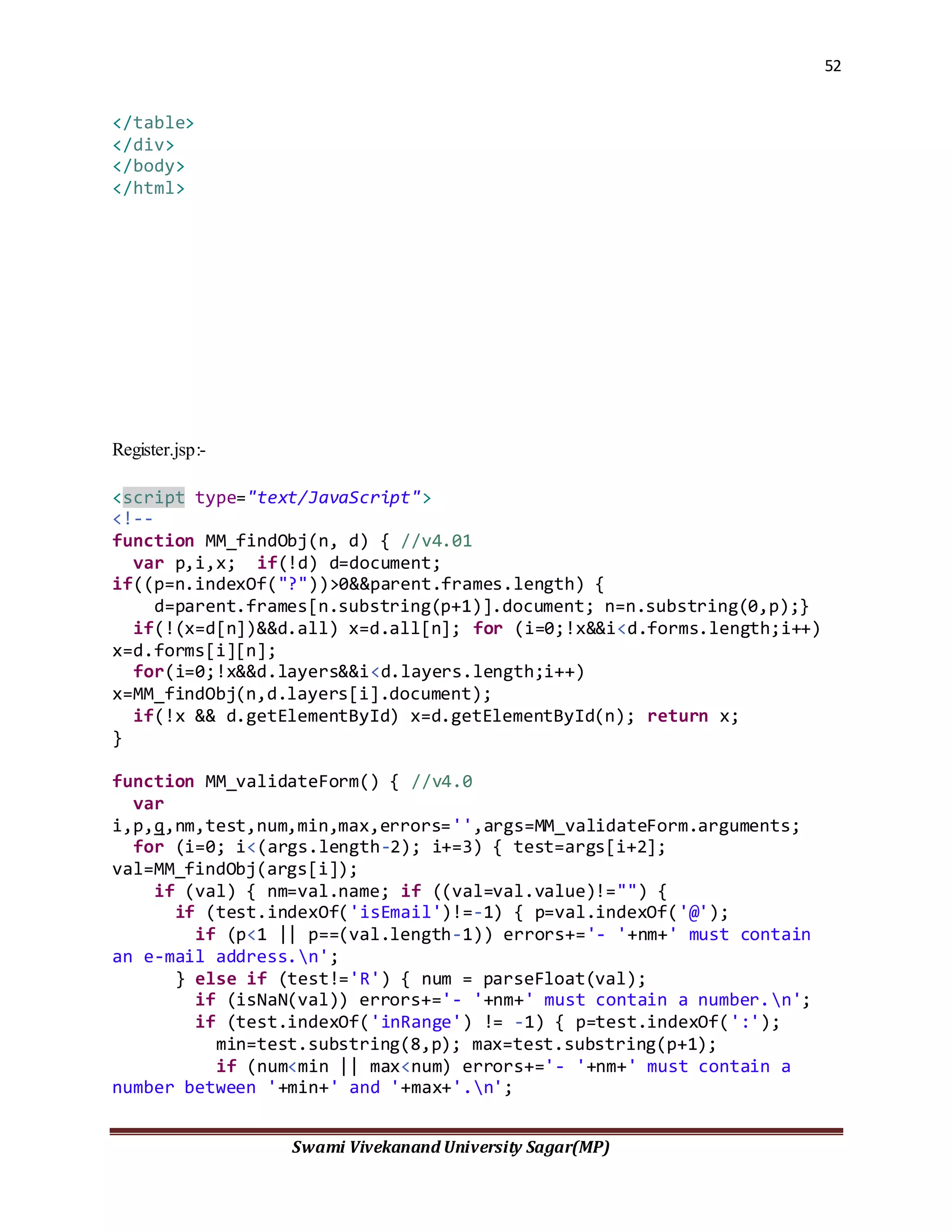 52
Swami Vivekanand University Sagar(MP)
</table>
</div>
</body>
</html>
Register.jsp:-
<script type="text/JavaScript">
<!--
function MM_findObj(n, d) { //v4.01
var p,i,x; if(!d) d=document;
if((p=n.indexOf("?"))>0&&parent.frames.length) {
d=parent.frames[n.substring(p+1)].document; n=n.substring(0,p);}
if(!(x=d[n])&&d.all) x=d.all[n]; for (i=0;!x&&i<d.forms.length;i++)
x=d.forms[i][n];
for(i=0;!x&&d.layers&&i<d.layers.length;i++)
x=MM_findObj(n,d.layers[i].document);
if(!x && d.getElementById) x=d.getElementById(n); return x;
}
function MM_validateForm() { //v4.0
var
i,p,q,nm,test,num,min,max,errors='',args=MM_validateForm.arguments;
for (i=0; i<(args.length-2); i+=3) { test=args[i+2];
val=MM_findObj(args[i]);
if (val) { nm=val.name; if ((val=val.value)!="") {
if (test.indexOf('isEmail')!=-1) { p=val.indexOf('@');
if (p<1 || p==(val.length-1)) errors+='- '+nm+' must contain
an e-mail address.n';
} else if (test!='R') { num = parseFloat(val);
if (isNaN(val)) errors+='- '+nm+' must contain a number.n';
if (test.indexOf('inRange') != -1) { p=test.indexOf(':');
min=test.substring(8,p); max=test.substring(p+1);
if (num<min || max<num) errors+='- '+nm+' must contain a
number between '+min+' and '+max+'.n';
 