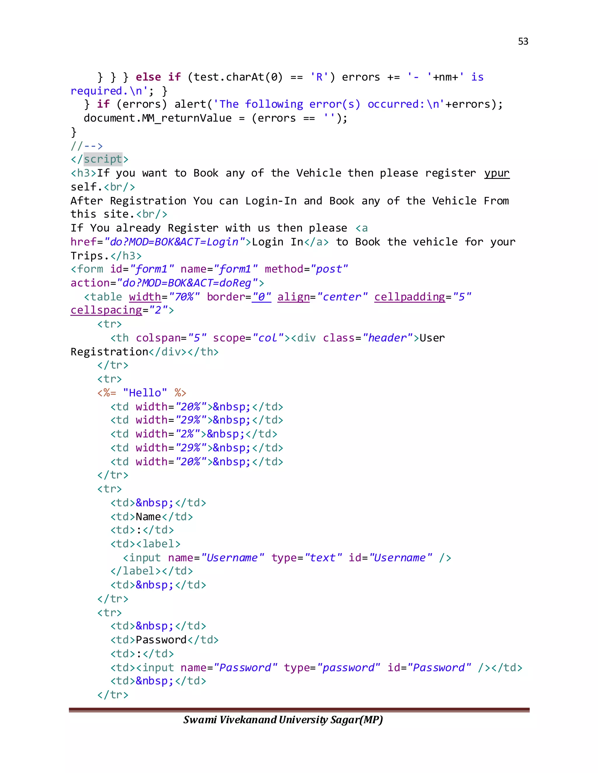 53
Swami Vivekanand University Sagar(MP)
} } } else if (test.charAt(0) == 'R') errors += '- '+nm+' is
required.n'; }
} if (errors) alert('The following error(s) occurred:n'+errors);
document.MM_returnValue = (errors == '');
}
//-->
</script>
<h3>If you want to Book any of the Vehicle then please register ypur
self.<br/>
After Registration You can Login-In and Book any of the Vehicle From
this site.<br/>
If You already Register with us then please <a
href="do?MOD=BOK&ACT=Login">Login In</a> to Book the vehicle for your
Trips.</h3>
<form id="form1" name="form1" method="post"
action="do?MOD=BOK&ACT=doReg">
<table width="70%" border="0" align="center" cellpadding="5"
cellspacing="2">
<tr>
<th colspan="5" scope="col"><div class="header">User
Registration</div></th>
</tr>
<tr>
<%= "Hello" %>
<td width="20%">&nbsp;</td>
<td width="29%">&nbsp;</td>
<td width="2%">&nbsp;</td>
<td width="29%">&nbsp;</td>
<td width="20%">&nbsp;</td>
</tr>
<tr>
<td>&nbsp;</td>
<td>Name</td>
<td>:</td>
<td><label>
<input name="Username" type="text" id="Username" />
</label></td>
<td>&nbsp;</td>
</tr>
<tr>
<td>&nbsp;</td>
<td>Password</td>
<td>:</td>
<td><input name="Password" type="password" id="Password" /></td>
<td>&nbsp;</td>
</tr>
 