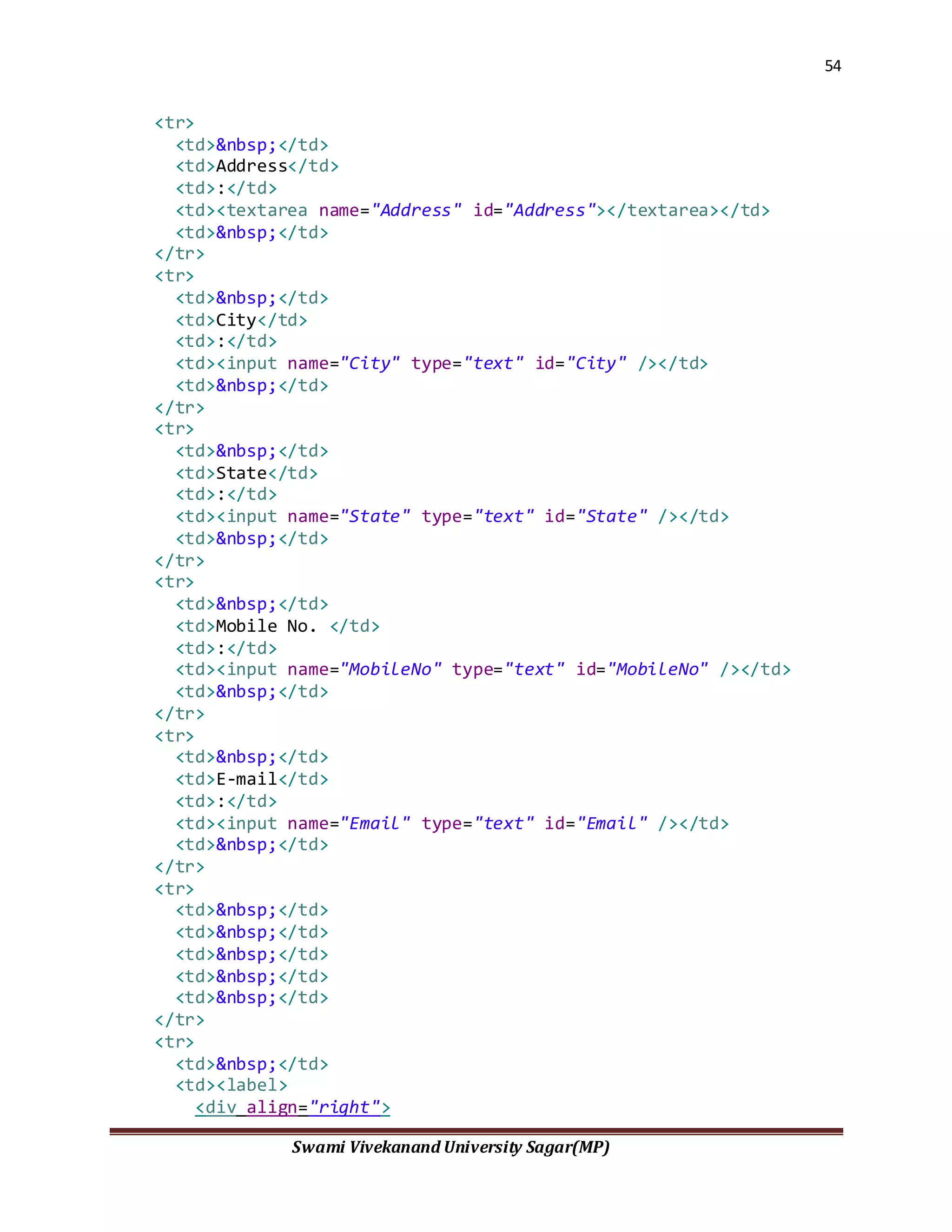 54
Swami Vivekanand University Sagar(MP)
<tr>
<td>&nbsp;</td>
<td>Address</td>
<td>:</td>
<td><textarea name="Address" id="Address"></textarea></td>
<td>&nbsp;</td>
</tr>
<tr>
<td>&nbsp;</td>
<td>City</td>
<td>:</td>
<td><input name="City" type="text" id="City" /></td>
<td>&nbsp;</td>
</tr>
<tr>
<td>&nbsp;</td>
<td>State</td>
<td>:</td>
<td><input name="State" type="text" id="State" /></td>
<td>&nbsp;</td>
</tr>
<tr>
<td>&nbsp;</td>
<td>Mobile No. </td>
<td>:</td>
<td><input name="MobileNo" type="text" id="MobileNo" /></td>
<td>&nbsp;</td>
</tr>
<tr>
<td>&nbsp;</td>
<td>E-mail</td>
<td>:</td>
<td><input name="Email" type="text" id="Email" /></td>
<td>&nbsp;</td>
</tr>
<tr>
<td>&nbsp;</td>
<td>&nbsp;</td>
<td>&nbsp;</td>
<td>&nbsp;</td>
<td>&nbsp;</td>
</tr>
<tr>
<td>&nbsp;</td>
<td><label>
<div align="right">
 