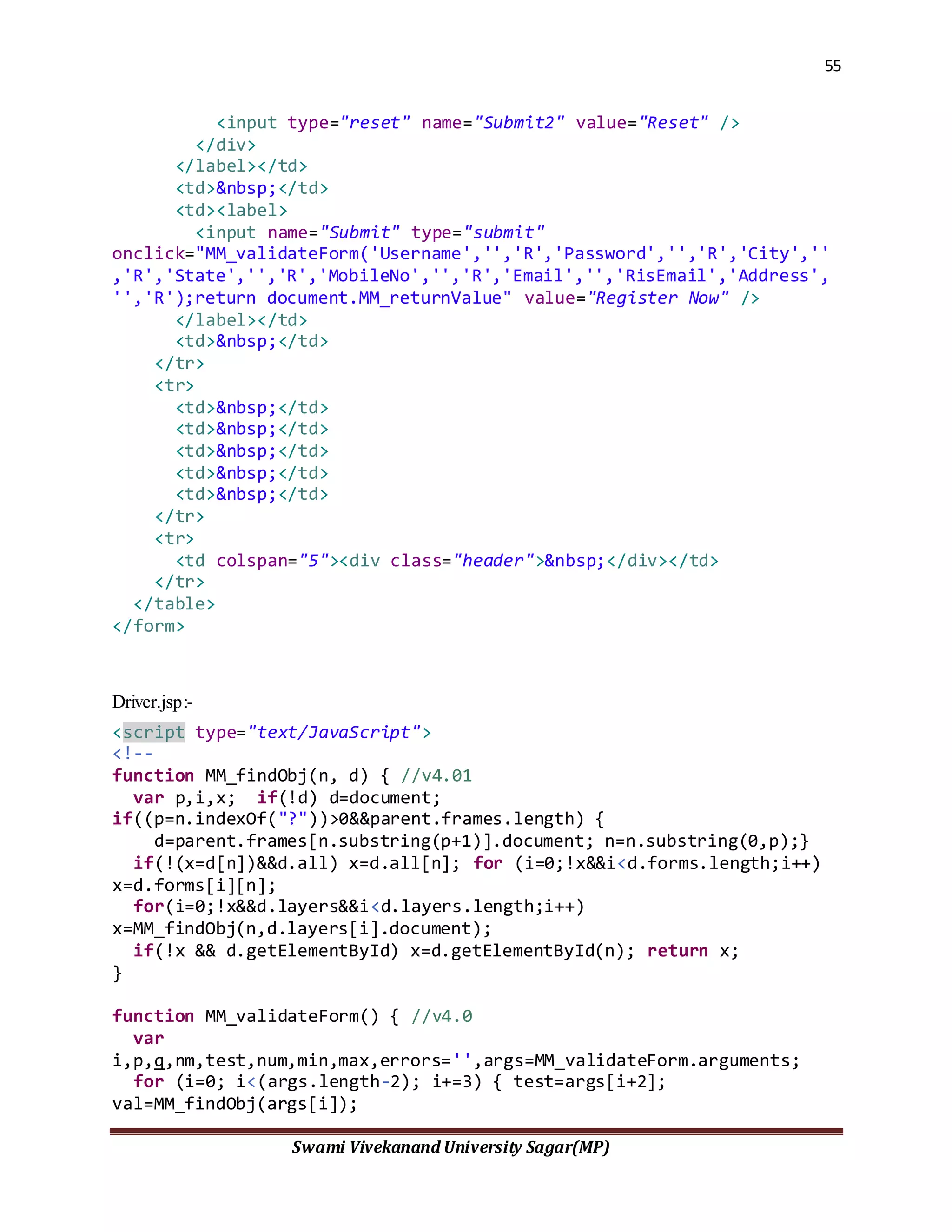 55
Swami Vivekanand University Sagar(MP)
<input type="reset" name="Submit2" value="Reset" />
</div>
</label></td>
<td>&nbsp;</td>
<td><label>
<input name="Submit" type="submit"
onclick="MM_validateForm('Username','','R','Password','','R','City',''
,'R','State','','R','MobileNo','','R','Email','','RisEmail','Address',
'','R');return document.MM_returnValue" value="Register Now" />
</label></td>
<td>&nbsp;</td>
</tr>
<tr>
<td>&nbsp;</td>
<td>&nbsp;</td>
<td>&nbsp;</td>
<td>&nbsp;</td>
<td>&nbsp;</td>
</tr>
<tr>
<td colspan="5"><div class="header">&nbsp;</div></td>
</tr>
</table>
</form>
Driver.jsp:-
<script type="text/JavaScript">
<!--
function MM_findObj(n, d) { //v4.01
var p,i,x; if(!d) d=document;
if((p=n.indexOf("?"))>0&&parent.frames.length) {
d=parent.frames[n.substring(p+1)].document; n=n.substring(0,p);}
if(!(x=d[n])&&d.all) x=d.all[n]; for (i=0;!x&&i<d.forms.length;i++)
x=d.forms[i][n];
for(i=0;!x&&d.layers&&i<d.layers.length;i++)
x=MM_findObj(n,d.layers[i].document);
if(!x && d.getElementById) x=d.getElementById(n); return x;
}
function MM_validateForm() { //v4.0
var
i,p,q,nm,test,num,min,max,errors='',args=MM_validateForm.arguments;
for (i=0; i<(args.length-2); i+=3) { test=args[i+2];
val=MM_findObj(args[i]);
 