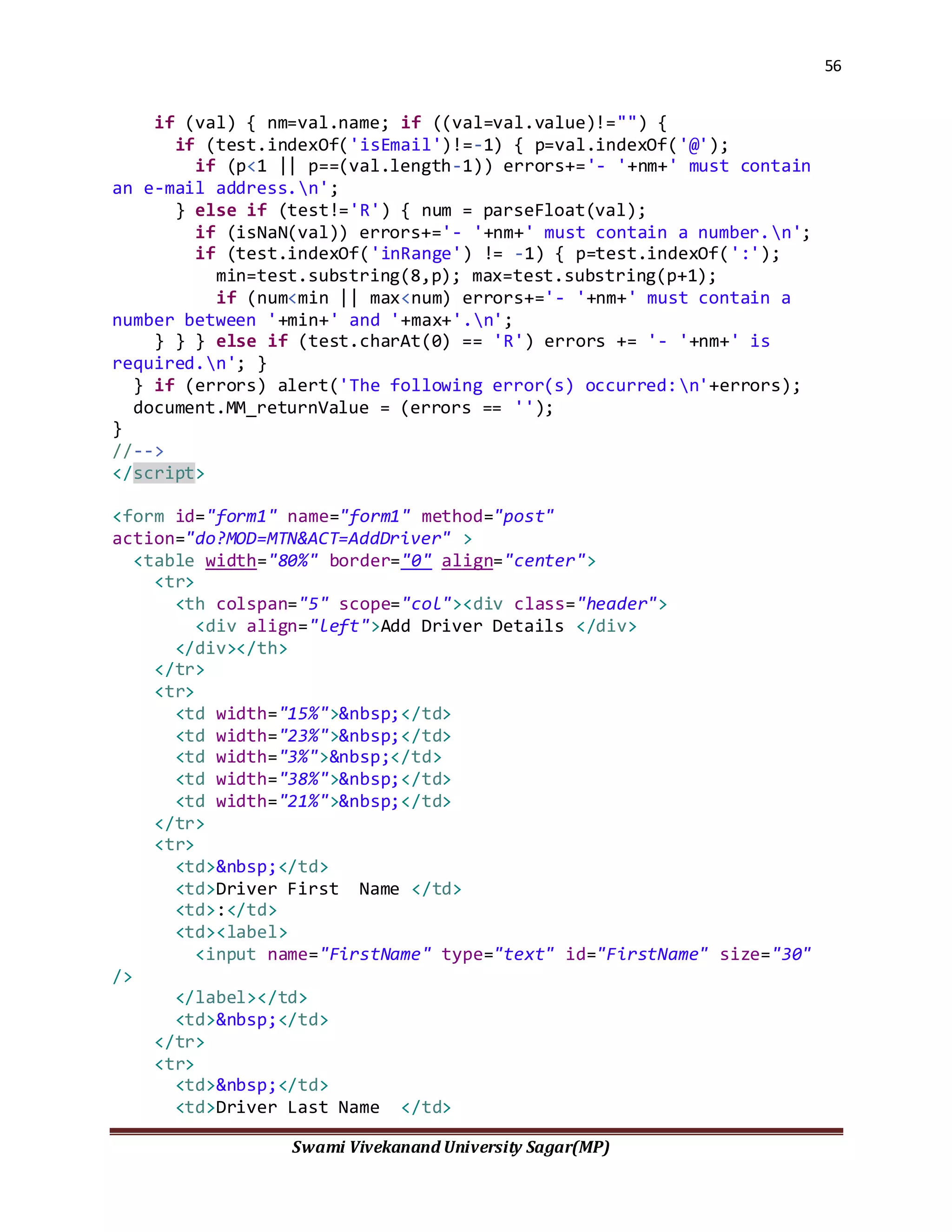 56
Swami Vivekanand University Sagar(MP)
if (val) { nm=val.name; if ((val=val.value)!="") {
if (test.indexOf('isEmail')!=-1) { p=val.indexOf('@');
if (p<1 || p==(val.length-1)) errors+='- '+nm+' must contain
an e-mail address.n';
} else if (test!='R') { num = parseFloat(val);
if (isNaN(val)) errors+='- '+nm+' must contain a number.n';
if (test.indexOf('inRange') != -1) { p=test.indexOf(':');
min=test.substring(8,p); max=test.substring(p+1);
if (num<min || max<num) errors+='- '+nm+' must contain a
number between '+min+' and '+max+'.n';
} } } else if (test.charAt(0) == 'R') errors += '- '+nm+' is
required.n'; }
} if (errors) alert('The following error(s) occurred:n'+errors);
document.MM_returnValue = (errors == '');
}
//-->
</script>
<form id="form1" name="form1" method="post"
action="do?MOD=MTN&ACT=AddDriver" >
<table width="80%" border="0" align="center">
<tr>
<th colspan="5" scope="col"><div class="header">
<div align="left">Add Driver Details </div>
</div></th>
</tr>
<tr>
<td width="15%">&nbsp;</td>
<td width="23%">&nbsp;</td>
<td width="3%">&nbsp;</td>
<td width="38%">&nbsp;</td>
<td width="21%">&nbsp;</td>
</tr>
<tr>
<td>&nbsp;</td>
<td>Driver First Name </td>
<td>:</td>
<td><label>
<input name="FirstName" type="text" id="FirstName" size="30"
/>
</label></td>
<td>&nbsp;</td>
</tr>
<tr>
<td>&nbsp;</td>
<td>Driver Last Name </td>
 