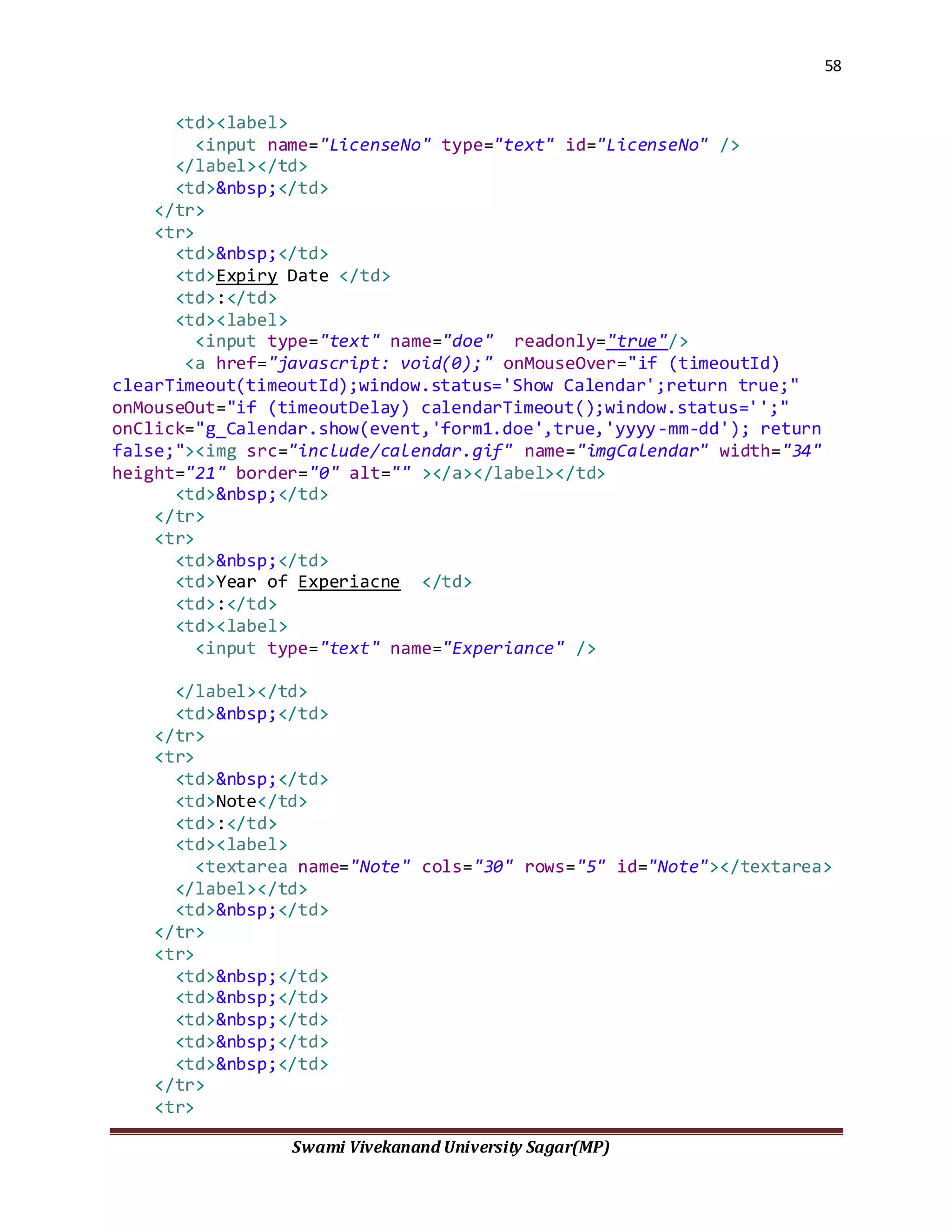 58
Swami Vivekanand University Sagar(MP)
<td><label>
<input name="LicenseNo" type="text" id="LicenseNo" />
</label></td>
<td>&nbsp;</td>
</tr>
<tr>
<td>&nbsp;</td>
<td>Expiry Date </td>
<td>:</td>
<td><label>
<input type="text" name="doe" readonly="true"/>
<a href="javascript: void(0);" onMouseOver="if (timeoutId)
clearTimeout(timeoutId);window.status='Show Calendar';return true;"
onMouseOut="if (timeoutDelay) calendarTimeout();window.status='';"
onClick="g_Calendar.show(event,'form1.doe',true,'yyyy-mm-dd'); return
false;"><img src="include/calendar.gif" name="imgCalendar" width="34"
height="21" border="0" alt="" ></a></label></td>
<td>&nbsp;</td>
</tr>
<tr>
<td>&nbsp;</td>
<td>Year of Experiacne </td>
<td>:</td>
<td><label>
<input type="text" name="Experiance" />
</label></td>
<td>&nbsp;</td>
</tr>
<tr>
<td>&nbsp;</td>
<td>Note</td>
<td>:</td>
<td><label>
<textarea name="Note" cols="30" rows="5" id="Note"></textarea>
</label></td>
<td>&nbsp;</td>
</tr>
<tr>
<td>&nbsp;</td>
<td>&nbsp;</td>
<td>&nbsp;</td>
<td>&nbsp;</td>
<td>&nbsp;</td>
</tr>
<tr>
 