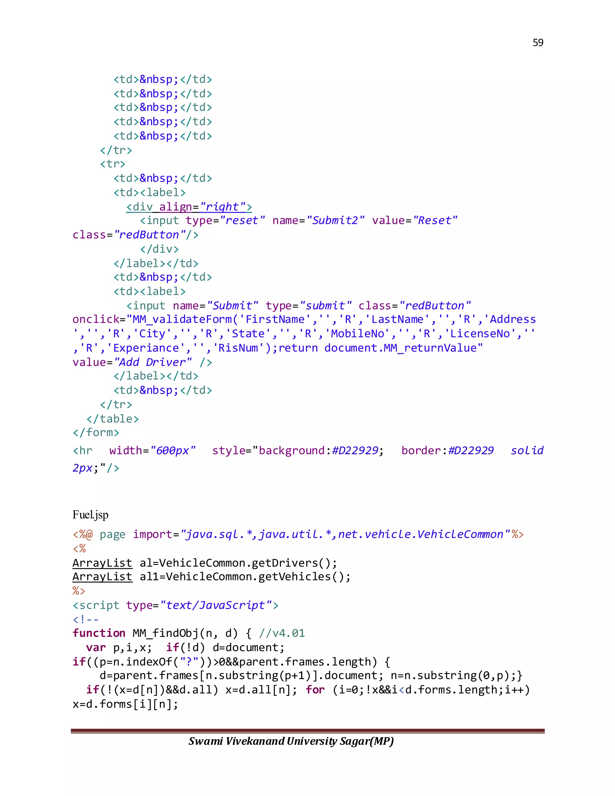 59
Swami Vivekanand University Sagar(MP)
<td>&nbsp;</td>
<td>&nbsp;</td>
<td>&nbsp;</td>
<td>&nbsp;</td>
<td>&nbsp;</td>
</tr>
<tr>
<td>&nbsp;</td>
<td><label>
<div align="right">
<input type="reset" name="Submit2" value="Reset"
class="redButton"/>
</div>
</label></td>
<td>&nbsp;</td>
<td><label>
<input name="Submit" type="submit" class="redButton"
onclick="MM_validateForm('FirstName','','R','LastName','','R','Address
','','R','City','','R','State','','R','MobileNo','','R','LicenseNo',''
,'R','Experiance','','RisNum');return document.MM_returnValue"
value="Add Driver" />
</label></td>
<td>&nbsp;</td>
</tr>
</table>
</form>
<hr width="600px" style="background:#D22929; border:#D22929 solid
2px;"/>
Fuel.jsp
<%@ page import="java.sql.*,java.util.*,net.vehicle.VehicleCommon"%>
<%
ArrayList al=VehicleCommon.getDrivers();
ArrayList al1=VehicleCommon.getVehicles();
%>
<script type="text/JavaScript">
<!--
function MM_findObj(n, d) { //v4.01
var p,i,x; if(!d) d=document;
if((p=n.indexOf("?"))>0&&parent.frames.length) {
d=parent.frames[n.substring(p+1)].document; n=n.substring(0,p);}
if(!(x=d[n])&&d.all) x=d.all[n]; for (i=0;!x&&i<d.forms.length;i++)
x=d.forms[i][n];
 