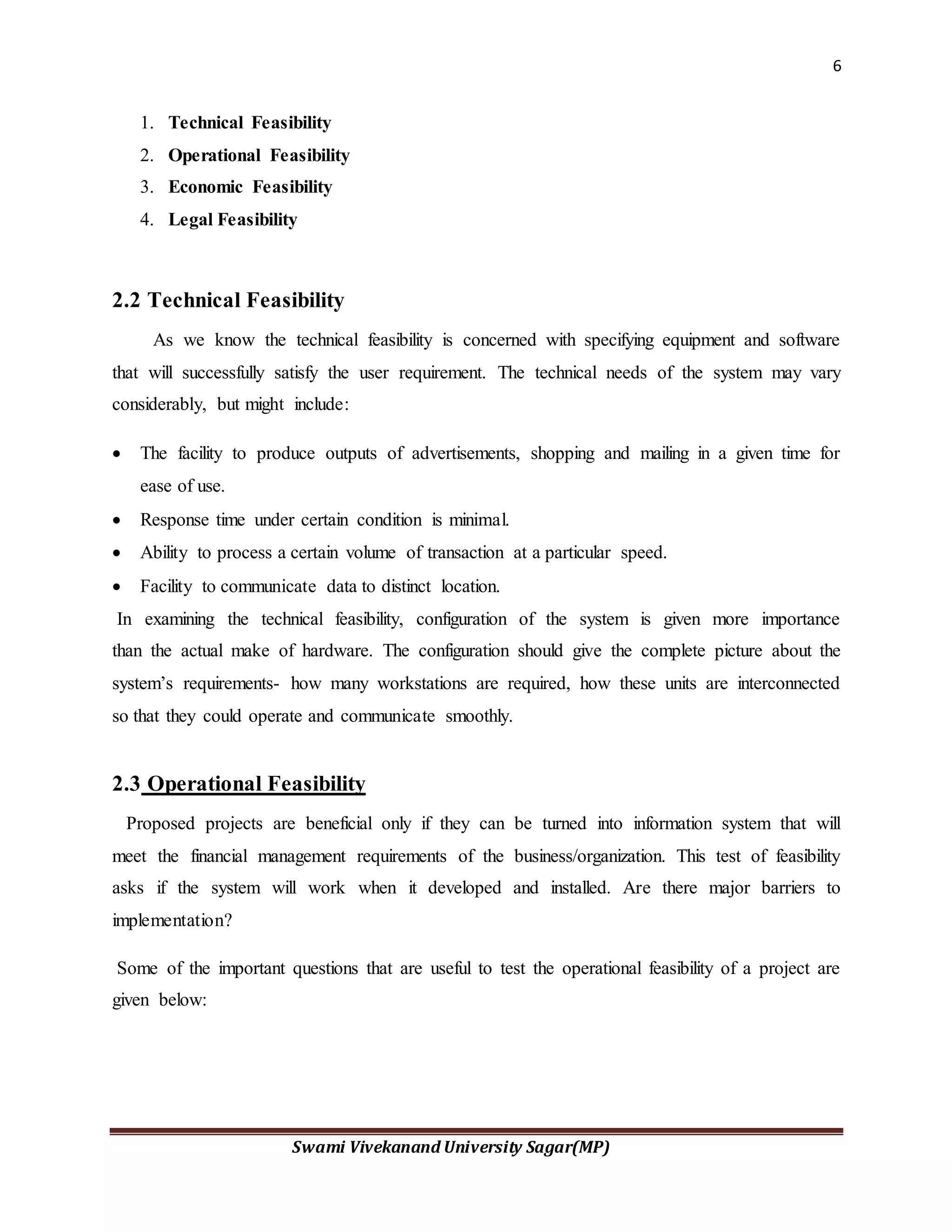 6
Swami Vivekanand University Sagar(MP)
1. Technical Feasibility
2. Operational Feasibility
3. Economic Feasibility
4. Legal Feasibility
2.2 Technical Feasibility
As we know the technical feasibility is concerned with specifying equipment and software
that will successfully satisfy the user requirement. The technical needs of the system may vary
considerably, but might include:
 The facility to produce outputs of advertisements, shopping and mailing in a given time for
ease of use.
 Response time under certain condition is minimal.
 Ability to process a certain volume of transaction at a particular speed.
 Facility to communicate data to distinct location.
In examining the technical feasibility, configuration of the system is given more importance
than the actual make of hardware. The configuration should give the complete picture about the
system’s requirements- how many workstations are required, how these units are interconnected
so that they could operate and communicate smoothly.
2.3 Operational Feasibility
Proposed projects are beneficial only if they can be turned into information system that will
meet the financial management requirements of the business/organization. This test of feasibility
asks if the system will work when it developed and installed. Are there major barriers to
implementation?
Some of the important questions that are useful to test the operational feasibility of a project are
given below:
 