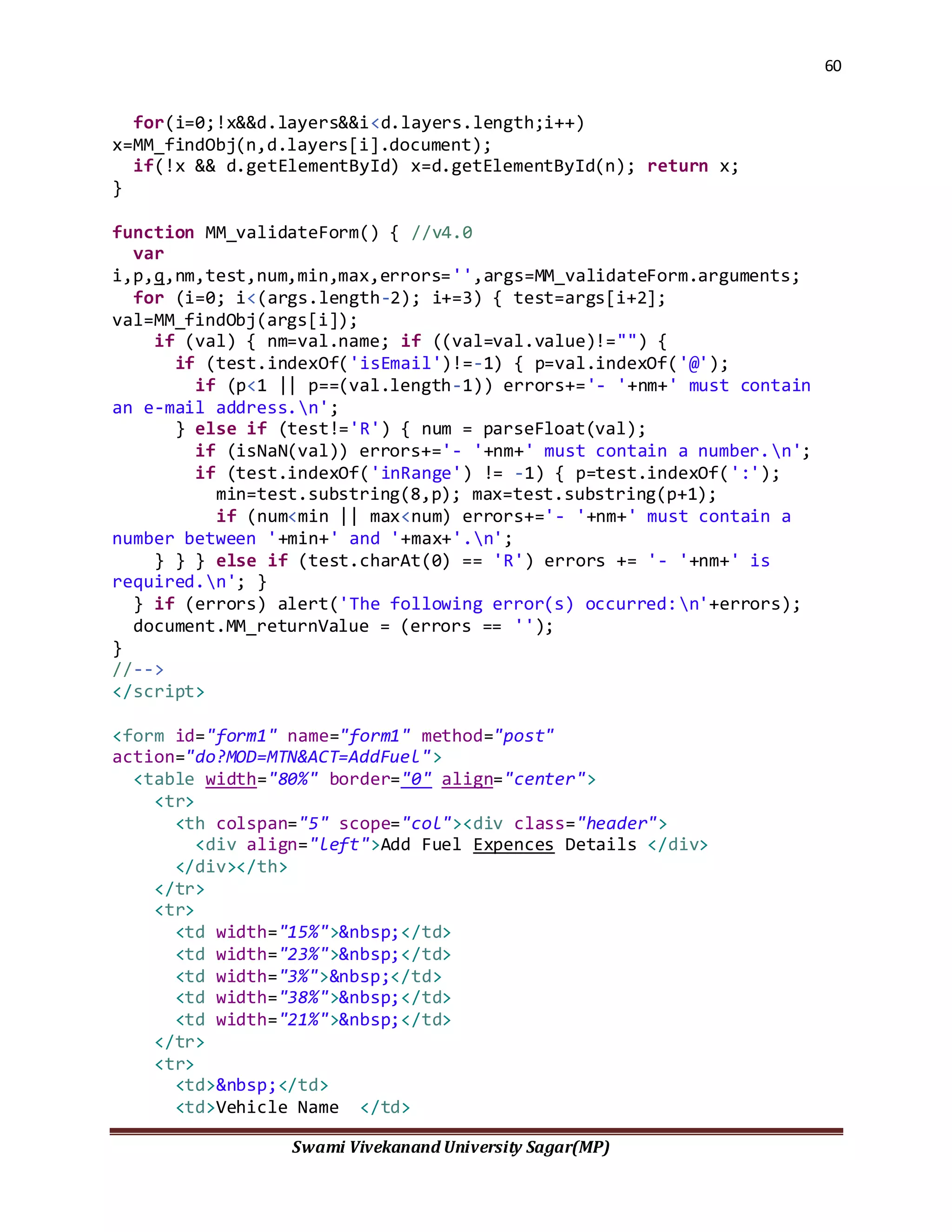 60
Swami Vivekanand University Sagar(MP)
for(i=0;!x&&d.layers&&i<d.layers.length;i++)
x=MM_findObj(n,d.layers[i].document);
if(!x && d.getElementById) x=d.getElementById(n); return x;
}
function MM_validateForm() { //v4.0
var
i,p,q,nm,test,num,min,max,errors='',args=MM_validateForm.arguments;
for (i=0; i<(args.length-2); i+=3) { test=args[i+2];
val=MM_findObj(args[i]);
if (val) { nm=val.name; if ((val=val.value)!="") {
if (test.indexOf('isEmail')!=-1) { p=val.indexOf('@');
if (p<1 || p==(val.length-1)) errors+='- '+nm+' must contain
an e-mail address.n';
} else if (test!='R') { num = parseFloat(val);
if (isNaN(val)) errors+='- '+nm+' must contain a number.n';
if (test.indexOf('inRange') != -1) { p=test.indexOf(':');
min=test.substring(8,p); max=test.substring(p+1);
if (num<min || max<num) errors+='- '+nm+' must contain a
number between '+min+' and '+max+'.n';
} } } else if (test.charAt(0) == 'R') errors += '- '+nm+' is
required.n'; }
} if (errors) alert('The following error(s) occurred:n'+errors);
document.MM_returnValue = (errors == '');
}
//-->
</script>
<form id="form1" name="form1" method="post"
action="do?MOD=MTN&ACT=AddFuel">
<table width="80%" border="0" align="center">
<tr>
<th colspan="5" scope="col"><div class="header">
<div align="left">Add Fuel Expences Details </div>
</div></th>
</tr>
<tr>
<td width="15%">&nbsp;</td>
<td width="23%">&nbsp;</td>
<td width="3%">&nbsp;</td>
<td width="38%">&nbsp;</td>
<td width="21%">&nbsp;</td>
</tr>
<tr>
<td>&nbsp;</td>
<td>Vehicle Name </td>
 