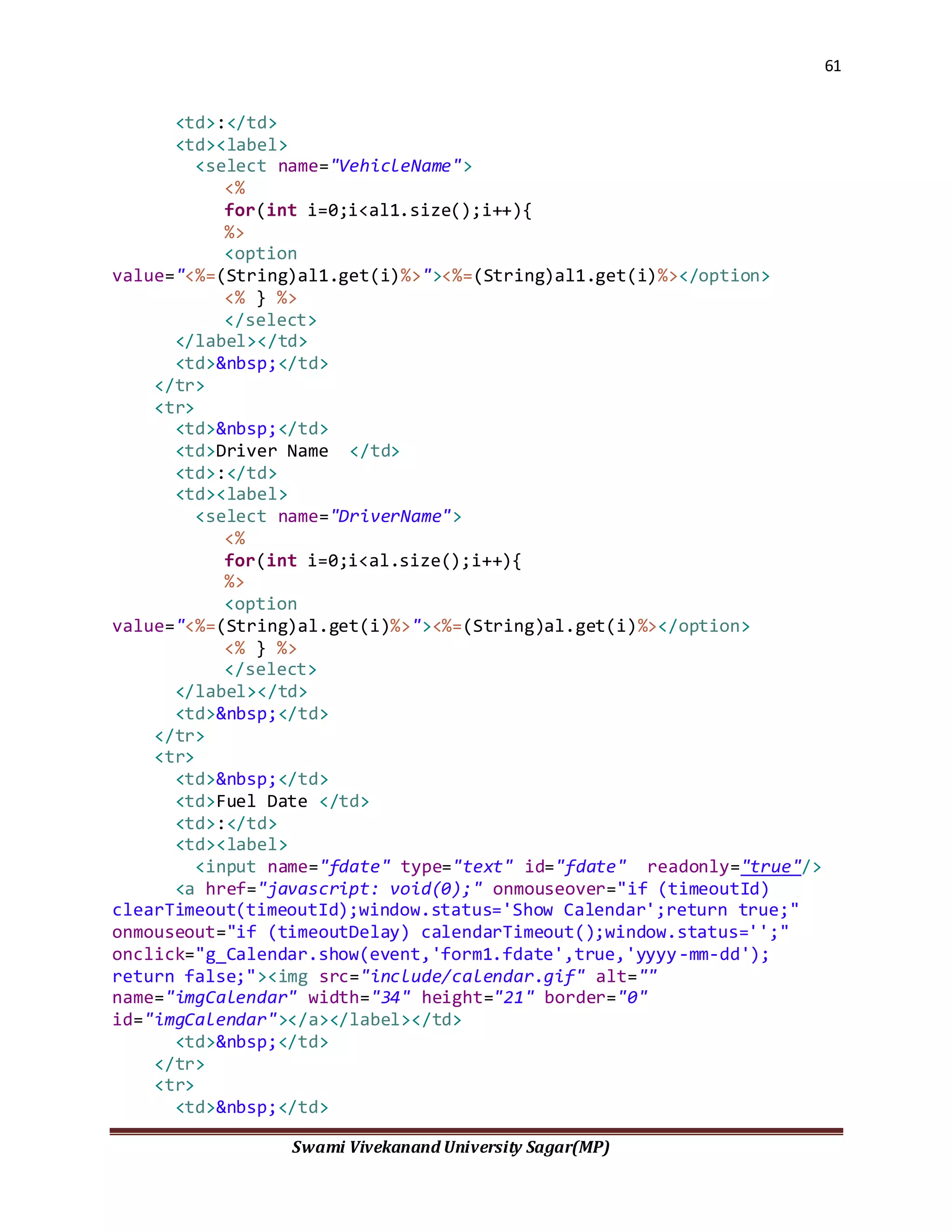 61
Swami Vivekanand University Sagar(MP)
<td>:</td>
<td><label>
<select name="VehicleName">
<%
for(int i=0;i<al1.size();i++){
%>
<option
value="<%=(String)al1.get(i)%>"><%=(String)al1.get(i)%></option>
<% } %>
</select>
</label></td>
<td>&nbsp;</td>
</tr>
<tr>
<td>&nbsp;</td>
<td>Driver Name </td>
<td>:</td>
<td><label>
<select name="DriverName">
<%
for(int i=0;i<al.size();i++){
%>
<option
value="<%=(String)al.get(i)%>"><%=(String)al.get(i)%></option>
<% } %>
</select>
</label></td>
<td>&nbsp;</td>
</tr>
<tr>
<td>&nbsp;</td>
<td>Fuel Date </td>
<td>:</td>
<td><label>
<input name="fdate" type="text" id="fdate" readonly="true"/>
<a href="javascript: void(0);" onmouseover="if (timeoutId)
clearTimeout(timeoutId);window.status='Show Calendar';return true;"
onmouseout="if (timeoutDelay) calendarTimeout();window.status='';"
onclick="g_Calendar.show(event,'form1.fdate',true,'yyyy-mm-dd');
return false;"><img src="include/calendar.gif" alt=""
name="imgCalendar" width="34" height="21" border="0"
id="imgCalendar"></a></label></td>
<td>&nbsp;</td>
</tr>
<tr>
<td>&nbsp;</td>
 