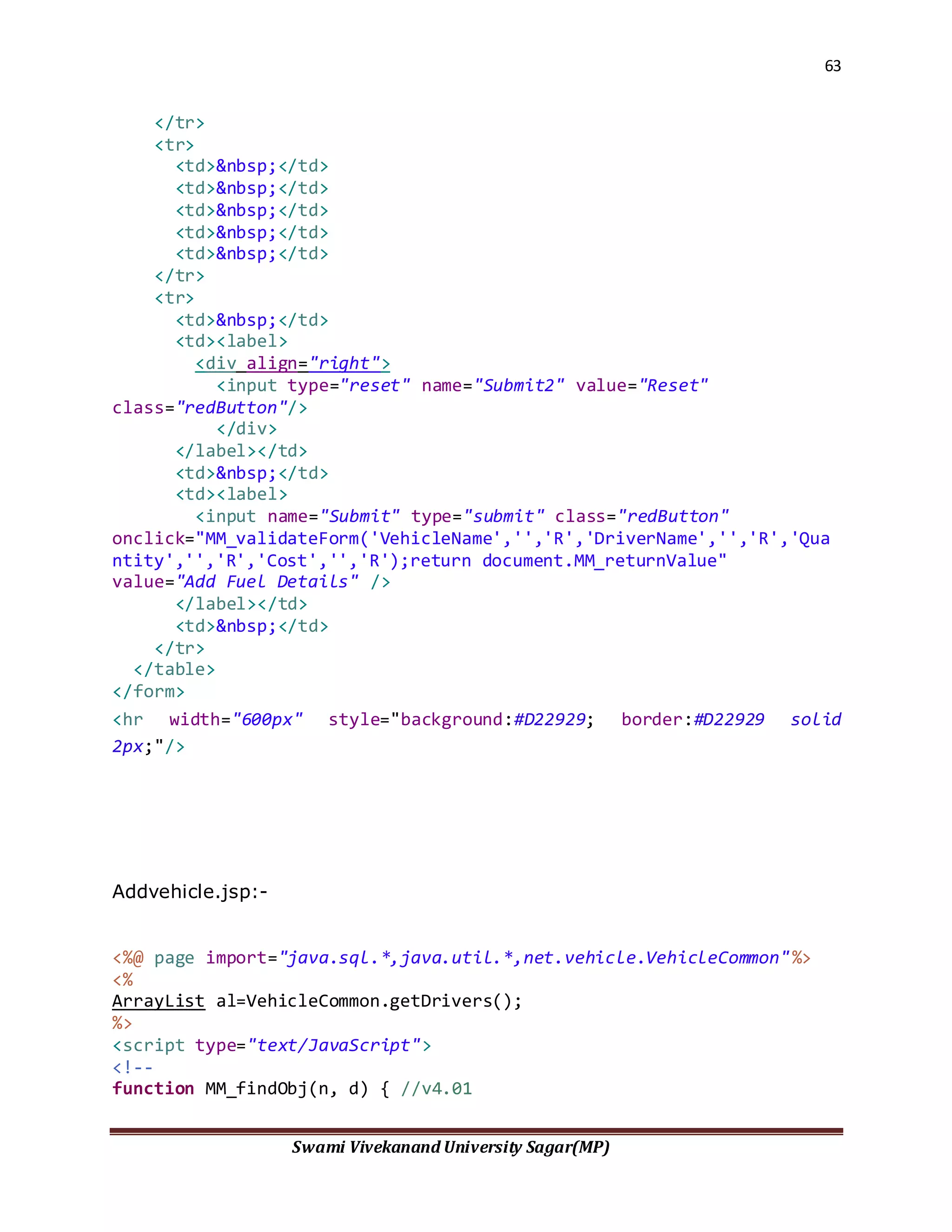63
Swami Vivekanand University Sagar(MP)
</tr>
<tr>
<td>&nbsp;</td>
<td>&nbsp;</td>
<td>&nbsp;</td>
<td>&nbsp;</td>
<td>&nbsp;</td>
</tr>
<tr>
<td>&nbsp;</td>
<td><label>
<div align="right">
<input type="reset" name="Submit2" value="Reset"
class="redButton"/>
</div>
</label></td>
<td>&nbsp;</td>
<td><label>
<input name="Submit" type="submit" class="redButton"
onclick="MM_validateForm('VehicleName','','R','DriverName','','R','Qua
ntity','','R','Cost','','R');return document.MM_returnValue"
value="Add Fuel Details" />
</label></td>
<td>&nbsp;</td>
</tr>
</table>
</form>
<hr width="600px" style="background:#D22929; border:#D22929 solid
2px;"/>
Addvehicle.jsp:-
<%@ page import="java.sql.*,java.util.*,net.vehicle.VehicleCommon"%>
<%
ArrayList al=VehicleCommon.getDrivers();
%>
<script type="text/JavaScript">
<!--
function MM_findObj(n, d) { //v4.01
 