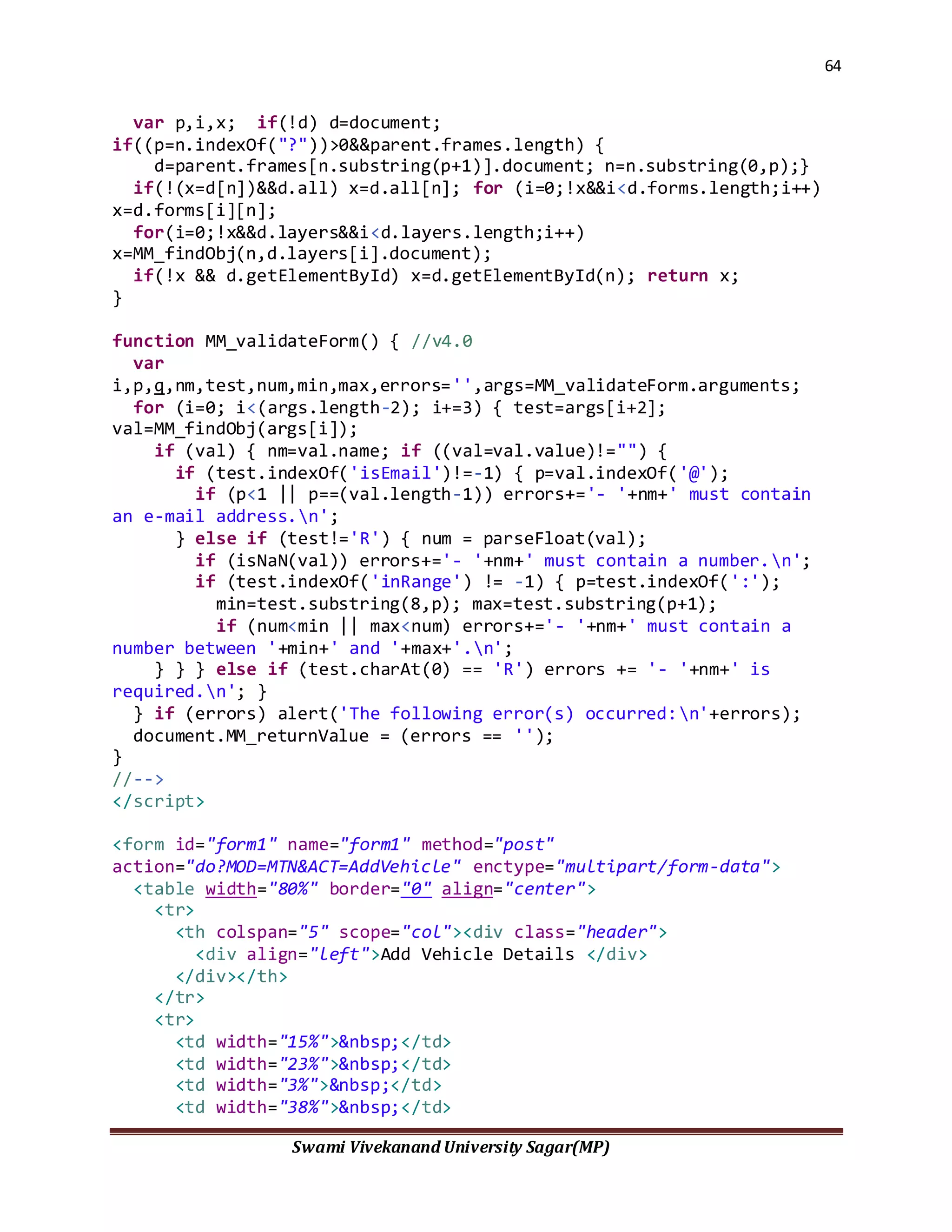 64
Swami Vivekanand University Sagar(MP)
var p,i,x; if(!d) d=document;
if((p=n.indexOf("?"))>0&&parent.frames.length) {
d=parent.frames[n.substring(p+1)].document; n=n.substring(0,p);}
if(!(x=d[n])&&d.all) x=d.all[n]; for (i=0;!x&&i<d.forms.length;i++)
x=d.forms[i][n];
for(i=0;!x&&d.layers&&i<d.layers.length;i++)
x=MM_findObj(n,d.layers[i].document);
if(!x && d.getElementById) x=d.getElementById(n); return x;
}
function MM_validateForm() { //v4.0
var
i,p,q,nm,test,num,min,max,errors='',args=MM_validateForm.arguments;
for (i=0; i<(args.length-2); i+=3) { test=args[i+2];
val=MM_findObj(args[i]);
if (val) { nm=val.name; if ((val=val.value)!="") {
if (test.indexOf('isEmail')!=-1) { p=val.indexOf('@');
if (p<1 || p==(val.length-1)) errors+='- '+nm+' must contain
an e-mail address.n';
} else if (test!='R') { num = parseFloat(val);
if (isNaN(val)) errors+='- '+nm+' must contain a number.n';
if (test.indexOf('inRange') != -1) { p=test.indexOf(':');
min=test.substring(8,p); max=test.substring(p+1);
if (num<min || max<num) errors+='- '+nm+' must contain a
number between '+min+' and '+max+'.n';
} } } else if (test.charAt(0) == 'R') errors += '- '+nm+' is
required.n'; }
} if (errors) alert('The following error(s) occurred:n'+errors);
document.MM_returnValue = (errors == '');
}
//-->
</script>
<form id="form1" name="form1" method="post"
action="do?MOD=MTN&ACT=AddVehicle" enctype="multipart/form-data">
<table width="80%" border="0" align="center">
<tr>
<th colspan="5" scope="col"><div class="header">
<div align="left">Add Vehicle Details </div>
</div></th>
</tr>
<tr>
<td width="15%">&nbsp;</td>
<td width="23%">&nbsp;</td>
<td width="3%">&nbsp;</td>
<td width="38%">&nbsp;</td>
 