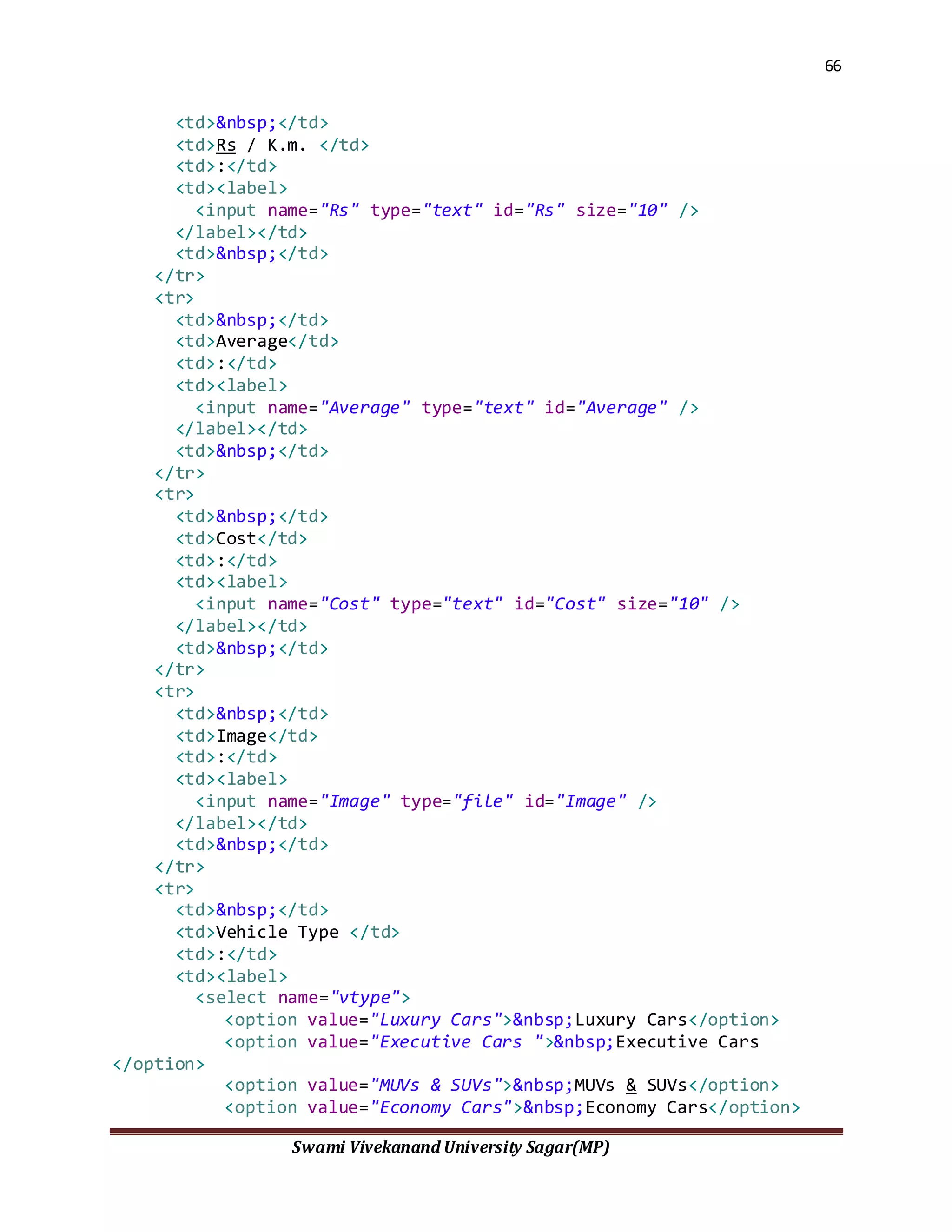66
Swami Vivekanand University Sagar(MP)
<td>&nbsp;</td>
<td>Rs / K.m. </td>
<td>:</td>
<td><label>
<input name="Rs" type="text" id="Rs" size="10" />
</label></td>
<td>&nbsp;</td>
</tr>
<tr>
<td>&nbsp;</td>
<td>Average</td>
<td>:</td>
<td><label>
<input name="Average" type="text" id="Average" />
</label></td>
<td>&nbsp;</td>
</tr>
<tr>
<td>&nbsp;</td>
<td>Cost</td>
<td>:</td>
<td><label>
<input name="Cost" type="text" id="Cost" size="10" />
</label></td>
<td>&nbsp;</td>
</tr>
<tr>
<td>&nbsp;</td>
<td>Image</td>
<td>:</td>
<td><label>
<input name="Image" type="file" id="Image" />
</label></td>
<td>&nbsp;</td>
</tr>
<tr>
<td>&nbsp;</td>
<td>Vehicle Type </td>
<td>:</td>
<td><label>
<select name="vtype">
<option value="Luxury Cars">&nbsp;Luxury Cars</option>
<option value="Executive Cars ">&nbsp;Executive Cars
</option>
<option value="MUVs & SUVs">&nbsp;MUVs & SUVs</option>
<option value="Economy Cars">&nbsp;Economy Cars</option>
 