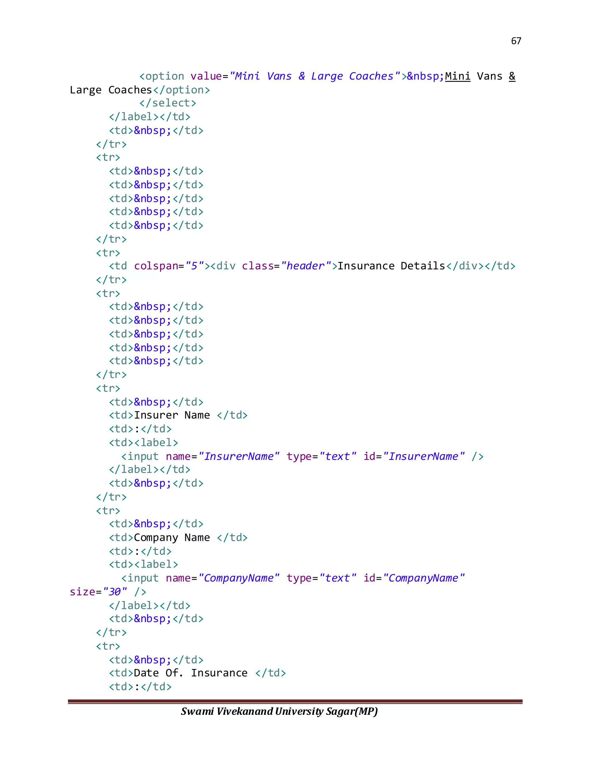 67
Swami Vivekanand University Sagar(MP)
<option value="Mini Vans & Large Coaches">&nbsp;Mini Vans &
Large Coaches</option>
</select>
</label></td>
<td>&nbsp;</td>
</tr>
<tr>
<td>&nbsp;</td>
<td>&nbsp;</td>
<td>&nbsp;</td>
<td>&nbsp;</td>
<td>&nbsp;</td>
</tr>
<tr>
<td colspan="5"><div class="header">Insurance Details</div></td>
</tr>
<tr>
<td>&nbsp;</td>
<td>&nbsp;</td>
<td>&nbsp;</td>
<td>&nbsp;</td>
<td>&nbsp;</td>
</tr>
<tr>
<td>&nbsp;</td>
<td>Insurer Name </td>
<td>:</td>
<td><label>
<input name="InsurerName" type="text" id="InsurerName" />
</label></td>
<td>&nbsp;</td>
</tr>
<tr>
<td>&nbsp;</td>
<td>Company Name </td>
<td>:</td>
<td><label>
<input name="CompanyName" type="text" id="CompanyName"
size="30" />
</label></td>
<td>&nbsp;</td>
</tr>
<tr>
<td>&nbsp;</td>
<td>Date Of. Insurance </td>
<td>:</td>
 